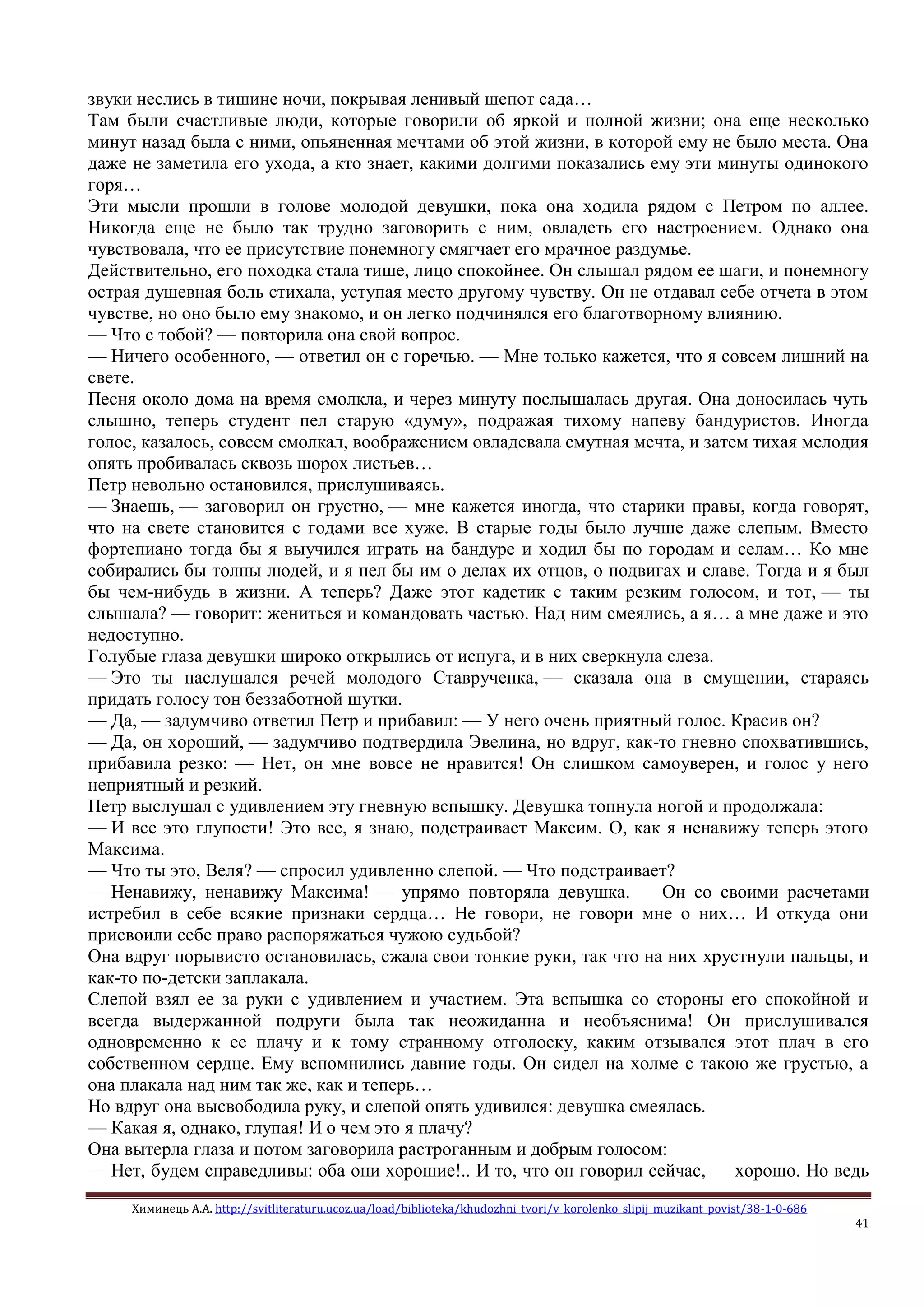 Химинець А.А. http://svitliteraturu.ucoz.ua/load/biblioteka/khudozhni_tvori/v_korolenko_slipij_muzikant_povist/38-1-0-686
41
звуки неслись в тишине ночи, покрывая ленивый шепот сада…
Там были счастливые люди, которые говорили об яркой и полной жизни; она еще несколько
минут назад была с ними, опьяненная мечтами об этой жизни, в которой ему не было места. Она
даже не заметила его ухода, а кто знает, какими долгими показались ему эти минуты одинокого
горя…
Эти мысли прошли в голове молодой девушки, пока она ходила рядом с Петром по аллее.
Никогда еще не было так трудно заговорить с ним, овладеть его настроением. Однако она
чувствовала, что ее присутствие понемногу смягчает его мрачное раздумье.
Действительно, его походка стала тише, лицо спокойнее. Он слышал рядом ее шаги, и понемногу
острая душевная боль стихала, уступая место другому чувству. Он не отдавал себе отчета в этом
чувстве, но оно было ему знакомо, и он легко подчинялся его благотворному влиянию.
— Что с тобой? — повторила она свой вопрос.
— Ничего особенного, — ответил он с горечью. — Мне только кажется, что я совсем лишний на
свете.
Песня около дома на время смолкла, и через минуту послышалась другая. Она доносилась чуть
слышно, теперь студент пел старую «думу», подражая тихому напеву бандуристов. Иногда
голос, казалось, совсем смолкал, воображением овладевала смутная мечта, и затем тихая мелодия
опять пробивалась сквозь шорох листьев…
Петр невольно остановился, прислушиваясь.
— Знаешь, — заговорил он грустно, — мне кажется иногда, что старики правы, когда говорят,
что на свете становится с годами все хуже. В старые годы было лучше даже слепым. Вместо
фортепиано тогда бы я выучился играть на бандуре и ходил бы по городам и селам… Ко мне
собирались бы толпы людей, и я пел бы им о делах их отцов, о подвигах и славе. Тогда и я был
бы чем-нибудь в жизни. А теперь? Даже этот кадетик с таким резким голосом, и тот, — ты
слышала? — говорит: жениться и командовать частью. Над ним смеялись, а я… а мне даже и это
недоступно.
Голубые глаза девушки широко открылись от испуга, и в них сверкнула слеза.
— Это ты наслушался речей молодого Ставрученка, — сказала она в смущении, стараясь
придать голосу тон беззаботной шутки.
— Да, — задумчиво ответил Петр и прибавил: — У него очень приятный голос. Красив он?
— Да, он хороший, — задумчиво подтвердила Эвелина, но вдруг, как-то гневно спохватившись,
прибавила резко: — Нет, он мне вовсе не нравится! Он слишком самоуверен, и голос у него
неприятный и резкий.
Петр выслушал с удивлением эту гневную вспышку. Девушка топнула ногой и продолжала:
— И все это глупости! Это все, я знаю, подстраивает Максим. О, как я ненавижу теперь этого
Максима.
— Что ты это, Веля? — спросил удивленно слепой. — Что подстраивает?
— Ненавижу, ненавижу Максима! — упрямо повторяла девушка. — Он со своими расчетами
истребил в себе всякие признаки сердца… Не говори, не говори мне о них… И откуда они
присвоили себе право распоряжаться чужою судьбой?
Она вдруг порывисто остановилась, сжала свои тонкие руки, так что на них хрустнули пальцы, и
как-то по-детски заплакала.
Слепой взял ее за руки с удивлением и участием. Эта вспышка со стороны его спокойной и
всегда выдержанной подруги была так неожиданна и необъяснима! Он прислушивался
одновременно к ее плачу и к тому странному отголоску, каким отзывался этот плач в его
собственном сердце. Ему вспомнились давние годы. Он сидел на холме с такою же грустью, а
она плакала над ним так же, как и теперь…
Но вдруг она высвободила руку, и слепой опять удивился: девушка смеялась.
— Какая я, однако, глупая! И о чем это я плачу?
Она вытерла глаза и потом заговорила растроганным и добрым голосом:
— Нет, будем справедливы: оба они хорошие!.. И то, что он говорил сейчас, — хорошо. Но ведь
 