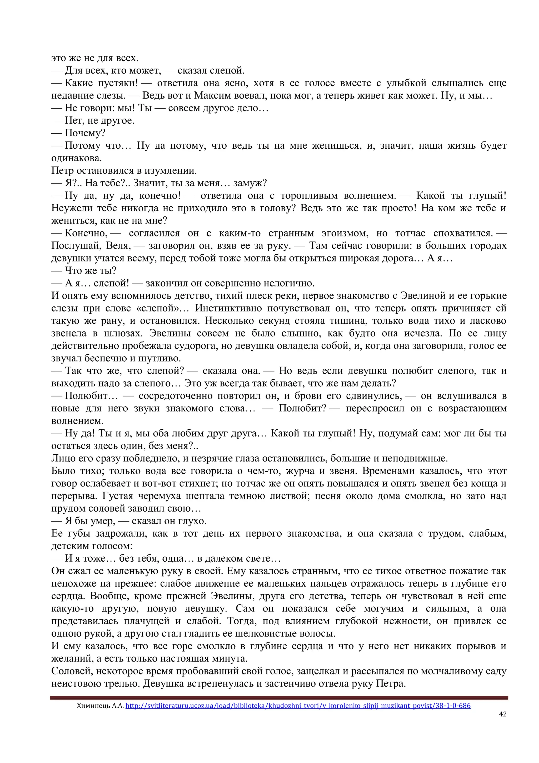 Химинець А.А. http://svitliteraturu.ucoz.ua/load/biblioteka/khudozhni_tvori/v_korolenko_slipij_muzikant_povist/38-1-0-686
42
это же не для всех.
— Для всех, кто может, — сказал слепой.
— Какие пустяки! — ответила она ясно, хотя в ее голосе вместе с улыбкой слышались еще
недавние слезы. — Ведь вот и Максим воевал, пока мог, а теперь живет как может. Ну, и мы…
— Не говори: мы! Ты — совсем другое дело…
— Нет, не другое.
— Почему?
— Потому что… Ну да потому, что ведь ты на мне женишься, и, значит, наша жизнь будет
одинакова.
Петр остановился в изумлении.
— Я?.. На тебе?.. Значит, ты за меня… замуж?
— Ну да, ну да, конечно! — ответила она с торопливым волнением. — Какой ты глупый!
Неужели тебе никогда не приходило это в голову? Ведь это же так просто! На ком же тебе и
жениться, как не на мне?
— Конечно, — согласился он с каким-то странным эгоизмом, но тотчас спохватился. —
Послушай, Веля, — заговорил он, взяв ее за руку. — Там сейчас говорили: в больших городах
девушки учатся всему, перед тобой тоже могла бы открыться широкая дорога… А я…
— Что же ты?
— А я… слепой! — закончил он совершенно нелогично.
И опять ему вспомнилось детство, тихий плеск реки, первое знакомство с Эвелиной и ее горькие
слезы при слове «слепой»… Инстинктивно почувствовал он, что теперь опять причиняет ей
такую же рану, и остановился. Несколько секунд стояла тишина, только вода тихо и ласково
звенела в шлюзах. Эвелины совсем не было слышно, как будто она исчезла. По ее лицу
действительно пробежала судорога, но девушка овладела собой, и, когда она заговорила, голос ее
звучал беспечно и шутливо.
— Так что же, что слепой? — сказала она. — Но ведь если девушка полюбит слепого, так и
выходить надо за слепого… Это уж всегда так бывает, что же нам делать?
— Полюбит… — сосредоточенно повторил он, и брови его сдвинулись, — он вслушивался в
новые для него звуки знакомого слова… — Полюбит? — переспросил он с возрастающим
волнением.
— Ну да! Ты и я, мы оба любим друг друга… Какой ты глупый! Ну, подумай сам: мог ли бы ты
остаться здесь один, без меня?..
Лицо его сразу побледнело, и незрячие глаза остановились, большие и неподвижные.
Было тихо; только вода все говорила о чем-то, журча и звеня. Временами казалось, что этот
говор ослабевает и вот-вот стихнет; но тотчас же он опять повышался и опять звенел без конца и
перерыва. Густая черемуха шептала темною листвой; песня около дома смолкла, но зато над
прудом соловей заводил свою…
— Я бы умер, — сказал он глухо.
Ее губы задрожали, как в тот день их первого знакомства, и она сказала с трудом, слабым,
детским голосом:
— И я тоже… без тебя, одна… в далеком свете…
Он сжал ее маленькую руку в своей. Ему казалось странным, что ее тихое ответное пожатие так
непохоже на прежнее: слабое движение ее маленьких пальцев отражалось теперь в глубине его
сердца. Вообще, кроме прежней Эвелины, друга его детства, теперь он чувствовал в ней еще
какую-то другую, новую девушку. Сам он показался себе могучим и сильным, а она
представилась плачущей и слабой. Тогда, под влиянием глубокой нежности, он привлек ее
одною рукой, а другою стал гладить ее шелковистые волосы.
И ему казалось, что все горе смолкло в глубине сердца и что у него нет никаких порывов и
желаний, а есть только настоящая минута.
Соловей, некоторое время пробовавший свой голос, защелкал и рассыпался по молчаливому саду
неистовою трелью. Девушка встрепенулась и застенчиво отвела руку Петра.
 
