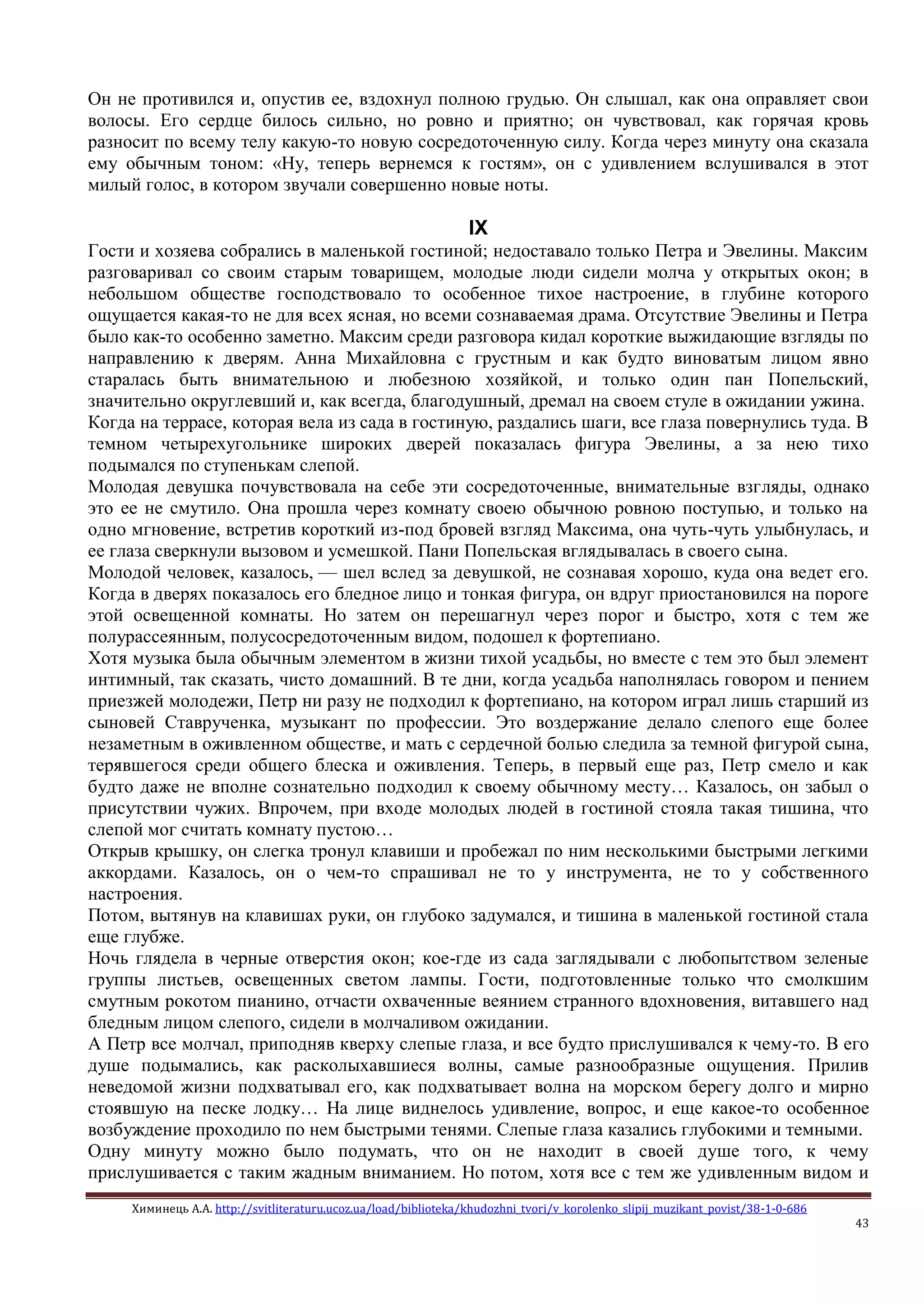 Химинець А.А. http://svitliteraturu.ucoz.ua/load/biblioteka/khudozhni_tvori/v_korolenko_slipij_muzikant_povist/38-1-0-686
43
Он не противился и, опустив ее, вздохнул полною грудью. Он слышал, как она оправляет свои
волосы. Его сердце билось сильно, но ровно и приятно; он чувствовал, как горячая кровь
разносит по всему телу какую-то новую сосредоточенную силу. Когда через минуту она сказала
ему обычным тоном: «Ну, теперь вернемся к гостям», он с удивлением вслушивался в этот
милый голос, в котором звучали совершенно новые ноты.
IX
Гости и хозяева собрались в маленькой гостиной; недоставало только Петра и Эвелины. Максим
разговаривал со своим старым товарищем, молодые люди сидели молча у открытых окон; в
небольшом обществе господствовало то особенное тихое настроение, в глубине которого
ощущается какая-то не для всех ясная, но всеми сознаваемая драма. Отсутствие Эвелины и Петра
было как-то особенно заметно. Максим среди разговора кидал короткие выжидающие взгляды по
направлению к дверям. Анна Михайловна с грустным и как будто виноватым лицом явно
старалась быть внимательною и любезною хозяйкой, и только один пан Попельский,
значительно округлевший и, как всегда, благодушный, дремал на своем стуле в ожидании ужина.
Когда на террасе, которая вела из сада в гостиную, раздались шаги, все глаза повернулись туда. В
темном четырехугольнике широких дверей показалась фигура Эвелины, а за нею тихо
подымался по ступенькам слепой.
Молодая девушка почувствовала на себе эти сосредоточенные, внимательные взгляды, однако
это ее не смутило. Она прошла через комнату своею обычною ровною поступью, и только на
одно мгновение, встретив короткий из-под бровей взгляд Максима, она чуть-чуть улыбнулась, и
ее глаза сверкнули вызовом и усмешкой. Пани Попельская вглядывалась в своего сына.
Молодой человек, казалось, — шел вслед за девушкой, не сознавая хорошо, куда она ведет его.
Когда в дверях показалось его бледное лицо и тонкая фигура, он вдруг приостановился на пороге
этой освещенной комнаты. Но затем он перешагнул через порог и быстро, хотя с тем же
полурассеянным, полусосредоточенным видом, подошел к фортепиано.
Хотя музыка была обычным элементом в жизни тихой усадьбы, но вместе с тем это был элемент
интимный, так сказать, чисто домашний. В те дни, когда усадьба наполнялась говором и пением
приезжей молодежи, Петр ни разу не подходил к фортепиано, на котором играл лишь старший из
сыновей Ставрученка, музыкант по профессии. Это воздержание делало слепого еще более
незаметным в оживленном обществе, и мать с сердечной болью следила за темной фигурой сына,
терявшегося среди общего блеска и оживления. Теперь, в первый еще раз, Петр смело и как
будто даже не вполне сознательно подходил к своему обычному месту… Казалось, он забыл о
присутствии чужих. Впрочем, при входе молодых людей в гостиной стояла такая тишина, что
слепой мог считать комнату пустою…
Открыв крышку, он слегка тронул клавиши и пробежал по ним несколькими быстрыми легкими
аккордами. Казалось, он о чем-то спрашивал не то у инструмента, не то у собственного
настроения.
Потом, вытянув на клавишах руки, он глубоко задумался, и тишина в маленькой гостиной стала
еще глубже.
Ночь глядела в черные отверстия окон; кое-где из сада заглядывали с любопытством зеленые
группы листьев, освещенных светом лампы. Гости, подготовленные только что смолкшим
смутным рокотом пианино, отчасти охваченные веянием странного вдохновения, витавшего над
бледным лицом слепого, сидели в молчаливом ожидании.
А Петр все молчал, приподняв кверху слепые глаза, и все будто прислушивался к чему-то. В его
душе подымались, как расколыхавшиеся волны, самые разнообразные ощущения. Прилив
неведомой жизни подхватывал его, как подхватывает волна на морском берегу долго и мирно
стоявшую на песке лодку… На лице виднелось удивление, вопрос, и еще какое-то особенное
возбуждение проходило по нем быстрыми тенями. Слепые глаза казались глубокими и темными.
Одну минуту можно было подумать, что он не находит в своей душе того, к чему
прислушивается с таким жадным вниманием. Но потом, хотя все с тем же удивленным видом и
 