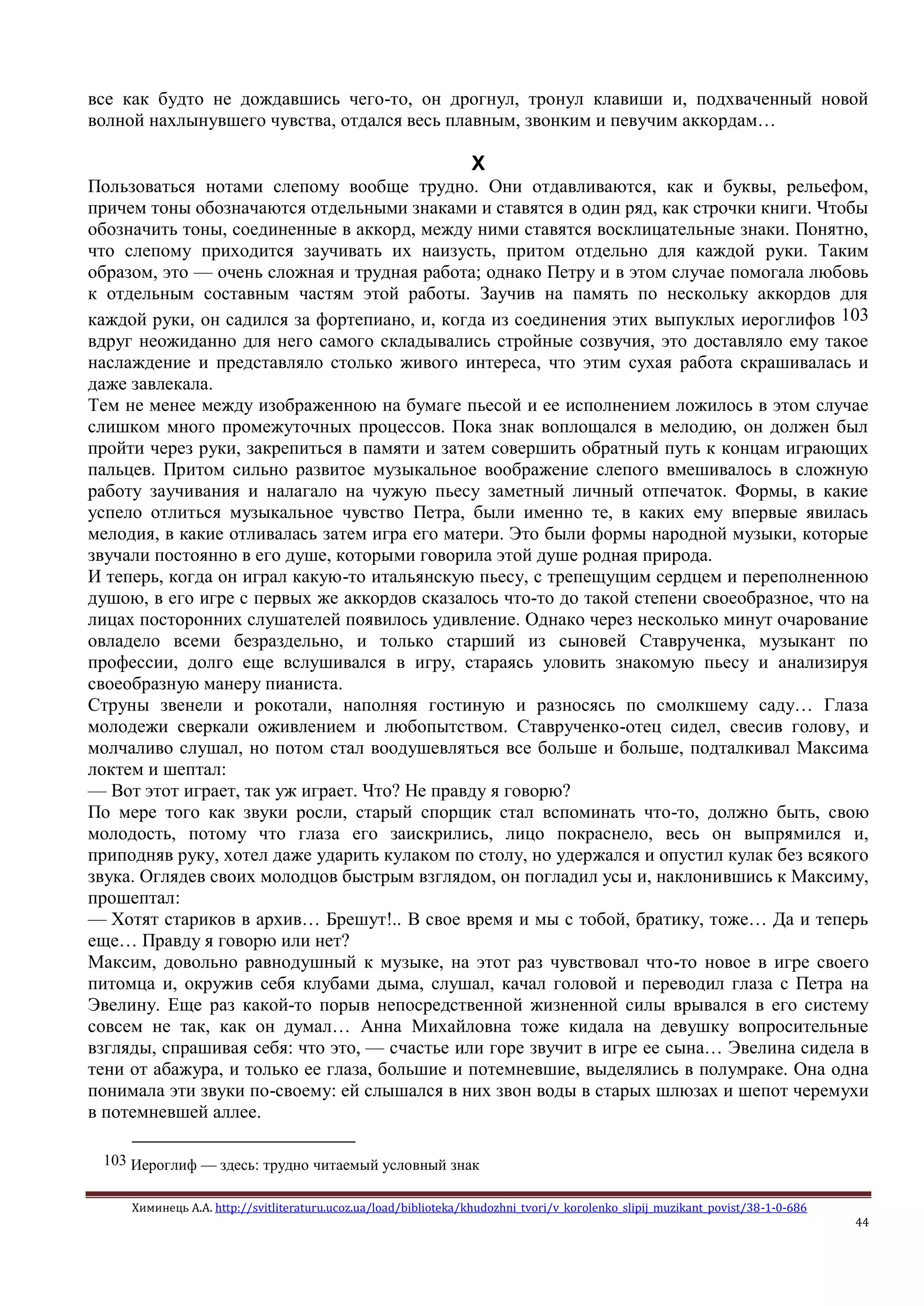 Химинець А.А. http://svitliteraturu.ucoz.ua/load/biblioteka/khudozhni_tvori/v_korolenko_slipij_muzikant_povist/38-1-0-686
44
все как будто не дождавшись чего-то, он дрогнул, тронул клавиши и, подхваченный новой
волной нахлынувшего чувства, отдался весь плавным, звонким и певучим аккордам…
X
Пользоваться нотами слепому вообще трудно. Они отдавливаются, как и буквы, рельефом,
причем тоны обозначаются отдельными знаками и ставятся в один ряд, как строчки книги. Чтобы
обозначить тоны, соединенные в аккорд, между ними ставятся восклицательные знаки. Понятно,
что слепому приходится заучивать их наизусть, притом отдельно для каждой руки. Таким
образом, это — очень сложная и трудная работа; однако Петру и в этом случае помогала любовь
к отдельным составным частям этой работы. Заучив на память по нескольку аккордов для
каждой руки, он садился за фортепиано, и, когда из соединения этих выпуклых иероглифов 103
вдруг неожиданно для него самого складывались стройные созвучия, это доставляло ему такое
наслаждение и представляло столько живого интереса, что этим сухая работа скрашивалась и
даже завлекала.
Тем не менее между изображенною на бумаге пьесой и ее исполнением ложилось в этом случае
слишком много промежуточных процессов. Пока знак воплощался в мелодию, он должен был
пройти через руки, закрепиться в памяти и затем совершить обратный путь к концам играющих
пальцев. Притом сильно развитое музыкальное воображение слепого вмешивалось в сложную
работу заучивания и налагало на чужую пьесу заметный личный отпечаток. Формы, в какие
успело отлиться музыкальное чувство Петра, были именно те, в каких ему впервые явилась
мелодия, в какие отливалась затем игра его матери. Это были формы народной музыки, которые
звучали постоянно в его душе, которыми говорила этой душе родная природа.
И теперь, когда он играл какую-то итальянскую пьесу, с трепещущим сердцем и переполненною
душою, в его игре с первых же аккордов сказалось что-то до такой степени своеобразное, что на
лицах посторонних слушателей появилось удивление. Однако через несколько минут очарование
овладело всеми безраздельно, и только старший из сыновей Ставрученка, музыкант по
профессии, долго еще вслушивался в игру, стараясь уловить знакомую пьесу и анализируя
своеобразную манеру пианиста.
Струны звенели и рокотали, наполняя гостиную и разносясь по смолкшему саду… Глаза
молодежи сверкали оживлением и любопытством. Ставрученко-отец сидел, свесив голову, и
молчаливо слушал, но потом стал воодушевляться все больше и больше, подталкивал Максима
локтем и шептал:
— Вот этот играет, так уж играет. Что? Не правду я говорю?
По мере того как звуки росли, старый спорщик стал вспоминать что-то, должно быть, свою
молодость, потому что глаза его заискрились, лицо покраснело, весь он выпрямился и,
приподняв руку, хотел даже ударить кулаком по столу, но удержался и опустил кулак без всякого
звука. Оглядев своих молодцов быстрым взглядом, он погладил усы и, наклонившись к Максиму,
прошептал:
— Хотят стариков в архив… Брешут!.. В свое время и мы с тобой, братику, тоже… Да и теперь
еще… Правду я говорю или нет?
Максим, довольно равнодушный к музыке, на этот раз чувствовал что-то новое в игре своего
питомца и, окружив себя клубами дыма, слушал, качал головой и переводил глаза с Петра на
Эвелину. Еще раз какой-то порыв непосредственной жизненной силы врывался в его систему
совсем не так, как он думал… Анна Михайловна тоже кидала на девушку вопросительные
взгляды, спрашивая себя: что это, — счастье или горе звучит в игре ее сына… Эвелина сидела в
тени от абажура, и только ее глаза, большие и потемневшие, выделялись в полумраке. Она одна
понимала эти звуки по-своему: ей слышался в них звон воды в старых шлюзах и шепот черемухи
в потемневшей аллее.
103 Иероглиф — здесь: трудно читаемый условный знак
 