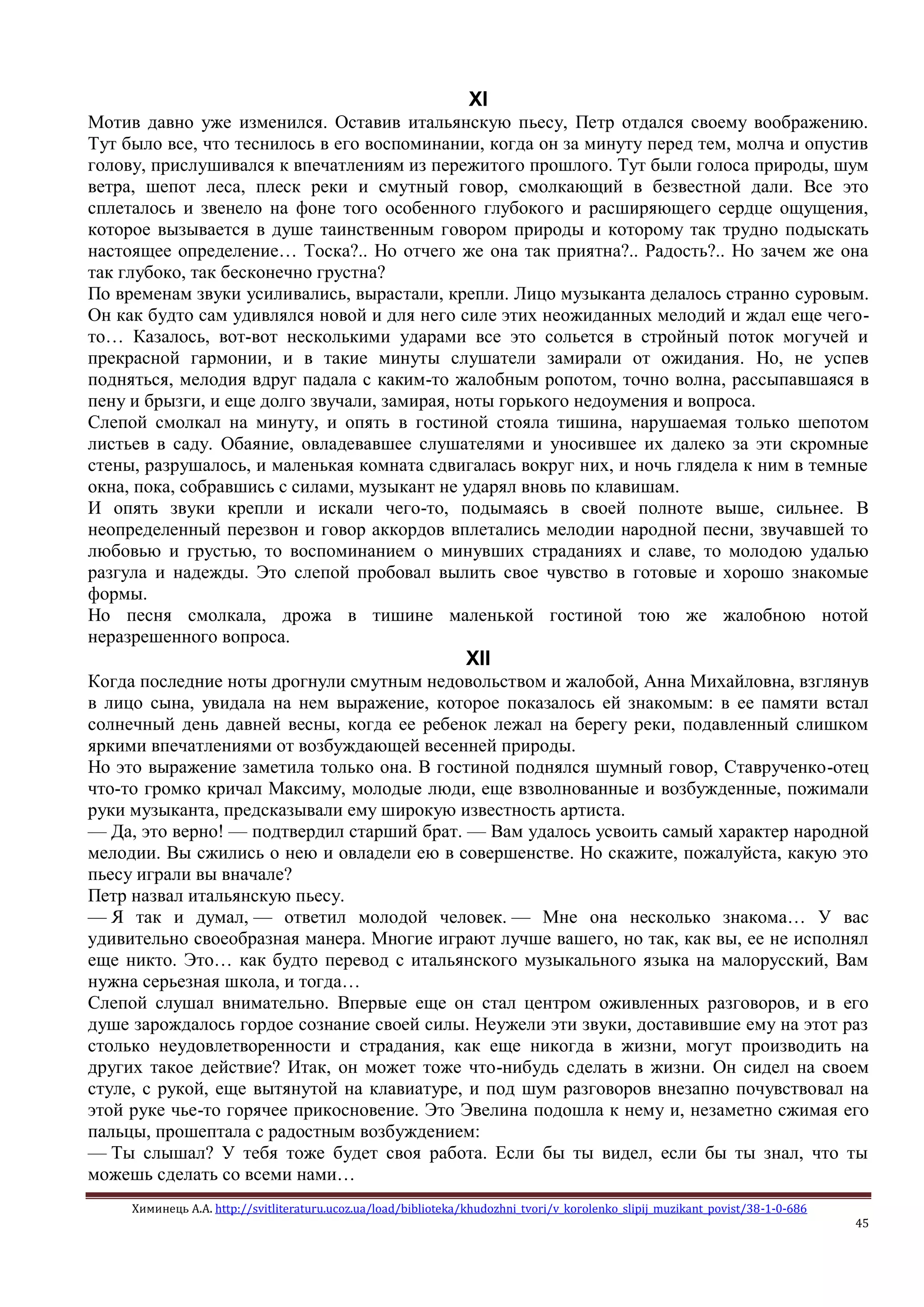 Химинець А.А. http://svitliteraturu.ucoz.ua/load/biblioteka/khudozhni_tvori/v_korolenko_slipij_muzikant_povist/38-1-0-686
45
XI
Мотив давно уже изменился. Оставив итальянскую пьесу, Петр отдался своему воображению.
Тут было все, что теснилось в его воспоминании, когда он за минуту перед тем, молча и опустив
голову, прислушивался к впечатлениям из пережитого прошлого. Тут были голоса природы, шум
ветра, шепот леса, плеск реки и смутный говор, смолкающий в безвестной дали. Все это
сплеталось и звенело на фоне того особенного глубокого и расширяющего сердце ощущения,
которое вызывается в душе таинственным говором природы и которому так трудно подыскать
настоящее определение… Тоска?.. Но отчего же она так приятна?.. Радость?.. Но зачем же она
так глубоко, так бесконечно грустна?
По временам звуки усиливались, вырастали, крепли. Лицо музыканта делалось странно суровым.
Он как будто сам удивлялся новой и для него силе этих неожиданных мелодий и ждал еще чего-
то… Казалось, вот-вот несколькими ударами все это сольется в стройный поток могучей и
прекрасной гармонии, и в такие минуты слушатели замирали от ожидания. Но, не успев
подняться, мелодия вдруг падала с каким-то жалобным ропотом, точно волна, рассыпавшаяся в
пену и брызги, и еще долго звучали, замирая, ноты горького недоумения и вопроса.
Слепой смолкал на минуту, и опять в гостиной стояла тишина, нарушаемая только шепотом
листьев в саду. Обаяние, овладевавшее слушателями и уносившее их далеко за эти скромные
стены, разрушалось, и маленькая комната сдвигалась вокруг них, и ночь глядела к ним в темные
окна, пока, собравшись с силами, музыкант не ударял вновь по клавишам.
И опять звуки крепли и искали чего-то, подымаясь в своей полноте выше, сильнее. В
неопределенный перезвон и говор аккордов вплетались мелодии народной песни, звучавшей то
любовью и грустью, то воспоминанием о минувших страданиях и славе, то молодою удалью
разгула и надежды. Это слепой пробовал вылить свое чувство в готовые и хорошо знакомые
формы.
Но песня смолкала, дрожа в тишине маленькой гостиной тою же жалобною нотой
неразрешенного вопроса.
XII
Когда последние ноты дрогнули смутным недовольством и жалобой, Анна Михайловна, взглянув
в лицо сына, увидала на нем выражение, которое показалось ей знакомым: в ее памяти встал
солнечный день давней весны, когда ее ребенок лежал на берегу реки, подавленный слишком
яркими впечатлениями от возбуждающей весенней природы.
Но это выражение заметила только она. В гостиной поднялся шумный говор, Ставрученко-отец
что-то громко кричал Максиму, молодые люди, еще взволнованные и возбужденные, пожимали
руки музыканта, предсказывали ему широкую известность артиста.
— Да, это верно! — подтвердил старший брат. — Вам удалось усвоить самый характер народной
мелодии. Вы сжились о нею и овладели ею в совершенстве. Но скажите, пожалуйста, какую это
пьесу играли вы вначале?
Петр назвал итальянскую пьесу.
— Я так и думал, — ответил молодой человек. — Мне она несколько знакома… У вас
удивительно своеобразная манера. Многие играют лучше вашего, но так, как вы, ее не исполнял
еще никто. Это… как будто перевод с итальянского музыкального языка на малорусский, Вам
нужна серьезная школа, и тогда…
Слепой слушал внимательно. Впервые еще он стал центром оживленных разговоров, и в его
душе зарождалось гордое сознание своей силы. Неужели эти звуки, доставившие ему на этот раз
столько неудовлетворенности и страдания, как еще никогда в жизни, могут производить на
других такое действие? Итак, он может тоже что-нибудь сделать в жизни. Он сидел на своем
стуле, с рукой, еще вытянутой на клавиатуре, и под шум разговоров внезапно почувствовал на
этой руке чье-то горячее прикосновение. Это Эвелина подошла к нему и, незаметно сжимая его
пальцы, прошептала с радостным возбуждением:
— Ты слышал? У тебя тоже будет своя работа. Если бы ты видел, если бы ты знал, что ты
можешь сделать со всеми нами…
 