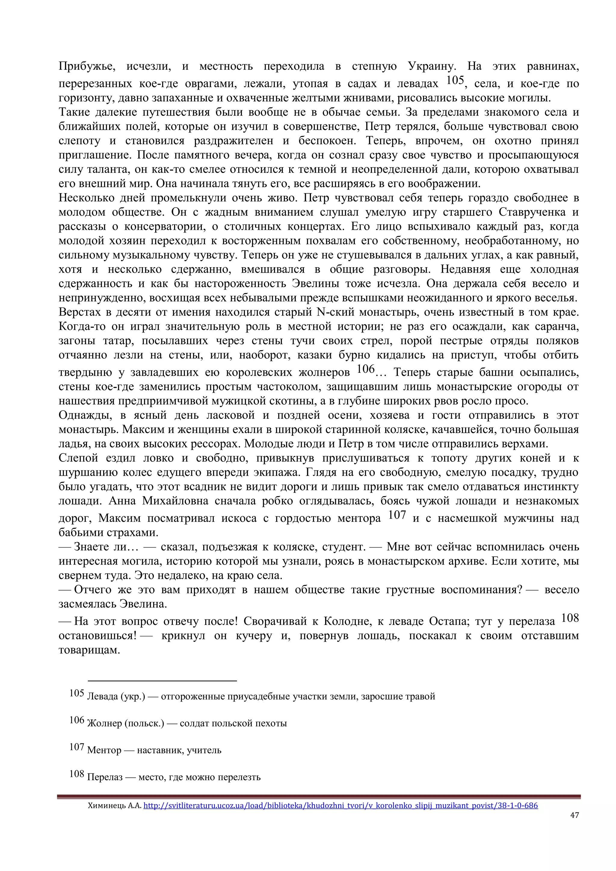 Химинець А.А. http://svitliteraturu.ucoz.ua/load/biblioteka/khudozhni_tvori/v_korolenko_slipij_muzikant_povist/38-1-0-686
47
Прибужье, исчезли, и местность переходила в степную Украину. На этих равнинах,
перерезанных кое-где оврагами, лежали, утопая в садах и левадах 105, села, и кое-где по
горизонту, давно запаханные и охваченные желтыми жнивами, рисовались высокие могилы.
Такие далекие путешествия были вообще не в обычае семьи. За пределами знакомого села и
ближайших полей, которые он изучил в совершенстве, Петр терялся, больше чувствовал свою
слепоту и становился раздражителен и беспокоен. Теперь, впрочем, он охотно принял
приглашение. После памятного вечера, когда он сознал сразу свое чувство и просыпающуюся
силу таланта, он как-то смелее относился к темной и неопределенной дали, которою охватывал
его внешний мир. Она начинала тянуть его, все расширяясь в его воображении.
Несколько дней промелькнули очень живо. Петр чувствовал себя теперь гораздо свободнее в
молодом обществе. Он с жадным вниманием слушал умелую игру старшего Ставрученка и
рассказы о консерватории, о столичных концертах. Его лицо вспыхивало каждый раз, когда
молодой хозяин переходил к восторженным похвалам его собственному, необработанному, но
сильному музыкальному чувству. Теперь он уже не стушевывался в дальних углах, а как равный,
хотя и несколько сдержанно, вмешивался в общие разговоры. Недавняя еще холодная
сдержанность и как бы настороженность Эвелины тоже исчезла. Она держала себя весело и
непринужденно, восхищая всех небывалыми прежде вспышками неожиданного и яркого веселья.
Верстах в десяти от имения находился старый N-ский монастырь, очень известный в том крае.
Когда-то он играл значительную роль в местной истории; не раз его осаждали, как саранча,
загоны татар, посылавших через стены тучи своих стрел, порой пестрые отряды поляков
отчаянно лезли на стены, или, наоборот, казаки бурно кидались на приступ, чтобы отбить
твердыню у завладевших ею королевских жолнеров 106… Теперь старые башни осыпались,
стены кое-где заменились простым частоколом, защищавшим лишь монастырские огороды от
нашествия предприимчивой мужицкой скотины, а в глубине широких рвов росло просо.
Однажды, в ясный день ласковой и поздней осени, хозяева и гости отправились в этот
монастырь. Максим и женщины ехали в широкой старинной коляске, качавшейся, точно большая
ладья, на своих высоких рессорах. Молодые люди и Петр в том числе отправились верхами.
Слепой ездил ловко и свободно, привыкнув прислушиваться к топоту других коней и к
шуршанию колес едущего впереди экипажа. Глядя на его свободную, смелую посадку, трудно
было угадать, что этот всадник не видит дороги и лишь привык так смело отдаваться инстинкту
лошади. Анна Михайловна сначала робко оглядывалась, боясь чужой лошади и незнакомых
дорог, Максим посматривал искоса с гордостью ментора 107 и с насмешкой мужчины над
бабьими страхами.
— Знаете ли… — сказал, подъезжая к коляске, студент. — Мне вот сейчас вспомнилась очень
интересная могила, историю которой мы узнали, роясь в монастырском архиве. Если хотите, мы
свернем туда. Это недалеко, на краю села.
— Отчего же это вам приходят в нашем обществе такие грустные воспоминания? — весело
засмеялась Эвелина.
— На этот вопрос отвечу после! Сворачивай к Колодне, к леваде Остапа; тут у перелаза 108
остановишься! — крикнул он кучеру и, повернув лошадь, поскакал к своим отставшим
товарищам.
105 Левада (укр.) — отгороженные приусадебные участки земли, заросшие травой
106 Жолнер (польск.) — солдат польской пехоты
107 Ментор — наставник, учитель
108 Перелаз — место, где можно перелезть
 