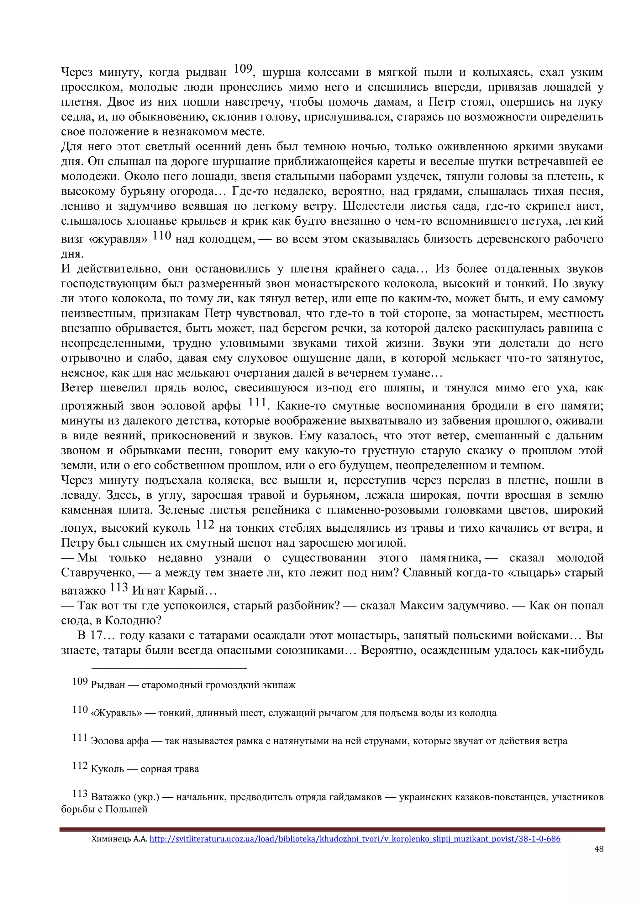 Химинець А.А. http://svitliteraturu.ucoz.ua/load/biblioteka/khudozhni_tvori/v_korolenko_slipij_muzikant_povist/38-1-0-686
48
Через минуту, когда рыдван 109, шурша колесами в мягкой пыли и колыхаясь, ехал узким
проселком, молодые люди пронеслись мимо него и спешились впереди, привязав лошадей у
плетня. Двое из них пошли навстречу, чтобы помочь дамам, а Петр стоял, опершись на луку
седла, и, по обыкновению, склонив голову, прислушивался, стараясь по возможности определить
свое положение в незнакомом месте.
Для него этот светлый осенний день был темною ночью, только оживленною яркими звуками
дня. Он слышал на дороге шуршание приближающейся кареты и веселые шутки встречавшей ее
молодежи. Около него лошади, звеня стальными наборами уздечек, тянули головы за плетень, к
высокому бурьяну огорода… Где-то недалеко, вероятно, над грядами, слышалась тихая песня,
лениво и задумчиво веявшая по легкому ветру. Шелестели листья сада, где-то скрипел аист,
слышалось хлопанье крыльев и крик как будто внезапно о чем-то вспомнившего петуха, легкий
визг «журавля» 110 над колодцем, — во всем этом сказывалась близость деревенского рабочего
дня.
И действительно, они остановились у плетня крайнего сада… Из более отдаленных звуков
господствующим был размеренный звон монастырского колокола, высокий и тонкий. По звуку
ли этого колокола, по тому ли, как тянул ветер, или еще по каким-то, может быть, и ему самому
неизвестным, признакам Петр чувствовал, что где-то в той стороне, за монастырем, местность
внезапно обрывается, быть может, над берегом речки, за которой далеко раскинулась равнина с
неопределенными, трудно уловимыми звуками тихой жизни. Звуки эти долетали до него
отрывочно и слабо, давая ему слуховое ощущение дали, в которой мелькает что-то затянутое,
неясное, как для нас мелькают очертания далей в вечернем тумане…
Ветер шевелил прядь волос, свесившуюся из-под его шляпы, и тянулся мимо его уха, как
протяжный звон эоловой арфы 111. Какие-то смутные воспоминания бродили в его памяти;
минуты из далекого детства, которые воображение выхватывало из забвения прошлого, оживали
в виде веяний, прикосновений и звуков. Ему казалось, что этот ветер, смешанный с дальним
звоном и обрывками песни, говорит ему какую-то грустную старую сказку о прошлом этой
земли, или о его собственном прошлом, или о его будущем, неопределенном и темном.
Через минуту подъехала коляска, все вышли и, переступив через перелаз в плетне, пошли в
леваду. Здесь, в углу, заросшая травой и бурьяном, лежала широкая, почти вросшая в землю
каменная плита. Зеленые листья репейника с пламенно-розовыми головками цветов, широкий
лопух, высокий куколь 112 на тонких стеблях выделялись из травы и тихо качались от ветра, и
Петру был слышен их смутный шепот над заросшею могилой.
— Мы только недавно узнали о существовании этого памятника, — сказал молодой
Ставрученко, — а между тем знаете ли, кто лежит под ним? Славный когда-то «лыцарь» старый
ватажко 113 Игнат Карый…
— Так вот ты где успокоился, старый разбойник? — сказал Максим задумчиво. — Как он попал
сюда, в Колодню?
— В 17… году казаки с татарами осаждали этот монастырь, занятый польскими войсками… Вы
знаете, татары были всегда опасными союзниками… Вероятно, осажденным удалось как-нибудь
109 Рыдван — старомодный громоздкий экипаж
110 «Журавль» — тонкий, длинный шест, служащий рычагом для подъема воды из колодца
111 Эолова арфа — так называется рамка с натянутыми на ней струнами, которые звучат от действия ветра
112 Куколь — сорная трава
113 Ватажко (укр.) — начальник, предводитель отряда гайдамаков — украинских казаков-повстанцев, участников
борьбы с Польшей
 