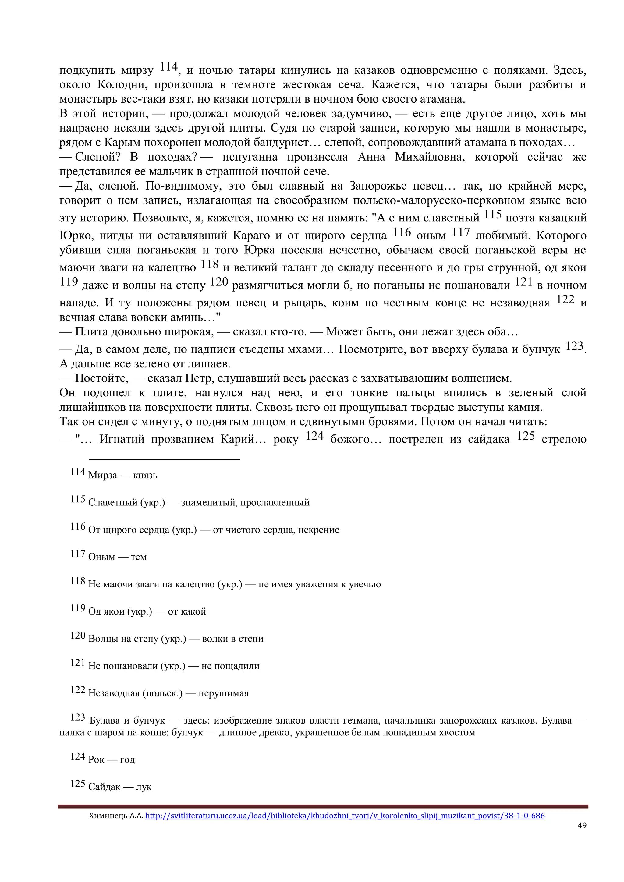 Химинець А.А. http://svitliteraturu.ucoz.ua/load/biblioteka/khudozhni_tvori/v_korolenko_slipij_muzikant_povist/38-1-0-686
49
подкупить мирзу 114, и ночью татары кинулись на казаков одновременно с поляками. Здесь,
около Колодни, произошла в темноте жестокая сеча. Кажется, что татары были разбиты и
монастырь все-таки взят, но казаки потеряли в ночном бою своего атамана.
В этой истории, — продолжал молодой человек задумчиво, — есть еще другое лицо, хоть мы
напрасно искали здесь другой плиты. Судя по старой записи, которую мы нашли в монастыре,
рядом с Карым похоронен молодой бандурист… слепой, сопровождавший атамана в походах…
— Слепой? В походах? — испуганна произнесла Анна Михайловна, которой сейчас же
представился ее мальчик в страшной ночной сече.
— Да, слепой. По-видимому, это был славный на Запорожье певец… так, по крайней мере,
говорит о нем запись, излагающая на своеобразном польско-малорусско-церковном языке всю
эту историю. Позвольте, я, кажется, помню ее на память: "А с ним славетный 115 поэта казацкий
Юрко, нигды ни оставлявший Караго и от щирого сердца 116 оным 117 любимый. Которого
убивши сила поганьская и того Юрка посекла нечестно, обычаем своей поганьской веры не
маючи зваги на калецтво 118 и великий талант до складу песенного и до гры струнной, од якои
119 даже и волцы на степу 120 размягчиться могли б, но поганьцы не пошановали 121 в ночном
нападе. И ту положены рядом певец и рыцарь, коим по честным конце не незаводная 122 и
вечная слава вовеки аминь…"
— Плита довольно широкая, — сказал кто-то. — Может быть, они лежат здесь оба…
— Да, в самом деле, но надписи съедены мхами… Посмотрите, вот вверху булава и бунчук 123.
А дальше все зелено от лишаев.
— Постойте, — сказал Петр, слушавший весь рассказ с захватывающим волнением.
Он подошел к плите, нагнулся над нею, и его тонкие пальцы впились в зеленый слой
лишайников на поверхности плиты. Сквозь него он прощупывал твердые выступы камня.
Так он сидел с минуту, о поднятым лицом и сдвинутыми бровями. Потом он начал читать:
— "… Игнатий прозванием Карий… року 124 божого… пострелен из сайдака 125 стрелою
114 Мирза — князь
115 Славетный (укр.) — знаменитый, прославленный
116 От щирого сердца (укр.) — от чистого сердца, искрение
117 Оным — тем
118 Не маючи зваги на калецтво (укр.) — не имея уважения к увечью
119 Од якои (укр.) — от какой
120 Волцы на степу (укр.) — волки в степи
121 Не пошановали (укр.) — не пощадили
122 Незаводная (польск.) — нерушимая
123 Булава и бунчук — здесь: изображение знаков власти гетмана, начальника запорожских казаков. Булава —
палка с шаром на конце; бунчук — длинное древко, украшенное белым лошадиным хвостом
124 Рок — год
125 Сайдак — лук
 