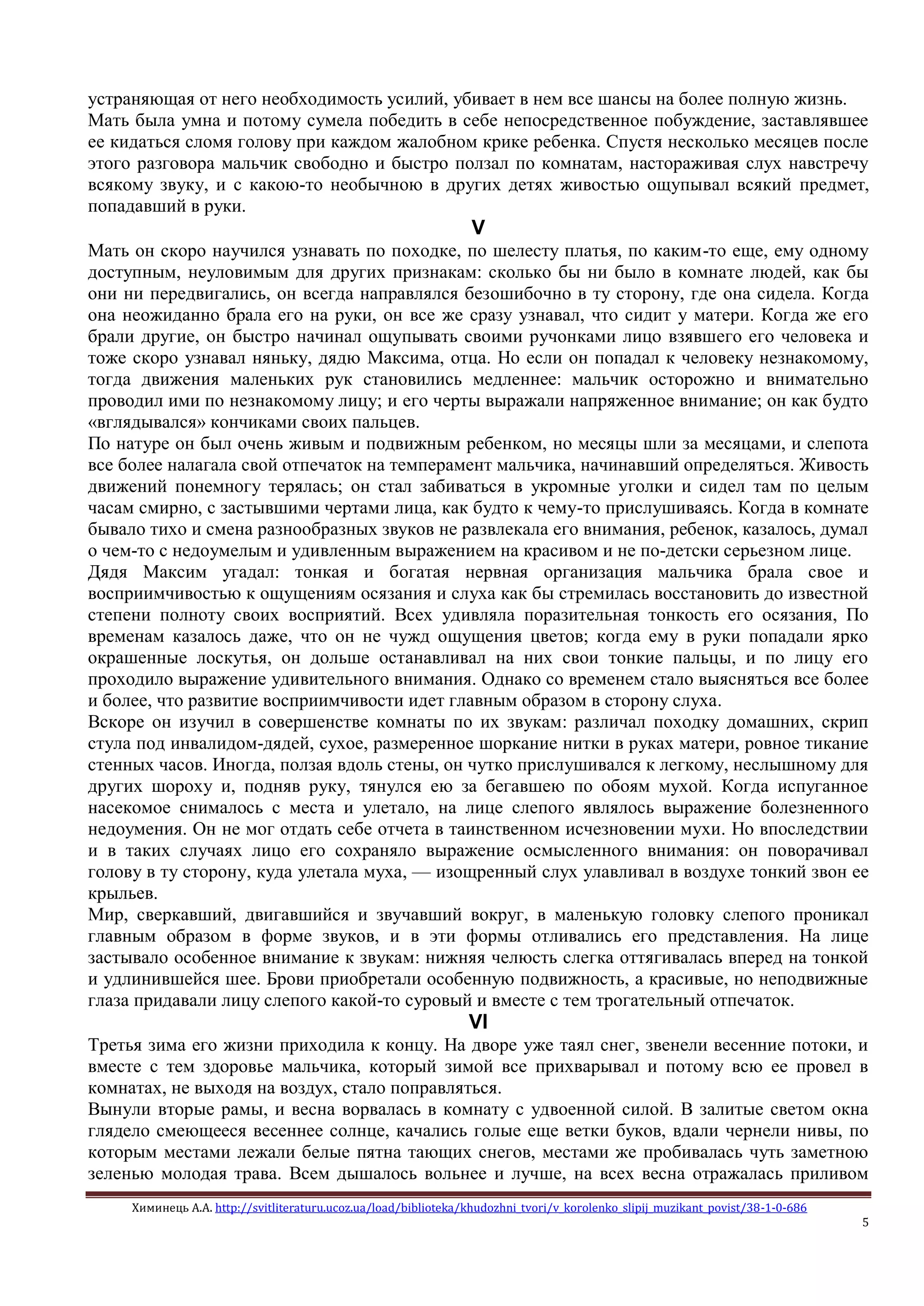 Химинець А.А. http://svitliteraturu.ucoz.ua/load/biblioteka/khudozhni_tvori/v_korolenko_slipij_muzikant_povist/38-1-0-686
5
устраняющая от него необходимость усилий, убивает в нем все шансы на более полную жизнь.
Мать была умна и потому сумела победить в себе непосредственное побуждение, заставлявшее
ее кидаться сломя голову при каждом жалобном крике ребенка. Спустя несколько месяцев после
этого разговора мальчик свободно и быстро ползал по комнатам, настораживая слух навстречу
всякому звуку, и с какою-то необычною в других детях живостью ощупывал всякий предмет,
попадавший в руки.
V
Мать он скоро научился узнавать по походке, по шелесту платья, по каким-то еще, ему одному
доступным, неуловимым для других признакам: сколько бы ни было в комнате людей, как бы
они ни передвигались, он всегда направлялся безошибочно в ту сторону, где она сидела. Когда
она неожиданно брала его на руки, он все же сразу узнавал, что сидит у матери. Когда же его
брали другие, он быстро начинал ощупывать своими ручонками лицо взявшего его человека и
тоже скоро узнавал няньку, дядю Максима, отца. Но если он попадал к человеку незнакомому,
тогда движения маленьких рук становились медленнее: мальчик осторожно и внимательно
проводил ими по незнакомому лицу; и его черты выражали напряженное внимание; он как будто
«вглядывался» кончиками своих пальцев.
По натуре он был очень живым и подвижным ребенком, но месяцы шли за месяцами, и слепота
все более налагала свой отпечаток на темперамент мальчика, начинавший определяться. Живость
движений понемногу терялась; он стал забиваться в укромные уголки и сидел там по целым
часам смирно, с застывшими чертами лица, как будто к чему-то прислушиваясь. Когда в комнате
бывало тихо и смена разнообразных звуков не развлекала его внимания, ребенок, казалось, думал
о чем-то с недоумелым и удивленным выражением на красивом и не по-детски серьезном лице.
Дядя Максим угадал: тонкая и богатая нервная организация мальчика брала свое и
восприимчивостью к ощущениям осязания и слуха как бы стремилась восстановить до известной
степени полноту своих восприятий. Всех удивляла поразительная тонкость его осязания, По
временам казалось даже, что он не чужд ощущения цветов; когда ему в руки попадали ярко
окрашенные лоскутья, он дольше останавливал на них свои тонкие пальцы, и по лицу его
проходило выражение удивительного внимания. Однако со временем стало выясняться все более
и более, что развитие восприимчивости идет главным образом в сторону слуха.
Вскоре он изучил в совершенстве комнаты по их звукам: различал походку домашних, скрип
стула под инвалидом-дядей, сухое, размеренное шоркание нитки в руках матери, ровное тикание
стенных часов. Иногда, ползая вдоль стены, он чутко прислушивался к легкому, неслышному для
других шороху и, подняв руку, тянулся ею за бегавшею по обоям мухой. Когда испуганное
насекомое снималось с места и улетало, на лице слепого являлось выражение болезненного
недоумения. Он не мог отдать себе отчета в таинственном исчезновении мухи. Но впоследствии
и в таких случаях лицо его сохраняло выражение осмысленного внимания: он поворачивал
голову в ту сторону, куда улетала муха, — изощренный слух улавливал в воздухе тонкий звон ее
крыльев.
Мир, сверкавший, двигавшийся и звучавший вокруг, в маленькую головку слепого проникал
главным образом в форме звуков, и в эти формы отливались его представления. На лице
застывало особенное внимание к звукам: нижняя челюсть слегка оттягивалась вперед на тонкой
и удлинившейся шее. Брови приобретали особенную подвижность, а красивые, но неподвижные
глаза придавали лицу слепого какой-то суровый и вместе с тем трогательный отпечаток.
VI
Третья зима его жизни приходила к концу. На дворе уже таял снег, звенели весенние потоки, и
вместе с тем здоровье мальчика, который зимой все прихварывал и потому всю ее провел в
комнатах, не выходя на воздух, стало поправляться.
Вынули вторые рамы, и весна ворвалась в комнату с удвоенной силой. В залитые светом окна
глядело смеющееся весеннее солнце, качались голые еще ветки буков, вдали чернели нивы, по
которым местами лежали белые пятна тающих снегов, местами же пробивалась чуть заметною
зеленью молодая трава. Всем дышалось вольнее и лучше, на всех весна отражалась приливом
 