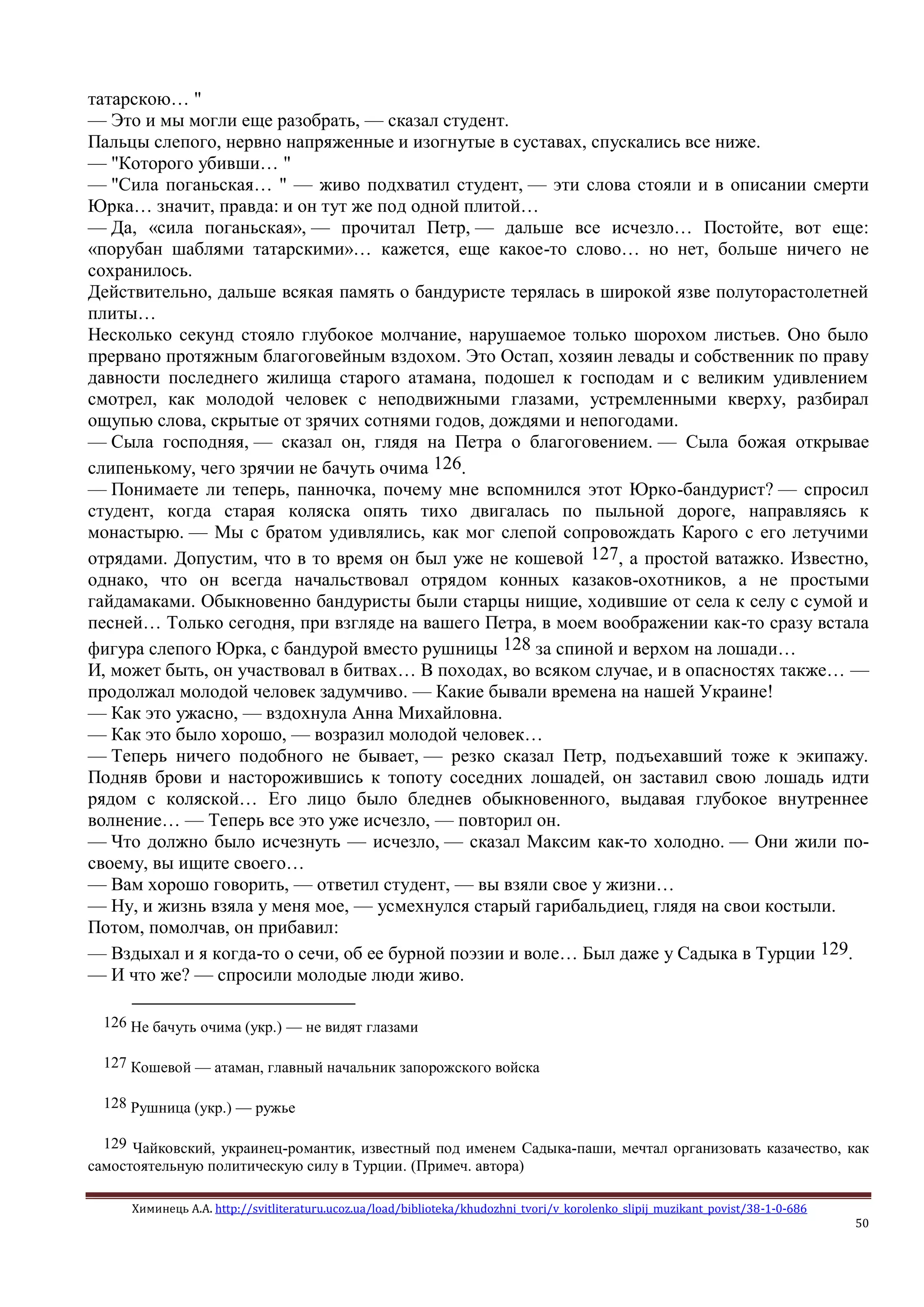 Химинець А.А. http://svitliteraturu.ucoz.ua/load/biblioteka/khudozhni_tvori/v_korolenko_slipij_muzikant_povist/38-1-0-686
50
татарскою… "
— Это и мы могли еще разобрать, — сказал студент.
Пальцы слепого, нервно напряженные и изогнутые в суставах, спускались все ниже.
— "Которого убивши… "
— "Сила поганьская… " — живо подхватил студент, — эти слова стояли и в описании смерти
Юрка… значит, правда: и он тут же под одной плитой…
— Да, «сила поганьская», — прочитал Петр, — дальше все исчезло… Постойте, вот еще:
«порубан шаблями татарскими»… кажется, еще какое-то слово… но нет, больше ничего не
сохранилось.
Действительно, дальше всякая память о бандуристе терялась в широкой язве полуторастолетней
плиты…
Несколько секунд стояло глубокое молчание, нарушаемое только шорохом листьев. Оно было
прервано протяжным благоговейным вздохом. Это Остап, хозяин левады и собственник по праву
давности последнего жилища старого атамана, подошел к господам и с великим удивлением
смотрел, как молодой человек с неподвижными глазами, устремленными кверху, разбирал
ощупью слова, скрытые от зрячих сотнями годов, дождями и непогодами.
— Сыла господняя, — сказал он, глядя на Петра о благоговением. — Сыла божая открывае
слипенькому, чего зрячии не бачуть очима 126.
— Понимаете ли теперь, панночка, почему мне вспомнился этот Юрко-бандурист? — спросил
студент, когда старая коляска опять тихо двигалась по пыльной дороге, направляясь к
монастырю. — Мы с братом удивлялись, как мог слепой сопровождать Карого с его летучими
отрядами. Допустим, что в то время он был уже не кошевой 127, а простой ватажко. Известно,
однако, что он всегда начальствовал отрядом конных казаков-охотников, а не простыми
гайдамаками. Обыкновенно бандуристы были старцы нищие, ходившие от села к селу с сумой и
песней… Только сегодня, при взгляде на вашего Петра, в моем воображении как-то сразу встала
фигура слепого Юрка, с бандурой вместо рушницы 128 за спиной и верхом на лошади…
И, может быть, он участвовал в битвах… В походах, во всяком случае, и в опасностях также… —
продолжал молодой человек задумчиво. — Какие бывали времена на нашей Украине!
— Как это ужасно, — вздохнула Анна Михайловна.
— Как это было хорошо, — возразил молодой человек…
— Теперь ничего подобного не бывает, — резко сказал Петр, подъехавший тоже к экипажу.
Подняв брови и насторожившись к топоту соседних лошадей, он заставил свою лошадь идти
рядом с коляской… Его лицо было бледнев обыкновенного, выдавая глубокое внутреннее
волнение… — Теперь все это уже исчезло, — повторил он.
— Что должно было исчезнуть — исчезло, — сказал Максим как-то холодно. — Они жили по-
своему, вы ищите своего…
— Вам хорошо говорить, — ответил студент, — вы взяли свое у жизни…
— Ну, и жизнь взяла у меня мое, — усмехнулся старый гарибальдиец, глядя на свои костыли.
Потом, помолчав, он прибавил:
— Вздыхал и я когда-то о сечи, об ее бурной поэзии и воле… Был даже у Садыка в Турции 129.
— И что же? — спросили молодые люди живо.
126 Не бачуть очима (укр.) — не видят глазами
127 Кошевой — атаман, главный начальник запорожского войска
128 Рушница (укр.) — ружье
129 Чайковский, украинец-романтик, известный под именем Садыка-паши, мечтал организовать казачество, как
самостоятельную политическую силу в Турции. (Примеч. автора)
 