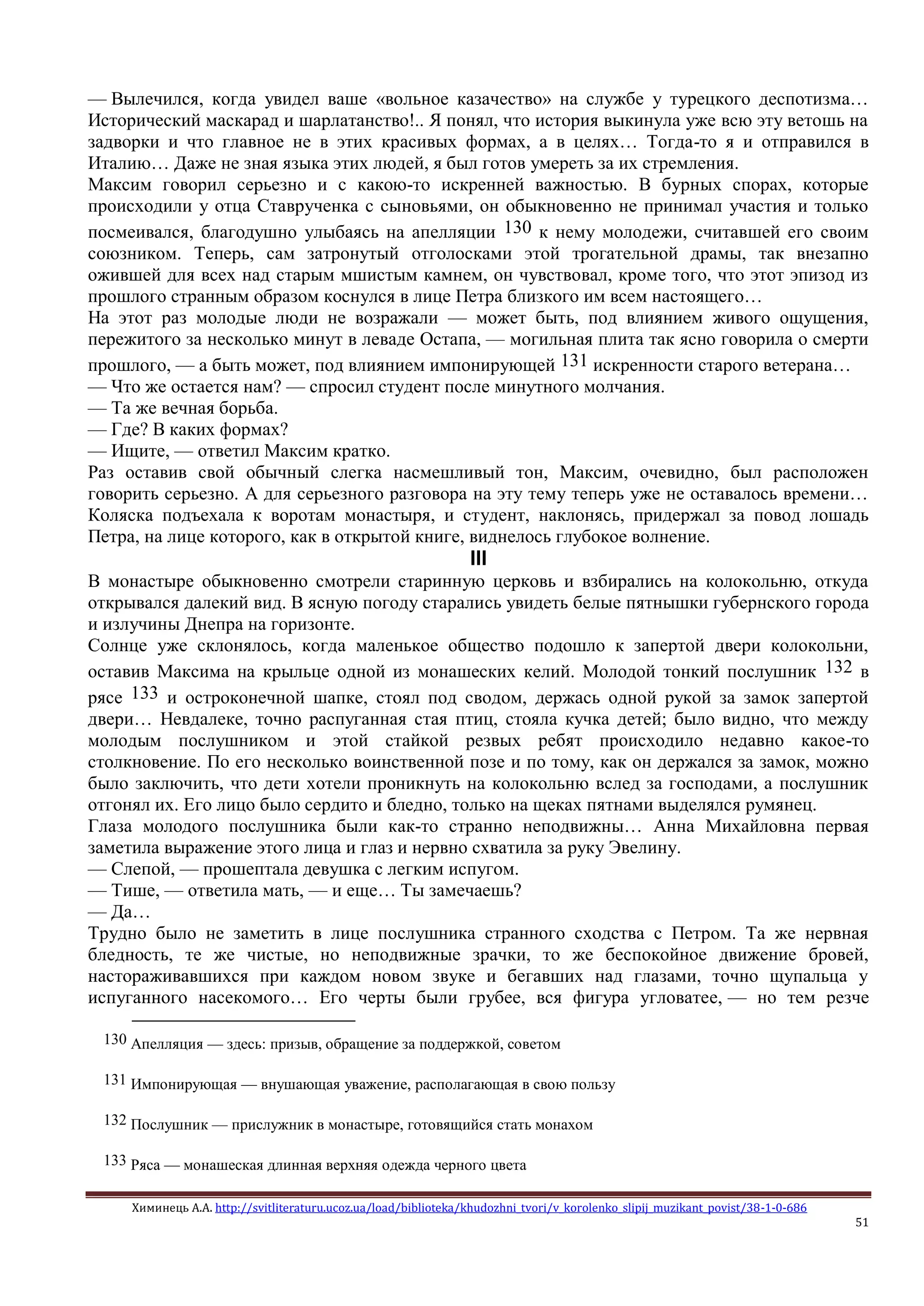 Химинець А.А. http://svitliteraturu.ucoz.ua/load/biblioteka/khudozhni_tvori/v_korolenko_slipij_muzikant_povist/38-1-0-686
51
— Вылечился, когда увидел ваше «вольное казачество» на службе у турецкого деспотизма…
Исторический маскарад и шарлатанство!.. Я понял, что история выкинула уже всю эту ветошь на
задворки и что главное не в этих красивых формах, а в целях… Тогда-то я и отправился в
Италию… Даже не зная языка этих людей, я был готов умереть за их стремления.
Максим говорил серьезно и с какою-то искренней важностью. В бурных спорах, которые
происходили у отца Ставрученка с сыновьями, он обыкновенно не принимал участия и только
посмеивался, благодушно улыбаясь на апелляции 130 к нему молодежи, считавшей его своим
союзником. Теперь, сам затронутый отголосками этой трогательной драмы, так внезапно
ожившей для всех над старым мшистым камнем, он чувствовал, кроме того, что этот эпизод из
прошлого странным образом коснулся в лице Петра близкого им всем настоящего…
На этот раз молодые люди не возражали — может быть, под влиянием живого ощущения,
пережитого за несколько минут в леваде Остапа, — могильная плита так ясно говорила о смерти
прошлого, — а быть может, под влиянием импонирующей 131 искренности старого ветерана…
— Что же остается нам? — спросил студент после минутного молчания.
— Та же вечная борьба.
— Где? В каких формах?
— Ищите, — ответил Максим кратко.
Раз оставив свой обычный слегка насмешливый тон, Максим, очевидно, был расположен
говорить серьезно. А для серьезного разговора на эту тему теперь уже не оставалось времени…
Коляска подъехала к воротам монастыря, и студент, наклонясь, придержал за повод лошадь
Петра, на лице которого, как в открытой книге, виднелось глубокое волнение.
III
В монастыре обыкновенно смотрели старинную церковь и взбирались на колокольню, откуда
открывался далекий вид. В ясную погоду старались увидеть белые пятнышки губернского города
и излучины Днепра на горизонте.
Солнце уже склонялось, когда маленькое общество подошло к запертой двери колокольни,
оставив Максима на крыльце одной из монашеских келий. Молодой тонкий послушник 132 в
рясе 133 и остроконечной шапке, стоял под сводом, держась одной рукой за замок запертой
двери… Невдалеке, точно распуганная стая птиц, стояла кучка детей; было видно, что между
молодым послушником и этой стайкой резвых ребят происходило недавно какое-то
столкновение. По его несколько воинственной позе и по тому, как он держался за замок, можно
было заключить, что дети хотели проникнуть на колокольню вслед за господами, а послушник
отгонял их. Его лицо было сердито и бледно, только на щеках пятнами выделялся румянец.
Глаза молодого послушника были как-то странно неподвижны… Анна Михайловна первая
заметила выражение этого лица и глаз и нервно схватила за руку Эвелину.
— Слепой, — прошептала девушка с легким испугом.
— Тише, — ответила мать, — и еще… Ты замечаешь?
— Да…
Трудно было не заметить в лице послушника странного сходства с Петром. Та же нервная
бледность, те же чистые, но неподвижные зрачки, то же беспокойное движение бровей,
настораживавшихся при каждом новом звуке и бегавших над глазами, точно щупальца у
испуганного насекомого… Его черты были грубее, вся фигура угловатее, — но тем резче
130 Апелляция — здесь: призыв, обращение за поддержкой, советом
131 Импонирующая — внушающая уважение, располагающая в свою пользу
132 Послушник — прислужник в монастыре, готовящийся стать монахом
133 Ряса — монашеская длинная верхняя одежда черного цвета
 