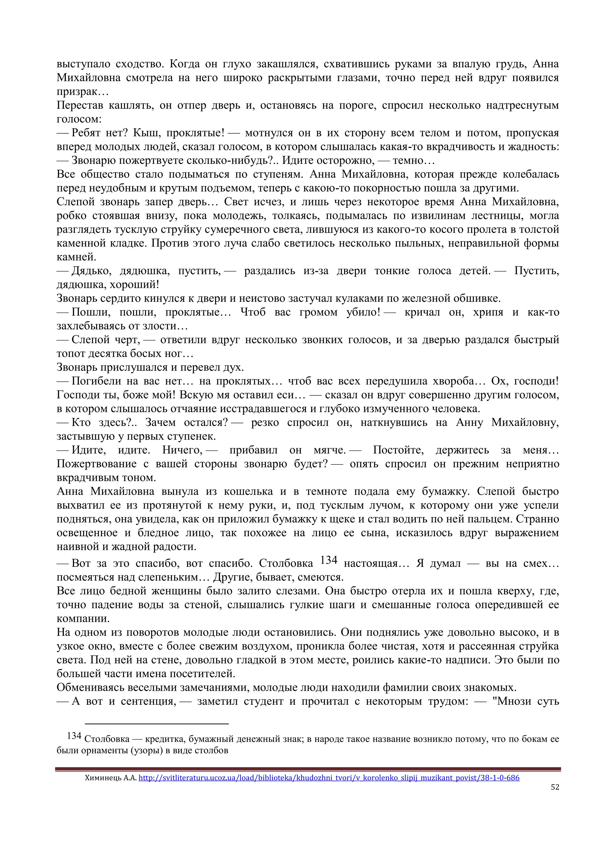 Химинець А.А. http://svitliteraturu.ucoz.ua/load/biblioteka/khudozhni_tvori/v_korolenko_slipij_muzikant_povist/38-1-0-686
52
выступало сходство. Когда он глухо закашлялся, схватившись руками за впалую грудь, Анна
Михайловна смотрела на него широко раскрытыми глазами, точно перед ней вдруг появился
призрак…
Перестав кашлять, он отпер дверь и, остановясь на пороге, спросил несколько надтреснутым
голосом:
— Ребят нет? Кыш, проклятые! — мотнулся он в их сторону всем телом и потом, пропуская
вперед молодых людей, сказал голосом, в котором слышалась какая-то вкрадчивость и жадность:
— Звонарю пожертвуете сколько-нибудь?.. Идите осторожно, — темно…
Все общество стало подыматься по ступеням. Анна Михайловна, которая прежде колебалась
перед неудобным и крутым подъемом, теперь с какою-то покорностью пошла за другими.
Слепой звонарь запер дверь… Свет исчез, и лишь через некоторое время Анна Михайловна,
робко стоявшая внизу, пока молодежь, толкаясь, подымалась по извилинам лестницы, могла
разглядеть тусклую струйку сумеречного света, лившуюся из какого-то косого пролета в толстой
каменной кладке. Против этого луча слабо светилось несколько пыльных, неправильной формы
камней.
— Дядько, дядюшка, пустить, — раздались из-за двери тонкие голоса детей. — Пустить,
дядюшка, хороший!
Звонарь сердито кинулся к двери и неистово застучал кулаками по железной обшивке.
— Пошли, пошли, проклятые… Чтоб вас громом убило! — кричал он, хрипя и как-то
захлебываясь от злости…
— Слепой черт, — ответили вдруг несколько звонких голосов, и за дверью раздался быстрый
топот десятка босых ног…
Звонарь прислушался и перевел дух.
— Погибели на вас нет… на проклятых… чтоб вас всех передушила хвороба… Ох, господи!
Господи ты, боже мой! Вскую мя оставил еси… — сказал он вдруг совершенно другим голосом,
в котором слышалось отчаяние исстрадавшегося и глубоко измученного человека.
— Кто здесь?.. Зачем остался? — резко спросил он, наткнувшись на Анну Михайловну,
застывшую у первых ступенек.
— Идите, идите. Ничего, — прибавил он мягче. — Постойте, держитесь за меня…
Пожертвование с вашей стороны звонарю будет? — опять спросил он прежним неприятно
вкрадчивым тоном.
Анна Михайловна вынула из кошелька и в темноте подала ему бумажку. Слепой быстро
выхватил ее из протянутой к нему руки, и, под тусклым лучом, к которому они уже успели
подняться, она увидела, как он приложил бумажку к щеке и стал водить по ней пальцем. Странно
освещенное и бледное лицо, так похожее на лицо ее сына, исказилось вдруг выражением
наивной и жадной радости.
— Вот за это спасибо, вот спасибо. Столбовка 134 настоящая… Я думал — вы на смех…
посмеяться над слепеньким… Другие, бывает, смеются.
Все лицо бедной женщины было залито слезами. Она быстро отерла их и пошла кверху, где,
точно падение воды за стеной, слышались гулкие шаги и смешанные голоса опередившей ее
компании.
На одном из поворотов молодые люди остановились. Они поднялись уже довольно высоко, и в
узкое окно, вместе с более свежим воздухом, проникла более чистая, хотя и рассеянная струйка
света. Под ней на стене, довольно гладкой в этом месте, роились какие-то надписи. Это были по
большей части имена посетителей.
Обмениваясь веселыми замечаниями, молодые люди находили фамилии своих знакомых.
— А вот и сентенция, — заметил студент и прочитал с некоторым трудом: — "Мнози суть
134 Столбовка — кредитка, бумажный денежный знак; в народе такое название возникло потому, что по бокам ее
были орнаменты (узоры) в виде столбов
 