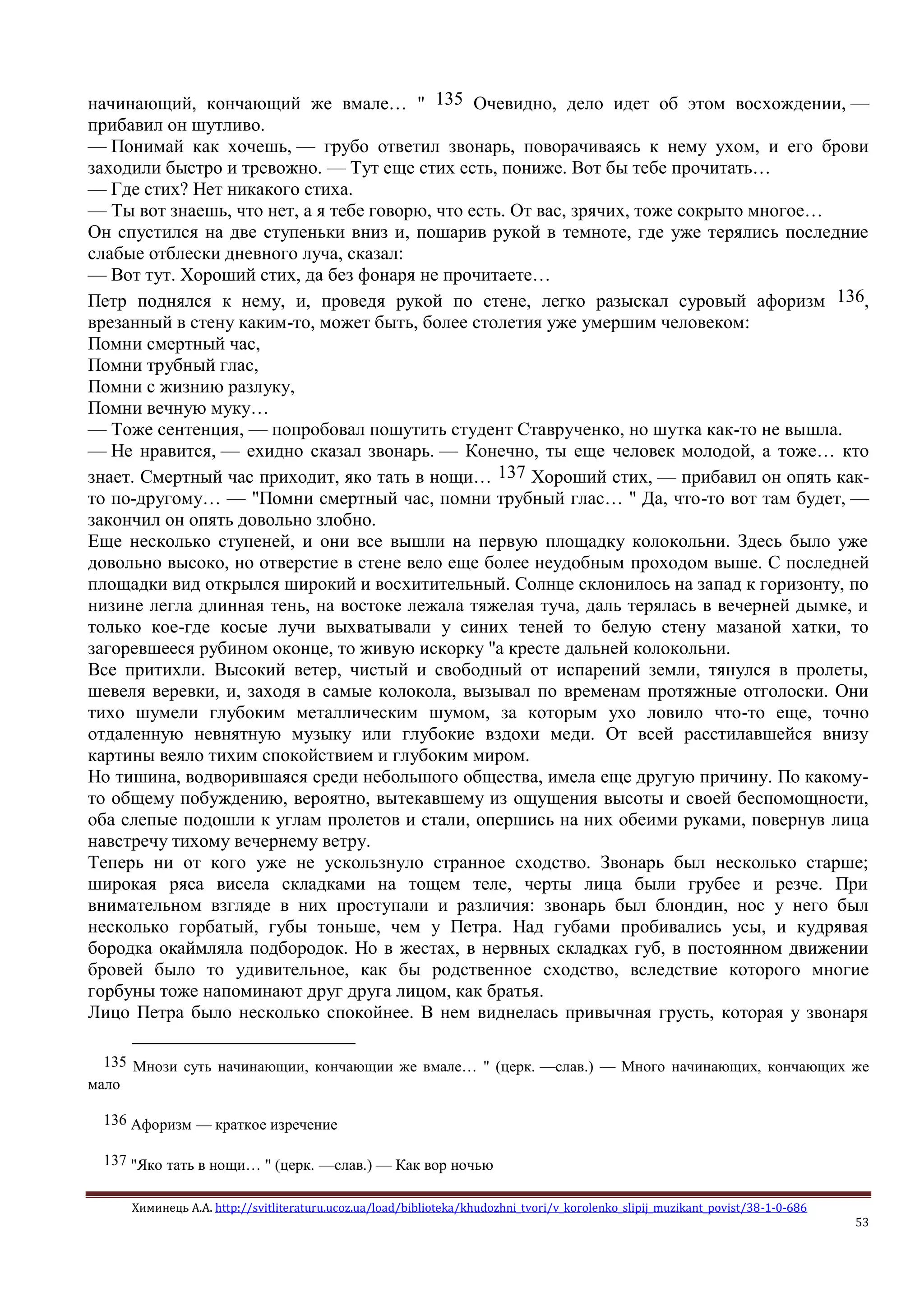 Химинець А.А. http://svitliteraturu.ucoz.ua/load/biblioteka/khudozhni_tvori/v_korolenko_slipij_muzikant_povist/38-1-0-686
53
начинающий, кончающий же вмале… " 135 Очевидно, дело идет об этом восхождении, —
прибавил он шутливо.
— Понимай как хочешь, — грубо ответил звонарь, поворачиваясь к нему ухом, и его брови
заходили быстро и тревожно. — Тут еще стих есть, пониже. Вот бы тебе прочитать…
— Где стих? Нет никакого стиха.
— Ты вот знаешь, что нет, а я тебе говорю, что есть. От вас, зрячих, тоже сокрыто многое…
Он спустился на две ступеньки вниз и, пошарив рукой в темноте, где уже терялись последние
слабые отблески дневного луча, сказал:
— Вот тут. Хороший стих, да без фонаря не прочитаете…
Петр поднялся к нему, и, проведя рукой по стене, легко разыскал суровый афоризм 136,
врезанный в стену каким-то, может быть, более столетия уже умершим человеком:
Помни смертный час,
Помни трубный глас,
Помни с жизнию разлуку,
Помни вечную муку…
— Тоже сентенция, — попробовал пошутить студент Ставрученко, но шутка как-то не вышла.
— Не нравится, — ехидно сказал звонарь. — Конечно, ты еще человек молодой, а тоже… кто
знает. Смертный час приходит, яко тать в нощи… 137 Хороший стих, — прибавил он опять как-
то по-другому… — "Помни смертный час, помни трубный глас… " Да, что-то вот там будет, —
закончил он опять довольно злобно.
Еще несколько ступеней, и они все вышли на первую площадку колокольни. Здесь было уже
довольно высоко, но отверстие в стене вело еще более неудобным проходом выше. С последней
площадки вид открылся широкий и восхитительный. Солнце склонилось на запад к горизонту, по
низине легла длинная тень, на востоке лежала тяжелая туча, даль терялась в вечерней дымке, и
только кое-где косые лучи выхватывали у синих теней то белую стену мазаной хатки, то
загоревшееся рубином оконце, то живую искорку "а кресте дальней колокольни.
Все притихли. Высокий ветер, чистый и свободный от испарений земли, тянулся в пролеты,
шевеля веревки, и, заходя в самые колокола, вызывал по временам протяжные отголоски. Они
тихо шумели глубоким металлическим шумом, за которым ухо ловило что-то еще, точно
отдаленную невнятную музыку или глубокие вздохи меди. От всей расстилавшейся внизу
картины веяло тихим спокойствием и глубоким миром.
Но тишина, водворившаяся среди небольшого общества, имела еще другую причину. По какому-
то общему побуждению, вероятно, вытекавшему из ощущения высоты и своей беспомощности,
оба слепые подошли к углам пролетов и стали, опершись на них обеими руками, повернув лица
навстречу тихому вечернему ветру.
Теперь ни от кого уже не ускользнуло странное сходство. Звонарь был несколько старше;
широкая ряса висела складками на тощем теле, черты лица были грубее и резче. При
внимательном взгляде в них проступали и различия: звонарь был блондин, нос у него был
несколько горбатый, губы тоньше, чем у Петра. Над губами пробивались усы, и кудрявая
бородка окаймляла подбородок. Но в жестах, в нервных складках губ, в постоянном движении
бровей было то удивительное, как бы родственное сходство, вследствие которого многие
горбуны тоже напоминают друг друга лицом, как братья.
Лицо Петра было несколько спокойнее. В нем виднелась привычная грусть, которая у звонаря
135 Мнози суть начинающии, кончающии же вмале… " (церк. —слав.) — Много начинающих, кончающих же
мало
136 Афоризм — краткое изречение
137 "Яко тать в нощи… " (церк. —слав.) — Как вор ночью
 