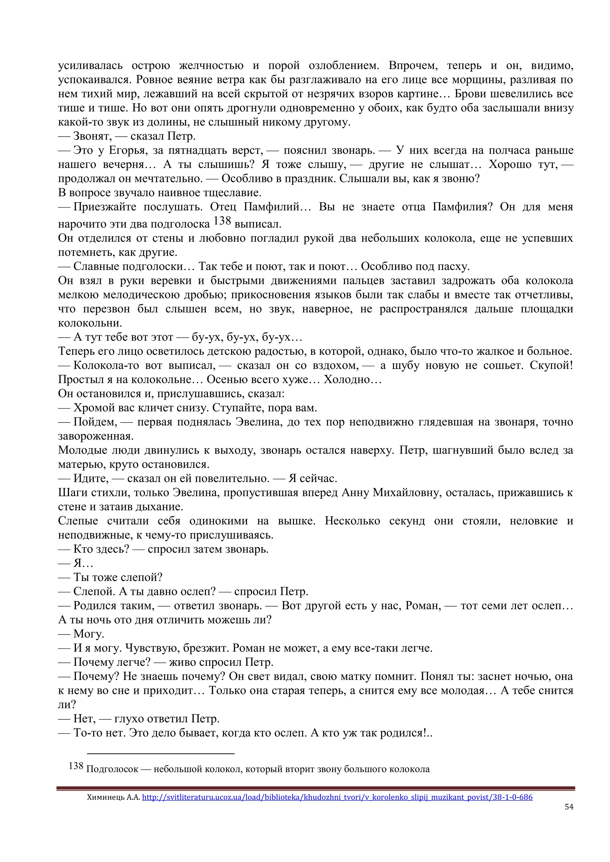 Химинець А.А. http://svitliteraturu.ucoz.ua/load/biblioteka/khudozhni_tvori/v_korolenko_slipij_muzikant_povist/38-1-0-686
54
усиливалась острою желчностью и порой озлоблением. Впрочем, теперь и он, видимо,
успокаивался. Ровное веяние ветра как бы разглаживало на его лице все морщины, разливая по
нем тихий мир, лежавший на всей скрытой от незрячих взоров картине… Брови шевелились все
тише и тише. Но вот они опять дрогнули одновременно у обоих, как будто оба заслышали внизу
какой-то звук из долины, не слышный никому другому.
— Звонят, — сказал Петр.
— Это у Егорья, за пятнадцать верст, — пояснил звонарь. — У них всегда на полчаса раньше
нашего вечерня… А ты слышишь? Я тоже слышу, — другие не слышат… Хорошо тут, —
продолжал он мечтательно. — Особливо в праздник. Слышали вы, как я звоню?
В вопросе звучало наивное тщеславие.
— Приезжайте послушать. Отец Памфилий… Вы не знаете отца Памфилия? Он для меня
нарочито эти два подголоска 138 выписал.
Он отделился от стены и любовно погладил рукой два небольших колокола, еще не успевших
потемнеть, как другие.
— Славные подголоски… Так тебе и поют, так и поют… Особливо под пасху.
Он взял в руки веревки и быстрыми движениями пальцев заставил задрожать оба колокола
мелкою мелодическою дробью; прикосновения языков были так слабы и вместе так отчетливы,
что перезвон был слышен всем, но звук, наверное, не распространялся дальше площадки
колокольни.
— А тут тебе вот этот — бу-ух, бу-ух, бу-ух…
Теперь его лицо осветилось детскою радостью, в которой, однако, было что-то жалкое и больное.
— Колокола-то вот выписал, — сказал он со вздохом, — а шубу новую не сошьет. Скупой!
Простыл я на колокольне… Осенью всего хуже… Холодно…
Он остановился и, прислушавшись, сказал:
— Хромой вас кличет снизу. Ступайте, пора вам.
— Пойдем, — первая поднялась Эвелина, до тех пор неподвижно глядевшая на звонаря, точно
завороженная.
Молодые люди двинулись к выходу, звонарь остался наверху. Петр, шагнувший было вслед за
матерью, круто остановился.
— Идите, — сказал он ей повелительно. — Я сейчас.
Шаги стихли, только Эвелина, пропустившая вперед Анну Михайловну, осталась, прижавшись к
стене и затаив дыхание.
Слепые считали себя одинокими на вышке. Несколько секунд они стояли, неловкие и
неподвижные, к чему-то прислушиваясь.
— Кто здесь? — спросил затем звонарь.
— Я…
— Ты тоже слепой?
— Слепой. А ты давно ослеп? — спросил Петр.
— Родился таким, — ответил звонарь. — Вот другой есть у нас, Роман, — тот семи лет ослеп…
А ты ночь ото дня отличить можешь ли?
— Могу.
— И я могу. Чувствую, брезжит. Роман не может, а ему все-таки легче.
— Почему легче? — живо спросил Петр.
— Почему? Не знаешь почему? Он свет видал, свою матку помнит. Понял ты: заснет ночью, она
к нему во сне и приходит… Только она старая теперь, а снится ему все молодая… А тебе снится
ли?
— Нет, — глухо ответил Петр.
— То-то нет. Это дело бывает, когда кто ослеп. А кто уж так родился!..
138 Подголосок — небольшой колокол, который вторит звону большого колокола
 