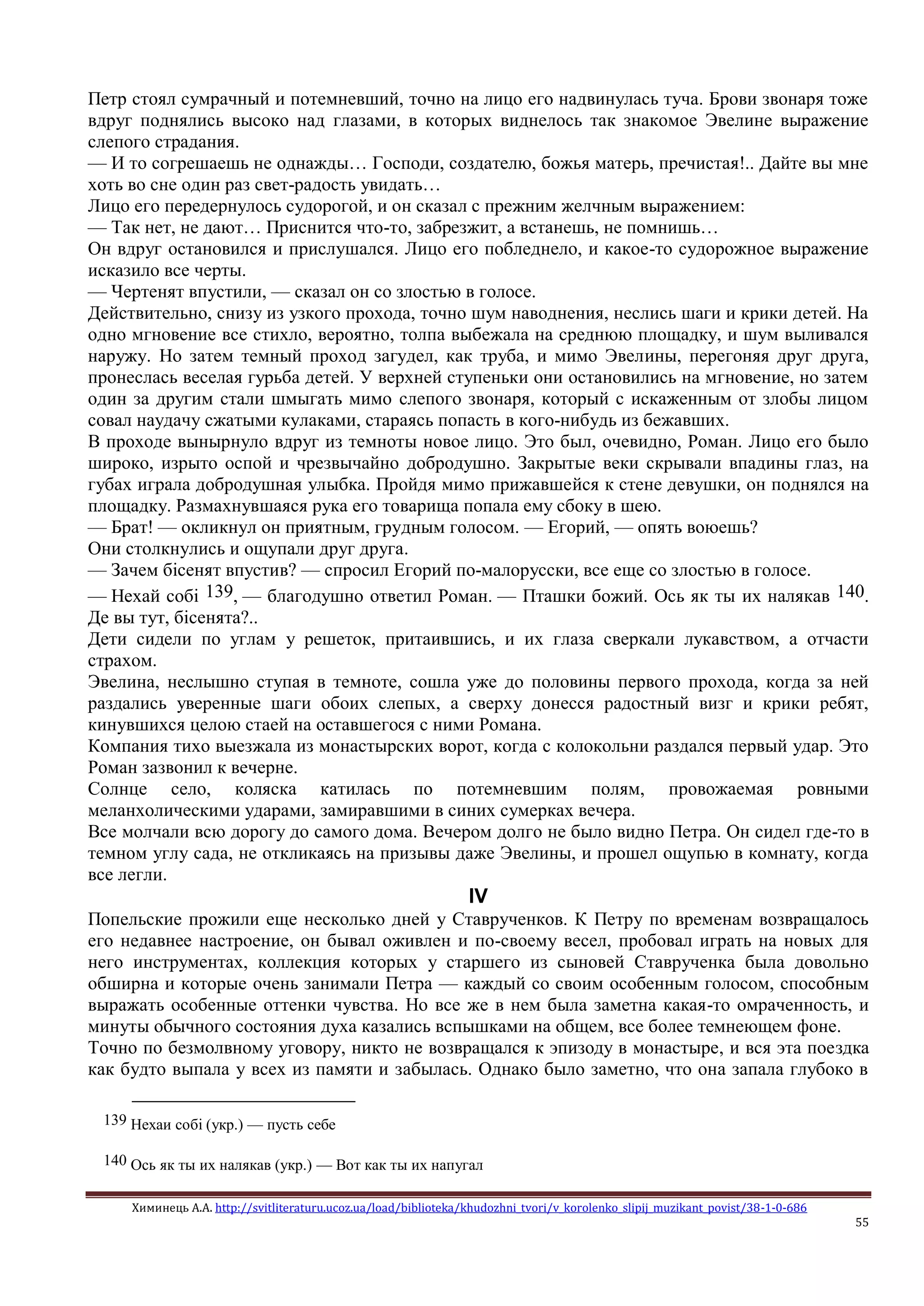 Химинець А.А. http://svitliteraturu.ucoz.ua/load/biblioteka/khudozhni_tvori/v_korolenko_slipij_muzikant_povist/38-1-0-686
55
Петр стоял сумрачный и потемневший, точно на лицо его надвинулась туча. Брови звонаря тоже
вдруг поднялись высоко над глазами, в которых виднелось так знакомое Эвелине выражение
слепого страдания.
— И то согрешаешь не однажды… Господи, создателю, божья матерь, пречистая!.. Дайте вы мне
хоть во сне один раз свет-радость увидать…
Лицо его передернулось судорогой, и он сказал с прежним желчным выражением:
— Так нет, не дают… Приснится что-то, забрезжит, а встанешь, не помнишь…
Он вдруг остановился и прислушался. Лицо его побледнело, и какое-то судорожное выражение
исказило все черты.
— Чертенят впустили, — сказал он со злостью в голосе.
Действительно, снизу из узкого прохода, точно шум наводнения, неслись шаги и крики детей. На
одно мгновение все стихло, вероятно, толпа выбежала на среднюю площадку, и шум выливался
наружу. Но затем темный проход загудел, как труба, и мимо Эвелины, перегоняя друг друга,
пронеслась веселая гурьба детей. У верхней ступеньки они остановились на мгновение, но затем
один за другим стали шмыгать мимо слепого звонаря, который с искаженным от злобы лицом
совал наудачу сжатыми кулаками, стараясь попасть в кого-нибудь из бежавших.
В проходе вынырнуло вдруг из темноты новое лицо. Это был, очевидно, Роман. Лицо его было
широко, изрыто оспой и чрезвычайно добродушно. Закрытые веки скрывали впадины глаз, на
губах играла добродушная улыбка. Пройдя мимо прижавшейся к стене девушки, он поднялся на
площадку. Размахнувшаяся рука его товарища попала ему сбоку в шею.
— Брат! — окликнул он приятным, грудным голосом. — Егорий, — опять воюешь?
Они столкнулись и ощупали друг друга.
— Зачем бiсенят впустив? — спросил Егорий по-малорусски, все еще со злостью в голосе.
— Нехай собi 139, — благодушно ответил Роман. — Пташки божий. Ось як ты их налякав 140.
Де вы тут, бiсенята?..
Дети сидели по углам у решеток, притаившись, и их глаза сверкали лукавством, а отчасти
страхом.
Эвелина, неслышно ступая в темноте, сошла уже до половины первого прохода, когда за ней
раздались уверенные шаги обоих слепых, а сверху донесся радостный визг и крики ребят,
кинувшихся целою стаей на оставшегося с ними Романа.
Компания тихо выезжала из монастырских ворот, когда с колокольни раздался первый удар. Это
Роман зазвонил к вечерне.
Солнце село, коляска катилась по потемневшим полям, провожаемая ровными
меланхолическими ударами, замиравшими в синих сумерках вечера.
Все молчали всю дорогу до самого дома. Вечером долго не было видно Петра. Он сидел где-то в
темном углу сада, не откликаясь на призывы даже Эвелины, и прошел ощупью в комнату, когда
все легли.
IV
Попельские прожили еще несколько дней у Ставрученков. К Петру по временам возвращалось
его недавнее настроение, он бывал оживлен и по-своему весел, пробовал играть на новых для
него инструментах, коллекция которых у старшего из сыновей Ставрученка была довольно
обширна и которые очень занимали Петра — каждый со своим особенным голосом, способным
выражать особенные оттенки чувства. Но все же в нем была заметна какая-то омраченность, и
минуты обычного состояния духа казались вспышками на общем, все более темнеющем фоне.
Точно по безмолвному уговору, никто не возвращался к эпизоду в монастыре, и вся эта поездка
как будто выпала у всех из памяти и забылась. Однако было заметно, что она запала глубоко в
139 Нехаи собi (укр.) — пусть себе
140 Ось як ты их налякав (укр.) — Вот как ты их напугал
 