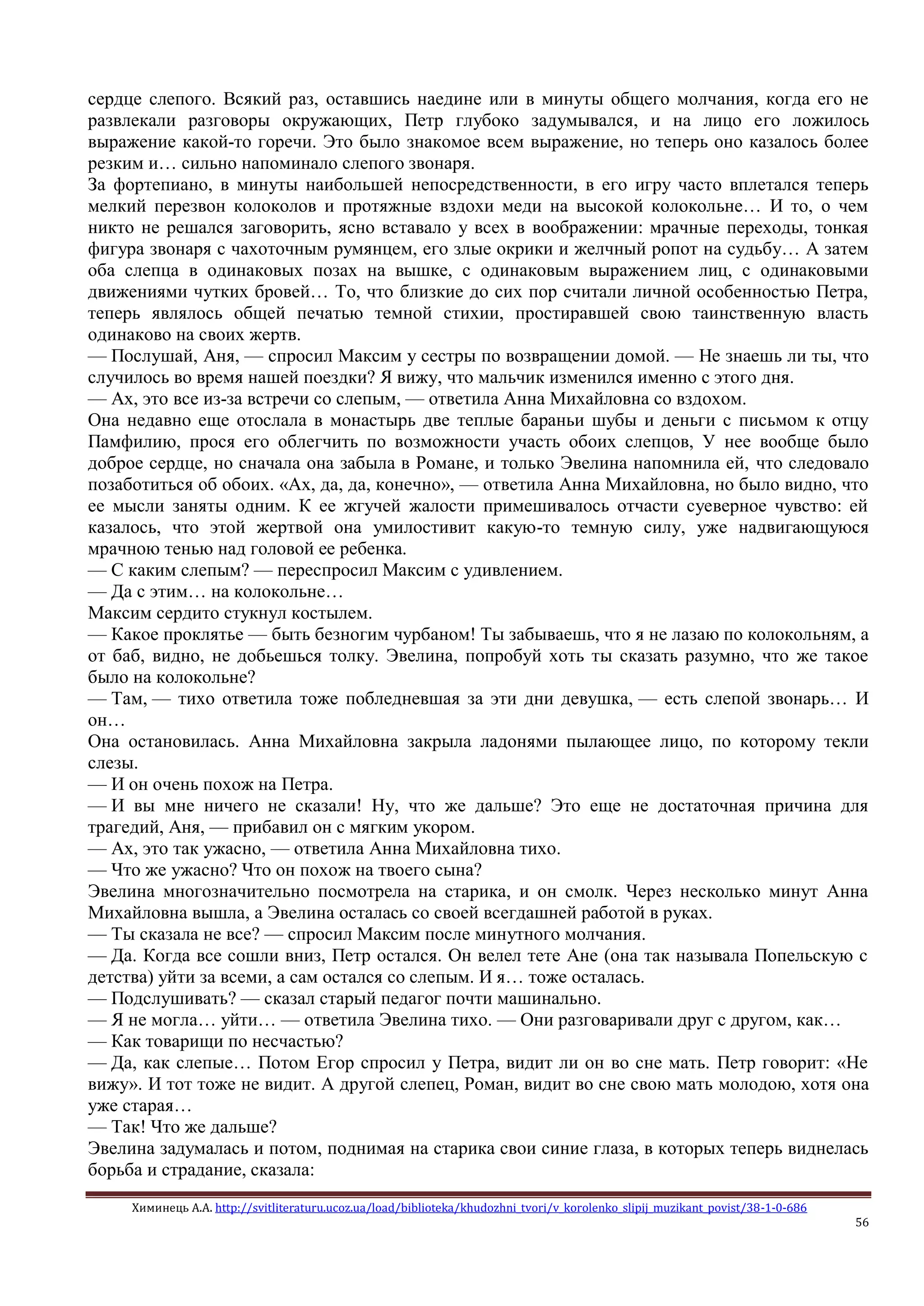 Химинець А.А. http://svitliteraturu.ucoz.ua/load/biblioteka/khudozhni_tvori/v_korolenko_slipij_muzikant_povist/38-1-0-686
56
сердце слепого. Всякий раз, оставшись наедине или в минуты общего молчания, когда его не
развлекали разговоры окружающих, Петр глубоко задумывался, и на лицо его ложилось
выражение какой-то горечи. Это было знакомое всем выражение, но теперь оно казалось более
резким и… сильно напоминало слепого звонаря.
За фортепиано, в минуты наибольшей непосредственности, в его игру часто вплетался теперь
мелкий перезвон колоколов и протяжные вздохи меди на высокой колокольне… И то, о чем
никто не решался заговорить, ясно вставало у всех в воображении: мрачные переходы, тонкая
фигура звонаря с чахоточным румянцем, его злые окрики и желчный ропот на судьбу… А затем
оба слепца в одинаковых позах на вышке, с одинаковым выражением лиц, с одинаковыми
движениями чутких бровей… То, что близкие до сих пор считали личной особенностью Петра,
теперь являлось общей печатью темной стихии, простиравшей свою таинственную власть
одинаково на своих жертв.
— Послушай, Аня, — спросил Максим у сестры по возвращении домой. — Не знаешь ли ты, что
случилось во время нашей поездки? Я вижу, что мальчик изменился именно с этого дня.
— Ах, это все из-за встречи со слепым, — ответила Анна Михайловна со вздохом.
Она недавно еще отослала в монастырь две теплые бараньи шубы и деньги с письмом к отцу
Памфилию, прося его облегчить по возможности участь обоих слепцов, У нее вообще было
доброе сердце, но сначала она забыла в Романе, и только Эвелина напомнила ей, что следовало
позаботиться об обоих. «Ах, да, да, конечно», — ответила Анна Михайловна, но было видно, что
ее мысли заняты одним. К ее жгучей жалости примешивалось отчасти суеверное чувство: ей
казалось, что этой жертвой она умилостивит какую-то темную силу, уже надвигающуюся
мрачною тенью над головой ее ребенка.
— С каким слепым? — переспросил Максим с удивлением.
— Да с этим… на колокольне…
Максим сердито стукнул костылем.
— Какое проклятье — быть безногим чурбаном! Ты забываешь, что я не лазаю по колокольням, а
от баб, видно, не добьешься толку. Эвелина, попробуй хоть ты сказать разумно, что же такое
было на колокольне?
— Там, — тихо ответила тоже побледневшая за эти дни девушка, — есть слепой звонарь… И
он…
Она остановилась. Анна Михайловна закрыла ладонями пылающее лицо, по которому текли
слезы.
— И он очень похож на Петра.
— И вы мне ничего не сказали! Ну, что же дальше? Это еще не достаточная причина для
трагедий, Аня, — прибавил он с мягким укором.
— Ах, это так ужасно, — ответила Анна Михайловна тихо.
— Что же ужасно? Что он похож на твоего сына?
Эвелина многозначительно посмотрела на старика, и он смолк. Через несколько минут Анна
Михайловна вышла, а Эвелина осталась со своей всегдашней работой в руках.
— Ты сказала не все? — спросил Максим после минутного молчания.
— Да. Когда все сошли вниз, Петр остался. Он велел тете Ане (она так называла Попельскую с
детства) уйти за всеми, а сам остался со слепым. И я… тоже осталась.
— Подслушивать? — сказал старый педагог почти машинально.
— Я не могла… уйти… — ответила Эвелина тихо. — Они разговаривали друг с другом, как…
— Как товарищи по несчастью?
— Да, как слепые… Потом Егор спросил у Петра, видит ли он во сне мать. Петр говорит: «Не
вижу». И тот тоже не видит. А другой слепец, Роман, видит во сне свою мать молодою, хотя она
уже старая…
— Так! Что же дальше?
Эвелина задумалась и потом, поднимая на старика свои синие глаза, в которых теперь виднелась
борьба и страдание, сказала:
 