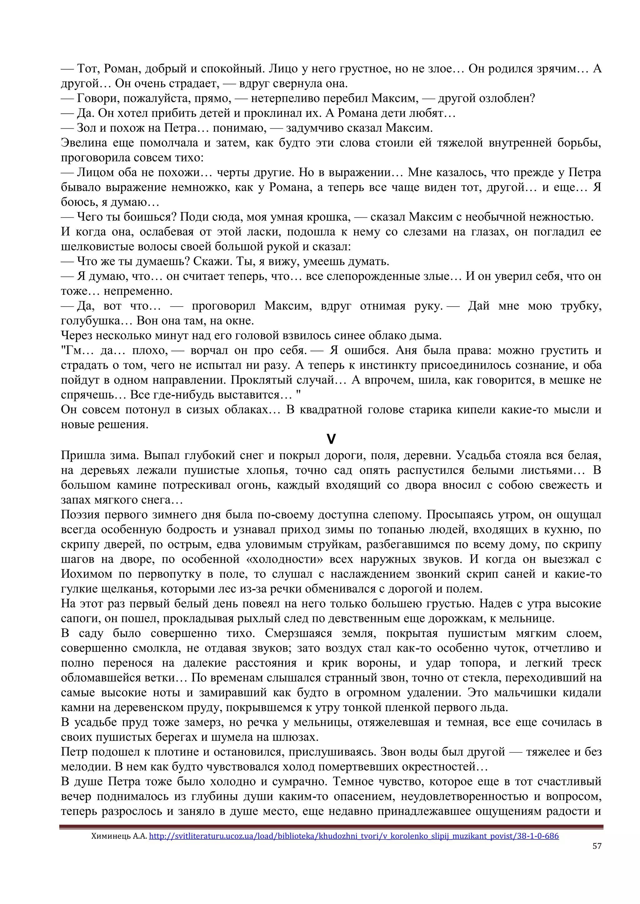 Химинець А.А. http://svitliteraturu.ucoz.ua/load/biblioteka/khudozhni_tvori/v_korolenko_slipij_muzikant_povist/38-1-0-686
57
— Тот, Роман, добрый и спокойный. Лицо у него грустное, но не злое… Он родился зрячим… А
другой… Он очень страдает, — вдруг свернула она.
— Говори, пожалуйста, прямо, — нетерпеливо перебил Максим, — другой озлоблен?
— Да. Он хотел прибить детей и проклинал их. А Романа дети любят…
— Зол и похож на Петра… понимаю, — задумчиво сказал Максим.
Эвелина еще помолчала и затем, как будто эти слова стоили ей тяжелой внутренней борьбы,
проговорила совсем тихо:
— Лицом оба не похожи… черты другие. Но в выражении… Мне казалось, что прежде у Петра
бывало выражение немножко, как у Романа, а теперь все чаще виден тот, другой… и еще… Я
боюсь, я думаю…
— Чего ты боишься? Поди сюда, моя умная крошка, — сказал Максим с необычной нежностью.
И когда она, ослабевая от этой ласки, подошла к нему со слезами на глазах, он погладил ее
шелковистые волосы своей большой рукой и сказал:
— Что же ты думаешь? Скажи. Ты, я вижу, умеешь думать.
— Я думаю, что… он считает теперь, что… все слепорожденные злые… И он уверил себя, что он
тоже… непременно.
— Да, вот что… — проговорил Максим, вдруг отнимая руку. — Дай мне мою трубку,
голубушка… Вон она там, на окне.
Через несколько минут над его головой взвилось синее облако дыма.
"Гм… да… плохо, — ворчал он про себя. — Я ошибся. Аня была права: можно грустить и
страдать о том, чего не испытал ни разу. А теперь к инстинкту присоединилось сознание, и оба
пойдут в одном направлении. Проклятый случай… А впрочем, шила, как говорится, в мешке не
спрячешь… Все где-нибудь выставится… "
Он совсем потонул в сизых облаках… В квадратной голове старика кипели какие-то мысли и
новые решения.
V
Пришла зима. Выпал глубокий снег и покрыл дороги, поля, деревни. Усадьба стояла вся белая,
на деревьях лежали пушистые хлопья, точно сад опять распустился белыми листьями… В
большом камине потрескивал огонь, каждый входящий со двора вносил с собою свежесть и
запах мягкого снега…
Поэзия первого зимнего дня была по-своему доступна слепому. Просыпаясь утром, он ощущал
всегда особенную бодрость и узнавал приход зимы по топанью людей, входящих в кухню, по
скрипу дверей, по острым, едва уловимым струйкам, разбегавшимся по всему дому, по скрипу
шагов на дворе, по особенной «холодности» всех наружных звуков. И когда он выезжал с
Иохимом по первопутку в поле, то слушал с наслаждением звонкий скрип саней и какие-то
гулкие щелканья, которыми лес из-за речки обменивался с дорогой и полем.
На этот раз первый белый день повеял на него только большею грустью. Надев с утра высокие
сапоги, он пошел, прокладывая рыхлый след по девственным еще дорожкам, к мельнице.
В саду было совершенно тихо. Смерзшаяся земля, покрытая пушистым мягким слоем,
совершенно смолкла, не отдавая звуков; зато воздух стал как-то особенно чуток, отчетливо и
полно перенося на далекие расстояния и крик вороны, и удар топора, и легкий треск
обломавшейся ветки… По временам слышался странный звон, точно от стекла, переходивший на
самые высокие ноты и замиравший как будто в огромном удалении. Это мальчишки кидали
камни на деревенском пруду, покрывшемся к утру тонкой пленкой первого льда.
В усадьбе пруд тоже замерз, но речка у мельницы, отяжелевшая и темная, все еще сочилась в
своих пушистых берегах и шумела на шлюзах.
Петр подошел к плотине и остановился, прислушиваясь. Звон воды был другой — тяжелее и без
мелодии. В нем как будто чувствовался холод помертвевших окрестностей…
В душе Петра тоже было холодно и сумрачно. Темное чувство, которое еще в тот счастливый
вечер поднималось из глубины души каким-то опасением, неудовлетворенностью и вопросом,
теперь разрослось и заняло в душе место, еще недавно принадлежавшее ощущениям радости и
 