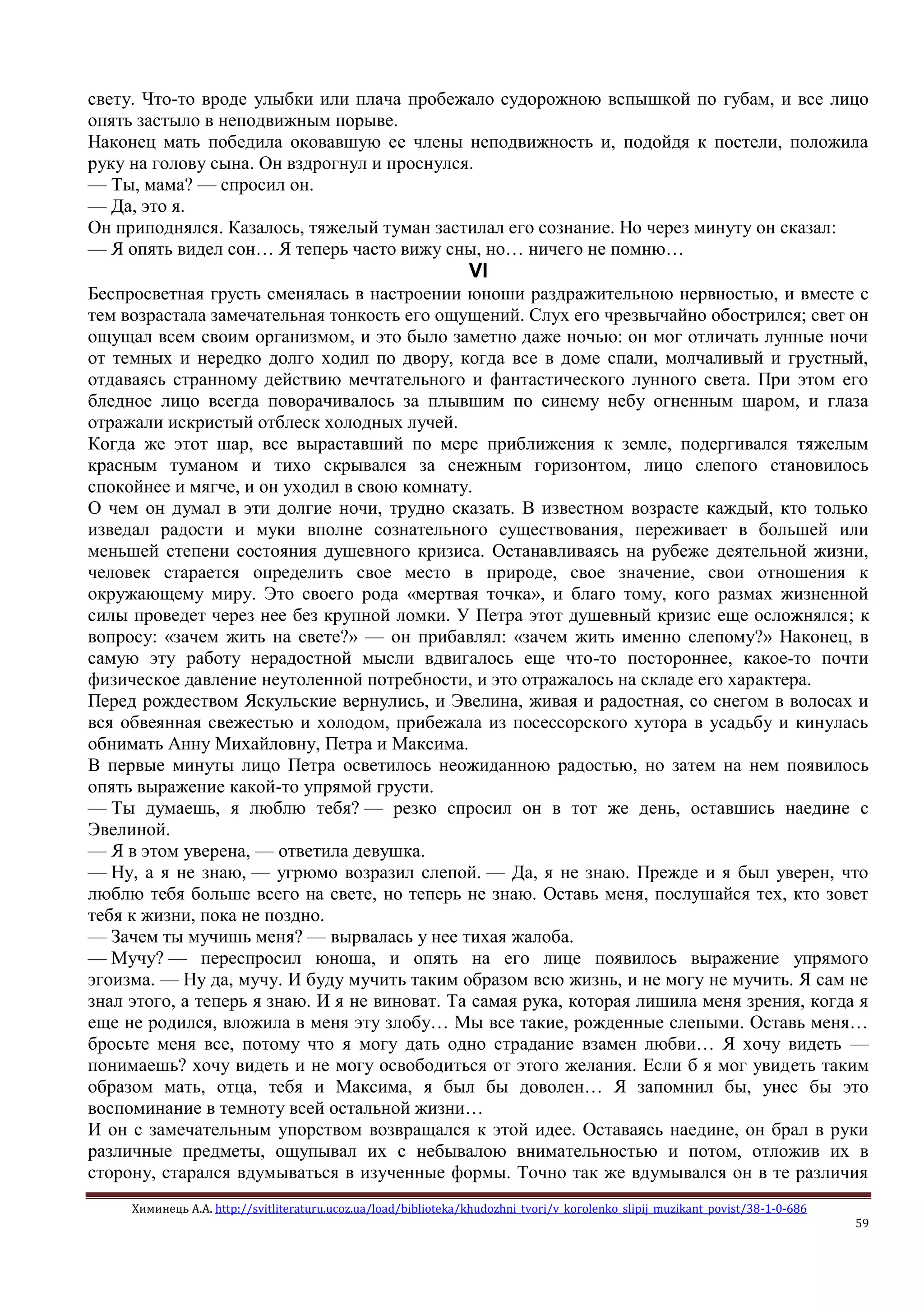 Химинець А.А. http://svitliteraturu.ucoz.ua/load/biblioteka/khudozhni_tvori/v_korolenko_slipij_muzikant_povist/38-1-0-686
59
свету. Что-то вроде улыбки или плача пробежало судорожною вспышкой по губам, и все лицо
опять застыло в неподвижным порыве.
Наконец мать победила оковавшую ее члены неподвижность и, подойдя к постели, положила
руку на голову сына. Он вздрогнул и проснулся.
— Ты, мама? — спросил он.
— Да, это я.
Он приподнялся. Казалось, тяжелый туман застилал его сознание. Но через минуту он сказал:
— Я опять видел сон… Я теперь часто вижу сны, но… ничего не помню…
VI
Беспросветная грусть сменялась в настроении юноши раздражительною нервностью, и вместе с
тем возрастала замечательная тонкость его ощущений. Слух его чрезвычайно обострился; свет он
ощущал всем своим организмом, и это было заметно даже ночью: он мог отличать лунные ночи
от темных и нередко долго ходил по двору, когда все в доме спали, молчаливый и грустный,
отдаваясь странному действию мечтательного и фантастического лунного света. При этом его
бледное лицо всегда поворачивалось за плывшим по синему небу огненным шаром, и глаза
отражали искристый отблеск холодных лучей.
Когда же этот шар, все выраставший по мере приближения к земле, подергивался тяжелым
красным туманом и тихо скрывался за снежным горизонтом, лицо слепого становилось
спокойнее и мягче, и он уходил в свою комнату.
О чем он думал в эти долгие ночи, трудно сказать. В известном возрасте каждый, кто только
изведал радости и муки вполне сознательного существования, переживает в большей или
меньшей степени состояния душевного кризиса. Останавливаясь на рубеже деятельной жизни,
человек старается определить свое место в природе, свое значение, свои отношения к
окружающему миру. Это своего рода «мертвая точка», и благо тому, кого размах жизненной
силы проведет через нее без крупной ломки. У Петра этот душевный кризис еще осложнялся; к
вопросу: «зачем жить на свете?» — он прибавлял: «зачем жить именно слепому?» Наконец, в
самую эту работу нерадостной мысли вдвигалось еще что-то постороннее, какое-то почти
физическое давление неутоленной потребности, и это отражалось на складе его характера.
Перед рождеством Яскульские вернулись, и Эвелина, живая и радостная, со снегом в волосах и
вся обвеянная свежестью и холодом, прибежала из посессорского хутора в усадьбу и кинулась
обнимать Анну Михайловну, Петра и Максима.
В первые минуты лицо Петра осветилось неожиданною радостью, но затем на нем появилось
опять выражение какой-то упрямой грусти.
— Ты думаешь, я люблю тебя? — резко спросил он в тот же день, оставшись наедине с
Эвелиной.
— Я в этом уверена, — ответила девушка.
— Ну, а я не знаю, — угрюмо возразил слепой. — Да, я не знаю. Прежде и я был уверен, что
люблю тебя больше всего на свете, но теперь не знаю. Оставь меня, послушайся тех, кто зовет
тебя к жизни, пока не поздно.
— Зачем ты мучишь меня? — вырвалась у нее тихая жалоба.
— Мучу? — переспросил юноша, и опять на его лице появилось выражение упрямого
эгоизма. — Ну да, мучу. И буду мучить таким образом всю жизнь, и не могу не мучить. Я сам не
знал этого, а теперь я знаю. И я не виноват. Та самая рука, которая лишила меня зрения, когда я
еще не родился, вложила в меня эту злобу… Мы все такие, рожденные слепыми. Оставь меня…
бросьте меня все, потому что я могу дать одно страдание взамен любви… Я хочу видеть —
понимаешь? хочу видеть и не могу освободиться от этого желания. Если б я мог увидеть таким
образом мать, отца, тебя и Максима, я был бы доволен… Я запомнил бы, унес бы это
воспоминание в темноту всей остальной жизни…
И он с замечательным упорством возвращался к этой идее. Оставаясь наедине, он брал в руки
различные предметы, ощупывал их с небывалою внимательностью и потом, отложив их в
сторону, старался вдумываться в изученные формы. Точно так же вдумывался он в те различия
 