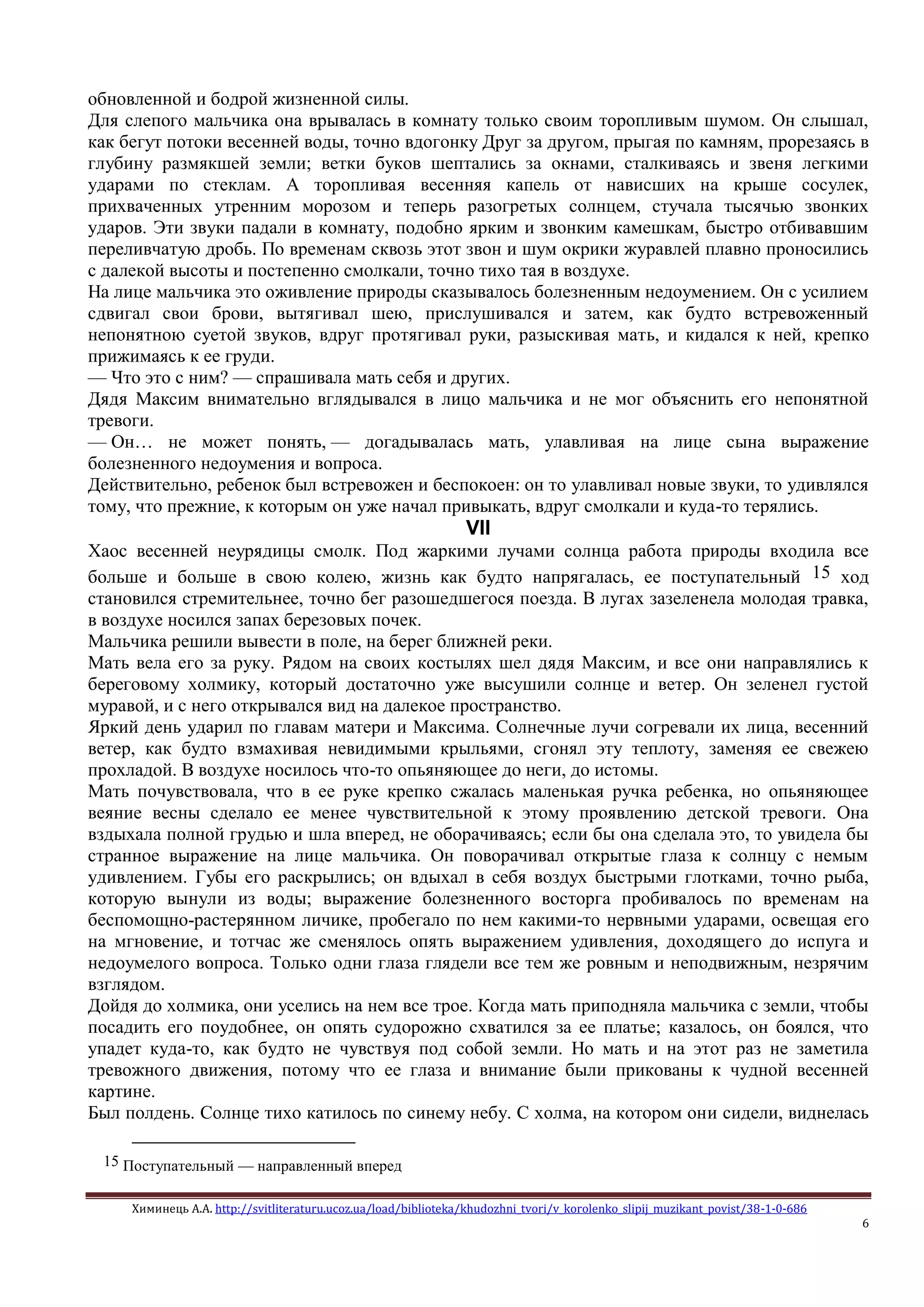 Химинець А.А. http://svitliteraturu.ucoz.ua/load/biblioteka/khudozhni_tvori/v_korolenko_slipij_muzikant_povist/38-1-0-686
6
обновленной и бодрой жизненной силы.
Для слепого мальчика она врывалась в комнату только своим торопливым шумом. Он слышал,
как бегут потоки весенней воды, точно вдогонку Друг за другом, прыгая по камням, прорезаясь в
глубину размякшей земли; ветки буков шептались за окнами, сталкиваясь и звеня легкими
ударами по стеклам. А торопливая весенняя капель от нависших на крыше сосулек,
прихваченных утренним морозом и теперь разогретых солнцем, стучала тысячью звонких
ударов. Эти звуки падали в комнату, подобно ярким и звонким камешкам, быстро отбивавшим
переливчатую дробь. По временам сквозь этот звон и шум окрики журавлей плавно проносились
с далекой высоты и постепенно смолкали, точно тихо тая в воздухе.
На лице мальчика это оживление природы сказывалось болезненным недоумением. Он с усилием
сдвигал свои брови, вытягивал шею, прислушивался и затем, как будто встревоженный
непонятною суетой звуков, вдруг протягивал руки, разыскивая мать, и кидался к ней, крепко
прижимаясь к ее груди.
— Что это с ним? — спрашивала мать себя и других.
Дядя Максим внимательно вглядывался в лицо мальчика и не мог объяснить его непонятной
тревоги.
— Он… не может понять, — догадывалась мать, улавливая на лице сына выражение
болезненного недоумения и вопроса.
Действительно, ребенок был встревожен и беспокоен: он то улавливал новые звуки, то удивлялся
тому, что прежние, к которым он уже начал привыкать, вдруг смолкали и куда-то терялись.
VII
Хаос весенней неурядицы смолк. Под жаркими лучами солнца работа природы входила все
больше и больше в свою колею, жизнь как будто напрягалась, ее поступательный 15 ход
становился стремительнее, точно бег разошедшегося поезда. В лугах зазеленела молодая травка,
в воздухе носился запах березовых почек.
Мальчика решили вывести в поле, на берег ближней реки.
Мать вела его за руку. Рядом на своих костылях шел дядя Максим, и все они направлялись к
береговому холмику, который достаточно уже высушили солнце и ветер. Он зеленел густой
муравой, и с него открывался вид на далекое пространство.
Яркий день ударил по главам матери и Максима. Солнечные лучи согревали их лица, весенний
ветер, как будто взмахивая невидимыми крыльями, сгонял эту теплоту, заменяя ее свежею
прохладой. В воздухе носилось что-то опьяняющее до неги, до истомы.
Мать почувствовала, что в ее руке крепко сжалась маленькая ручка ребенка, но опьяняющее
веяние весны сделало ее менее чувствительной к этому проявлению детской тревоги. Она
вздыхала полной грудью и шла вперед, не оборачиваясь; если бы она сделала это, то увидела бы
странное выражение на лице мальчика. Он поворачивал открытые глаза к солнцу с немым
удивлением. Губы его раскрылись; он вдыхал в себя воздух быстрыми глотками, точно рыба,
которую вынули из воды; выражение болезненного восторга пробивалось по временам на
беспомощно-растерянном личике, пробегало по нем какими-то нервными ударами, освещая его
на мгновение, и тотчас же сменялось опять выражением удивления, доходящего до испуга и
недоумелого вопроса. Только одни глаза глядели все тем же ровным и неподвижным, незрячим
взглядом.
Дойдя до холмика, они уселись на нем все трое. Когда мать приподняла мальчика с земли, чтобы
посадить его поудобнее, он опять судорожно схватился за ее платье; казалось, он боялся, что
упадет куда-то, как будто не чувствуя под собой земли. Но мать и на этот раз не заметила
тревожного движения, потому что ее глаза и внимание были прикованы к чудной весенней
картине.
Был полдень. Солнце тихо катилось по синему небу. С холма, на котором они сидели, виднелась
15 Поступательный — направленный вперед
 