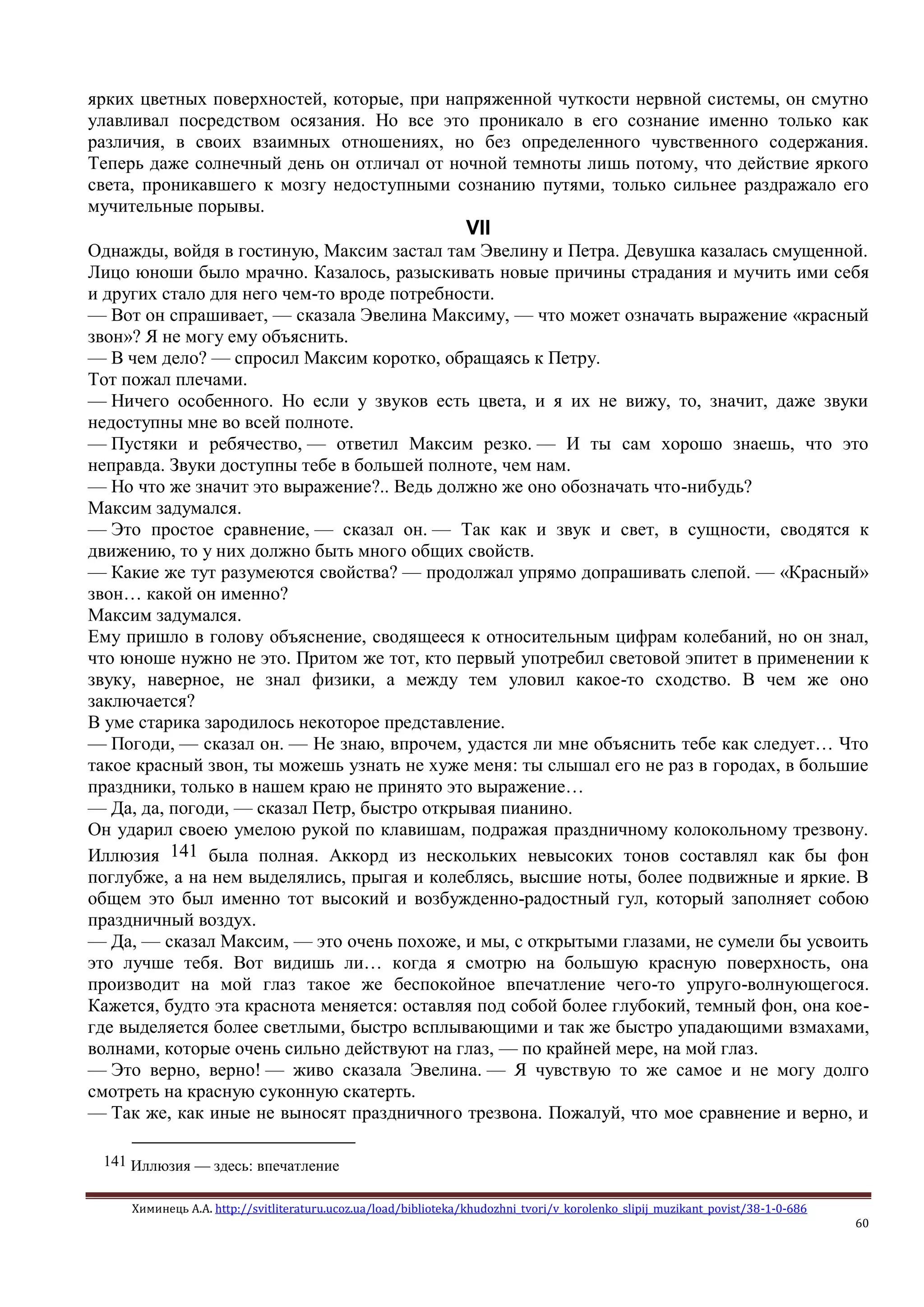 Химинець А.А. http://svitliteraturu.ucoz.ua/load/biblioteka/khudozhni_tvori/v_korolenko_slipij_muzikant_povist/38-1-0-686
60
ярких цветных поверхностей, которые, при напряженной чуткости нервной системы, он смутно
улавливал посредством осязания. Но все это проникало в его сознание именно только как
различия, в своих взаимных отношениях, но без определенного чувственного содержания.
Теперь даже солнечный день он отличал от ночной темноты лишь потому, что действие яркого
света, проникавшего к мозгу недоступными сознанию путями, только сильнее раздражало его
мучительные порывы.
VII
Однажды, войдя в гостиную, Максим застал там Эвелину и Петра. Девушка казалась смущенной.
Лицо юноши было мрачно. Казалось, разыскивать новые причины страдания и мучить ими себя
и других стало для него чем-то вроде потребности.
— Вот он спрашивает, — сказала Эвелина Максиму, — что может означать выражение «красный
звон»? Я не могу ему объяснить.
— В чем дело? — спросил Максим коротко, обращаясь к Петру.
Тот пожал плечами.
— Ничего особенного. Но если у звуков есть цвета, и я их не вижу, то, значит, даже звуки
недоступны мне во всей полноте.
— Пустяки и ребячество, — ответил Максим резко. — И ты сам хорошо знаешь, что это
неправда. Звуки доступны тебе в большей полноте, чем нам.
— Но что же значит это выражение?.. Ведь должно же оно обозначать что-нибудь?
Максим задумался.
— Это простое сравнение, — сказал он. — Так как и звук и свет, в сущности, сводятся к
движению, то у них должно быть много общих свойств.
— Какие же тут разумеются свойства? — продолжал упрямо допрашивать слепой. — «Красный»
звон… какой он именно?
Максим задумался.
Ему пришло в голову объяснение, сводящееся к относительным цифрам колебаний, но он знал,
что юноше нужно не это. Притом же тот, кто первый употребил световой эпитет в применении к
звуку, наверное, не знал физики, а между тем уловил какое-то сходство. В чем же оно
заключается?
В уме старика зародилось некоторое представление.
— Погоди, — сказал он. — Не знаю, впрочем, удастся ли мне объяснить тебе как следует… Что
такое красный звон, ты можешь узнать не хуже меня: ты слышал его не раз в городах, в большие
праздники, только в нашем краю не принято это выражение…
— Да, да, погоди, — сказал Петр, быстро открывая пианино.
Он ударил своею умелою рукой по клавишам, подражая праздничному колокольному трезвону.
Иллюзия 141 была полная. Аккорд из нескольких невысоких тонов составлял как бы фон
поглубже, а на нем выделялись, прыгая и колеблясь, высшие ноты, более подвижные и яркие. В
общем это был именно тот высокий и возбужденно-радостный гул, который заполняет собою
праздничный воздух.
— Да, — сказал Максим, — это очень похоже, и мы, с открытыми глазами, не сумели бы усвоить
это лучше тебя. Вот видишь ли… когда я смотрю на большую красную поверхность, она
производит на мой глаз такое же беспокойное впечатление чего-то упруго-волнующегося.
Кажется, будто эта краснота меняется: оставляя под собой более глубокий, темный фон, она кое-
где выделяется более светлыми, быстро всплывающими и так же быстро упадающими взмахами,
волнами, которые очень сильно действуют на глаз, — по крайней мере, на мой глаз.
— Это верно, верно! — живо сказала Эвелина. — Я чувствую то же самое и не могу долго
смотреть на красную суконную скатерть.
— Так же, как иные не выносят праздничного трезвона. Пожалуй, что мое сравнение и верно, и
141 Иллюзия — здесь: впечатление
 