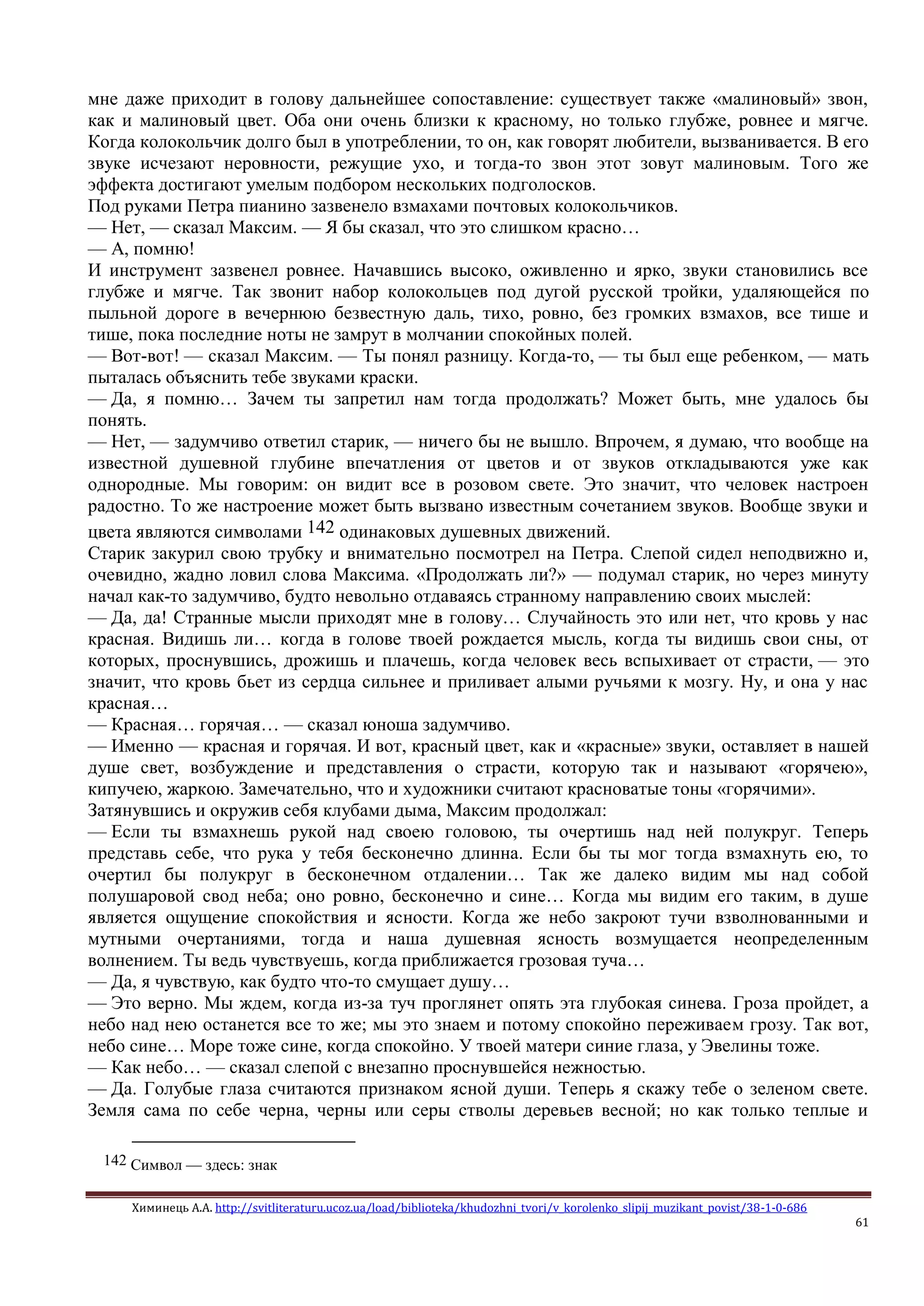 Химинець А.А. http://svitliteraturu.ucoz.ua/load/biblioteka/khudozhni_tvori/v_korolenko_slipij_muzikant_povist/38-1-0-686
61
мне даже приходит в голову дальнейшее сопоставление: существует также «малиновый» звон,
как и малиновый цвет. Оба они очень близки к красному, но только глубже, ровнее и мягче.
Когда колокольчик долго был в употреблении, то он, как говорят любители, вызванивается. В его
звуке исчезают неровности, режущие ухо, и тогда-то звон этот зовут малиновым. Того же
эффекта достигают умелым подбором нескольких подголосков.
Под руками Петра пианино зазвенело взмахами почтовых колокольчиков.
— Нет, — сказал Максим. — Я бы сказал, что это слишком красно…
— А, помню!
И инструмент зазвенел ровнее. Начавшись высоко, оживленно и ярко, звуки становились все
глубже и мягче. Так звонит набор колокольцев под дугой русской тройки, удаляющейся по
пыльной дороге в вечернюю безвестную даль, тихо, ровно, без громких взмахов, все тише и
тише, пока последние ноты не замрут в молчании спокойных полей.
— Вот-вот! — сказал Максим. — Ты понял разницу. Когда-то, — ты был еще ребенком, — мать
пыталась объяснить тебе звуками краски.
— Да, я помню… Зачем ты запретил нам тогда продолжать? Может быть, мне удалось бы
понять.
— Нет, — задумчиво ответил старик, — ничего бы не вышло. Впрочем, я думаю, что вообще на
известной душевной глубине впечатления от цветов и от звуков откладываются уже как
однородные. Мы говорим: он видит все в розовом свете. Это значит, что человек настроен
радостно. То же настроение может быть вызвано известным сочетанием звуков. Вообще звуки и
цвета являются символами 142 одинаковых душевных движений.
Старик закурил свою трубку и внимательно посмотрел на Петра. Слепой сидел неподвижно и,
очевидно, жадно ловил слова Максима. «Продолжать ли?» — подумал старик, но через минуту
начал как-то задумчиво, будто невольно отдаваясь странному направлению своих мыслей:
— Да, да! Странные мысли приходят мне в голову… Случайность это или нет, что кровь у нас
красная. Видишь ли… когда в голове твоей рождается мысль, когда ты видишь свои сны, от
которых, проснувшись, дрожишь и плачешь, когда человек весь вспыхивает от страсти, — это
значит, что кровь бьет из сердца сильнее и приливает алыми ручьями к мозгу. Ну, и она у нас
красная…
— Красная… горячая… — сказал юноша задумчиво.
— Именно — красная и горячая. И вот, красный цвет, как и «красные» звуки, оставляет в нашей
душе свет, возбуждение и представления о страсти, которую так и называют «горячею»,
кипучею, жаркою. Замечательно, что и художники считают красноватые тоны «горячими».
Затянувшись и окружив себя клубами дыма, Максим продолжал:
— Если ты взмахнешь рукой над своею головою, ты очертишь над ней полукруг. Теперь
представь себе, что рука у тебя бесконечно длинна. Если бы ты мог тогда взмахнуть ею, то
очертил бы полукруг в бесконечном отдалении… Так же далеко видим мы над собой
полушаровой свод неба; оно ровно, бесконечно и сине… Когда мы видим его таким, в душе
является ощущение спокойствия и ясности. Когда же небо закроют тучи взволнованными и
мутными очертаниями, тогда и наша душевная ясность возмущается неопределенным
волнением. Ты ведь чувствуешь, когда приближается грозовая туча…
— Да, я чувствую, как будто что-то смущает душу…
— Это верно. Мы ждем, когда из-за туч проглянет опять эта глубокая синева. Гроза пройдет, а
небо над нею останется все то же; мы это знаем и потому спокойно переживаем грозу. Так вот,
небо сине… Море тоже сине, когда спокойно. У твоей матери синие глаза, у Эвелины тоже.
— Как небо… — сказал слепой с внезапно проснувшейся нежностью.
— Да. Голубые глаза считаются признаком ясной души. Теперь я скажу тебе о зеленом свете.
Земля сама по себе черна, черны или серы стволы деревьев весной; но как только теплые и
142 Символ — здесь: знак
 