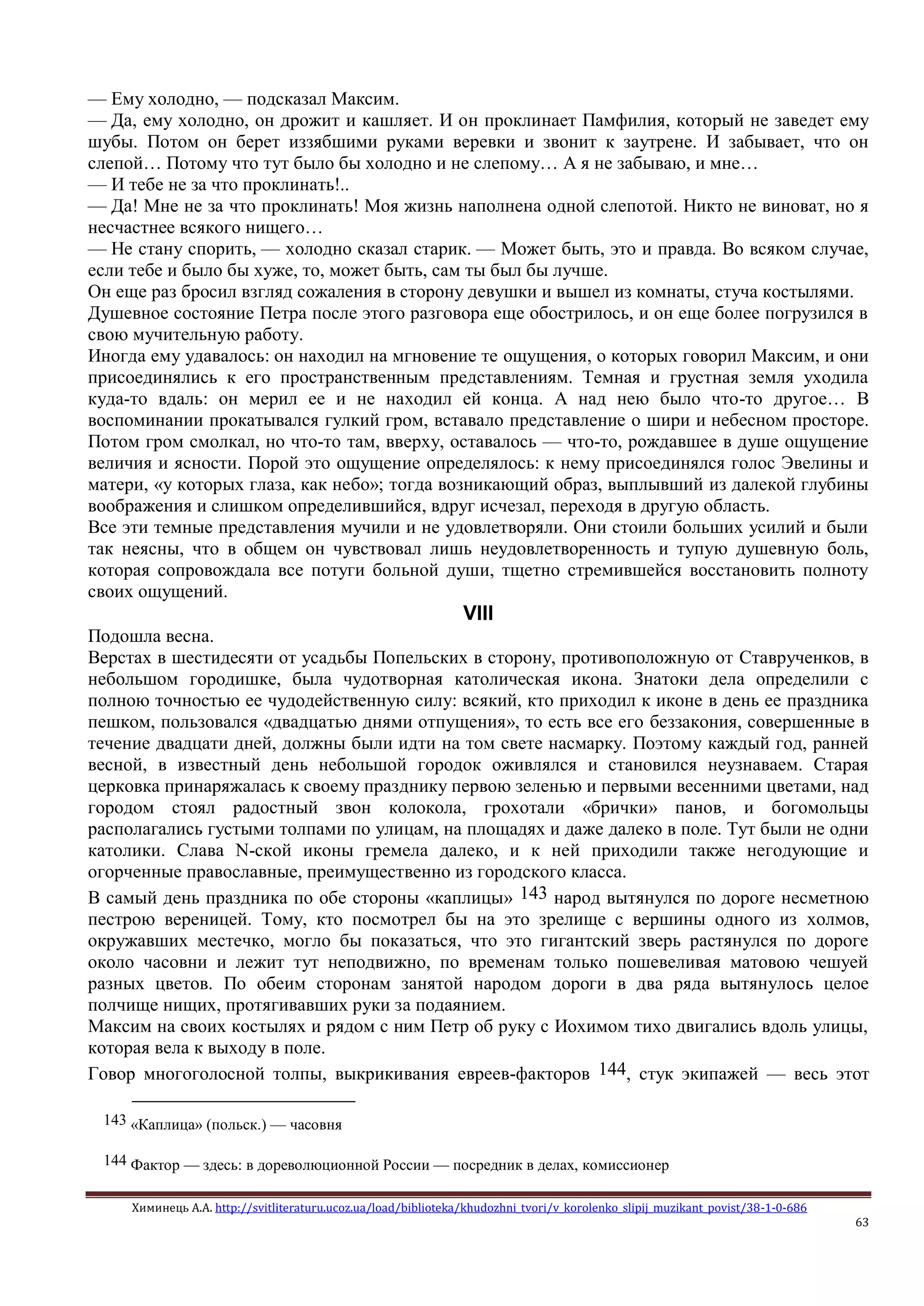 Химинець А.А. http://svitliteraturu.ucoz.ua/load/biblioteka/khudozhni_tvori/v_korolenko_slipij_muzikant_povist/38-1-0-686
63
— Ему холодно, — подсказал Максим.
— Да, ему холодно, он дрожит и кашляет. И он проклинает Памфилия, который не заведет ему
шубы. Потом он берет иззябшими руками веревки и звонит к заутрене. И забывает, что он
слепой… Потому что тут было бы холодно и не слепому… А я не забываю, и мне…
— И тебе не за что проклинать!..
— Да! Мне не за что проклинать! Моя жизнь наполнена одной слепотой. Никто не виноват, но я
несчастнее всякого нищего…
— Не стану спорить, — холодно сказал старик. — Может быть, это и правда. Во всяком случае,
если тебе и было бы хуже, то, может быть, сам ты был бы лучше.
Он еще раз бросил взгляд сожаления в сторону девушки и вышел из комнаты, стуча костылями.
Душевное состояние Петра после этого разговора еще обострилось, и он еще более погрузился в
свою мучительную работу.
Иногда ему удавалось: он находил на мгновение те ощущения, о которых говорил Максим, и они
присоединялись к его пространственным представлениям. Темная и грустная земля уходила
куда-то вдаль: он мерил ее и не находил ей конца. А над нею было что-то другое… В
воспоминании прокатывался гулкий гром, вставало представление о шири и небесном просторе.
Потом гром смолкал, но что-то там, вверху, оставалось — что-то, рождавшее в душе ощущение
величия и ясности. Порой это ощущение определялось: к нему присоединялся голос Эвелины и
матери, «у которых глаза, как небо»; тогда возникающий образ, выплывший из далекой глубины
воображения и слишком определившийся, вдруг исчезал, переходя в другую область.
Все эти темные представления мучили и не удовлетворяли. Они стоили больших усилий и были
так неясны, что в общем он чувствовал лишь неудовлетворенность и тупую душевную боль,
которая сопровождала все потуги больной души, тщетно стремившейся восстановить полноту
своих ощущений.
VIII
Подошла весна.
Верстах в шестидесяти от усадьбы Попельских в сторону, противоположную от Ставрученков, в
небольшом городишке, была чудотворная католическая икона. Знатоки дела определили с
полною точностью ее чудодейственную силу: всякий, кто приходил к иконе в день ее праздника
пешком, пользовался «двадцатью днями отпущения», то есть все его беззакония, совершенные в
течение двадцати дней, должны были идти на том свете насмарку. Поэтому каждый год, ранней
весной, в известный день небольшой городок оживлялся и становился неузнаваем. Старая
церковка принаряжалась к своему празднику первою зеленью и первыми весенними цветами, над
городом стоял радостный звон колокола, грохотали «брички» панов, и богомольцы
располагались густыми толпами по улицам, на площадях и даже далеко в поле. Тут были не одни
католики. Слава N-ской иконы гремела далеко, и к ней приходили также негодующие и
огорченные православные, преимущественно из городского класса.
В самый день праздника по обе стороны «каплицы» 143 народ вытянулся по дороге несметною
пестрою вереницей. Тому, кто посмотрел бы на это зрелище с вершины одного из холмов,
окружавших местечко, могло бы показаться, что это гигантский зверь растянулся по дороге
около часовни и лежит тут неподвижно, по временам только пошевеливая матовою чешуей
разных цветов. По обеим сторонам занятой народом дороги в два ряда вытянулось целое
полчище нищих, протягивавших руки за подаянием.
Максим на своих костылях и рядом с ним Петр об руку с Иохимом тихо двигались вдоль улицы,
которая вела к выходу в поле.
Говор многоголосной толпы, выкрикивания евреев-факторов 144, стук экипажей — весь этот
143 «Каплица» (польск.) — часовня
144 Фактор — здесь: в дореволюционной России — посредник в делах, комиссионер
 