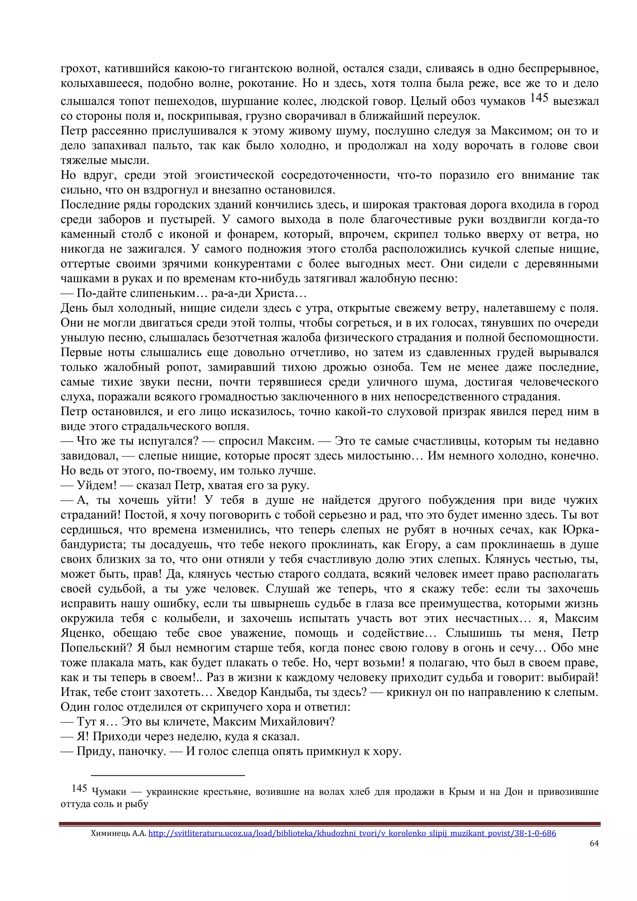 Химинець А.А. http://svitliteraturu.ucoz.ua/load/biblioteka/khudozhni_tvori/v_korolenko_slipij_muzikant_povist/38-1-0-686
64
грохот, катившийся какою-то гигантскою волной, остался сзади, сливаясь в одно беспрерывное,
колыхавшееся, подобно волне, рокотание. Но и здесь, хотя толпа была реже, все же то и дело
слышался топот пешеходов, шуршание колес, людской говор. Целый обоз чумаков 145 выезжал
со стороны поля и, поскрипывая, грузно сворачивал в ближайший переулок.
Петр рассеянно прислушивался к этому живому шуму, послушно следуя за Максимом; он то и
дело запахивал пальто, так как было холодно, и продолжал на ходу ворочать в голове свои
тяжелые мысли.
Но вдруг, среди этой эгоистической сосредоточенности, что-то поразило его внимание так
сильно, что он вздрогнул и внезапно остановился.
Последние ряды городских зданий кончились здесь, и широкая трактовая дорога входила в город
среди заборов и пустырей. У самого выхода в поле благочестивые руки воздвигли когда-то
каменный столб с иконой и фонарем, который, впрочем, скрипел только вверху от ветра, но
никогда не зажигался. У самого подножия этого столба расположились кучкой слепые нищие,
оттертые своими зрячими конкурентами с более выгодных мест. Они сидели с деревянными
чашками в руках и по временам кто-нибудь затягивал жалобную песню:
— По-дайте слипеньким… ра-а-ди Христа…
День был холодный, нищие сидели здесь с утра, открытые свежему ветру, налетавшему с поля.
Они не могли двигаться среди этой толпы, чтобы согреться, и в их голосах, тянувших по очереди
унылую песню, слышалась безотчетная жалоба физического страдания и полной беспомощности.
Первые ноты слышались еще довольно отчетливо, но затем из сдавленных грудей вырывался
только жалобный ропот, замиравший тихою дрожью озноба. Тем не менее даже последние,
самые тихие звуки песни, почти терявшиеся среди уличного шума, достигая человеческого
слуха, поражали всякого громадностью заключенного в них непосредственного страдания.
Петр остановился, и его лицо исказилось, точно какой-то слуховой призрак явился перед ним в
виде этого страдальческого вопля.
— Что же ты испугался? — спросил Максим. — Это те самые счастливцы, которым ты недавно
завидовал, — слепые нищие, которые просят здесь милостыню… Им немного холодно, конечно.
Но ведь от этого, по-твоему, им только лучше.
— Уйдем! — сказал Петр, хватая его за руку.
— А, ты хочешь уйти! У тебя в душе не найдется другого побуждения при виде чужих
страданий! Постой, я хочу поговорить с тобой серьезно и рад, что это будет именно здесь. Ты вот
сердишься, что времена изменились, что теперь слепых не рубят в ночных сечах, как Юрка-
бандуриста; ты досадуешь, что тебе некого проклинать, как Егору, а сам проклинаешь в душе
своих близких за то, что они отняли у тебя счастливую долю этих слепых. Клянусь честью, ты,
может быть, прав! Да, клянусь честью старого солдата, всякий человек имеет право располагать
своей судьбой, а ты уже человек. Слушай же теперь, что я скажу тебе: если ты захочешь
исправить нашу ошибку, если ты швырнешь судьбе в глаза все преимущества, которыми жизнь
окружила тебя с колыбели, и захочешь испытать участь вот этих несчастных… я, Максим
Яценко, обещаю тебе свое уважение, помощь и содействие… Слышишь ты меня, Петр
Попельский? Я был немногим старше тебя, когда понес свою голову в огонь и сечу… Обо мне
тоже плакала мать, как будет плакать о тебе. Но, черт возьми! я полагаю, что был в своем праве,
как и ты теперь в своем!.. Раз в жизни к каждому человеку приходит судьба и говорит: выбирай!
Итак, тебе стоит захотеть… Хведор Кандыба, ты здесь? — крикнул он по направлению к слепым.
Один голос отделился от скрипучего хора и ответил:
— Тут я… Это вы кличете, Максим Михайлович?
— Я! Приходи через неделю, куда я сказал.
— Приду, паночку. — И голос слепца опять примкнул к хору.
145 Чумаки — украинские крестьяне, возившие на волах хлеб для продажи в Крым и на Дон и привозившие
оттуда соль и рыбу
 