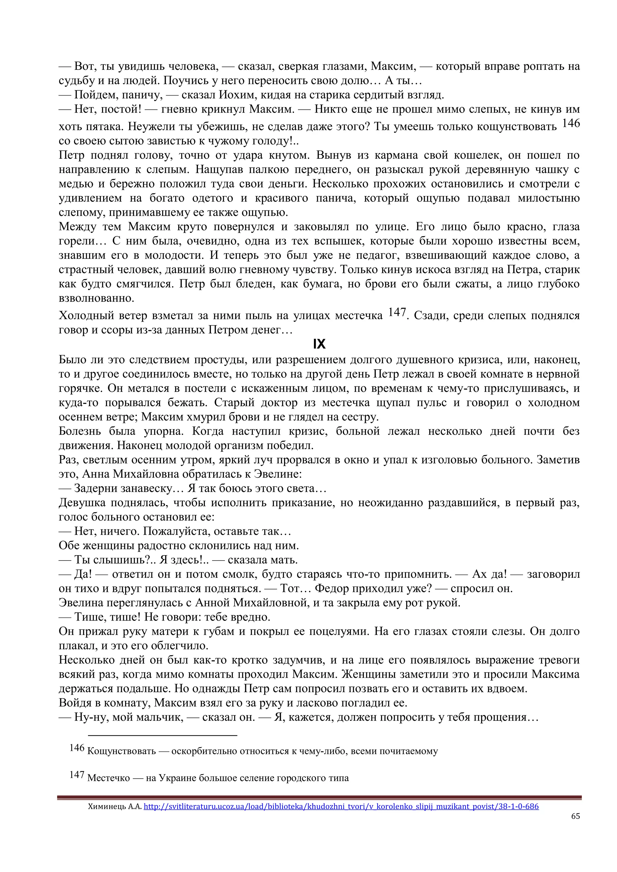 Химинець А.А. http://svitliteraturu.ucoz.ua/load/biblioteka/khudozhni_tvori/v_korolenko_slipij_muzikant_povist/38-1-0-686
65
— Вот, ты увидишь человека, — сказал, сверкая глазами, Максим, — который вправе роптать на
судьбу и на людей. Поучись у него переносить свою долю… А ты…
— Пойдем, паничу, — сказал Иохим, кидая на старика сердитый взгляд.
— Нет, постой! — гневно крикнул Максим. — Никто еще не прошел мимо слепых, не кинув им
хоть пятака. Неужели ты убежишь, не сделав даже этого? Ты умеешь только кощунствовать 146
со своею сытою завистью к чужому голоду!..
Петр поднял голову, точно от удара кнутом. Вынув из кармана свой кошелек, он пошел по
направлению к слепым. Нащупав палкою переднего, он разыскал рукой деревянную чашку с
медью и бережно положил туда свои деньги. Несколько прохожих остановились и смотрели с
удивлением на богато одетого и красивого панича, который ощупью подавал милостыню
слепому, принимавшему ее также ощупью.
Между тем Максим круто повернулся и заковылял по улице. Его лицо было красно, глаза
горели… С ним была, очевидно, одна из тех вспышек, которые были хорошо известны всем,
знавшим его в молодости. И теперь это был уже не педагог, взвешивающий каждое слово, а
страстный человек, давший волю гневному чувству. Только кинув искоса взгляд на Петра, старик
как будто смягчился. Петр был бледен, как бумага, но брови его были сжаты, а лицо глубоко
взволнованно.
Холодный ветер взметал за ними пыль на улицах местечка 147. Сзади, среди слепых поднялся
говор и ссоры из-за данных Петром денег…
IX
Было ли это следствием простуды, или разрешением долгого душевного кризиса, или, наконец,
то и другое соединилось вместе, но только на другой день Петр лежал в своей комнате в нервной
горячке. Он метался в постели с искаженным лицом, по временам к чему-то прислушиваясь, и
куда-то порывался бежать. Старый доктор из местечка щупал пульс и говорил о холодном
осеннем ветре; Максим хмурил брови и не глядел на сестру.
Болезнь была упорна. Когда наступил кризис, больной лежал несколько дней почти без
движения. Наконец молодой организм победил.
Раз, светлым осенним утром, яркий луч прорвался в окно и упал к изголовью больного. Заметив
это, Анна Михайловна обратилась к Эвелине:
— Задерни занавеску… Я так боюсь этого света…
Девушка поднялась, чтобы исполнить приказание, но неожиданно раздавшийся, в первый раз,
голос больного остановил ее:
— Нет, ничего. Пожалуйста, оставьте так…
Обе женщины радостно склонились над ним.
— Ты слышишь?.. Я здесь!.. — сказала мать.
— Да! — ответил он и потом смолк, будто стараясь что-то припомнить. — Ах да! — заговорил
он тихо и вдруг попытался подняться. — Тот… Федор приходил уже? — спросил он.
Эвелина переглянулась с Анной Михайловной, и та закрыла ему рот рукой.
— Тише, тише! Не говори: тебе вредно.
Он прижал руку матери к губам и покрыл ее поцелуями. На его глазах стояли слезы. Он долго
плакал, и это его облегчило.
Несколько дней он был как-то кротко задумчив, и на лице его появлялось выражение тревоги
всякий раз, когда мимо комнаты проходил Максим. Женщины заметили это и просили Максима
держаться подальше. Но однажды Петр сам попросил позвать его и оставить их вдвоем.
Войдя в комнату, Максим взял его за руку и ласково погладил ее.
— Ну-ну, мой мальчик, — сказал он. — Я, кажется, должен попросить у тебя прощения…
146 Кощунствовать — оскорбительно относиться к чему-либо, всеми почитаемому
147 Местечко — на Украине большое селение городского типа
 
