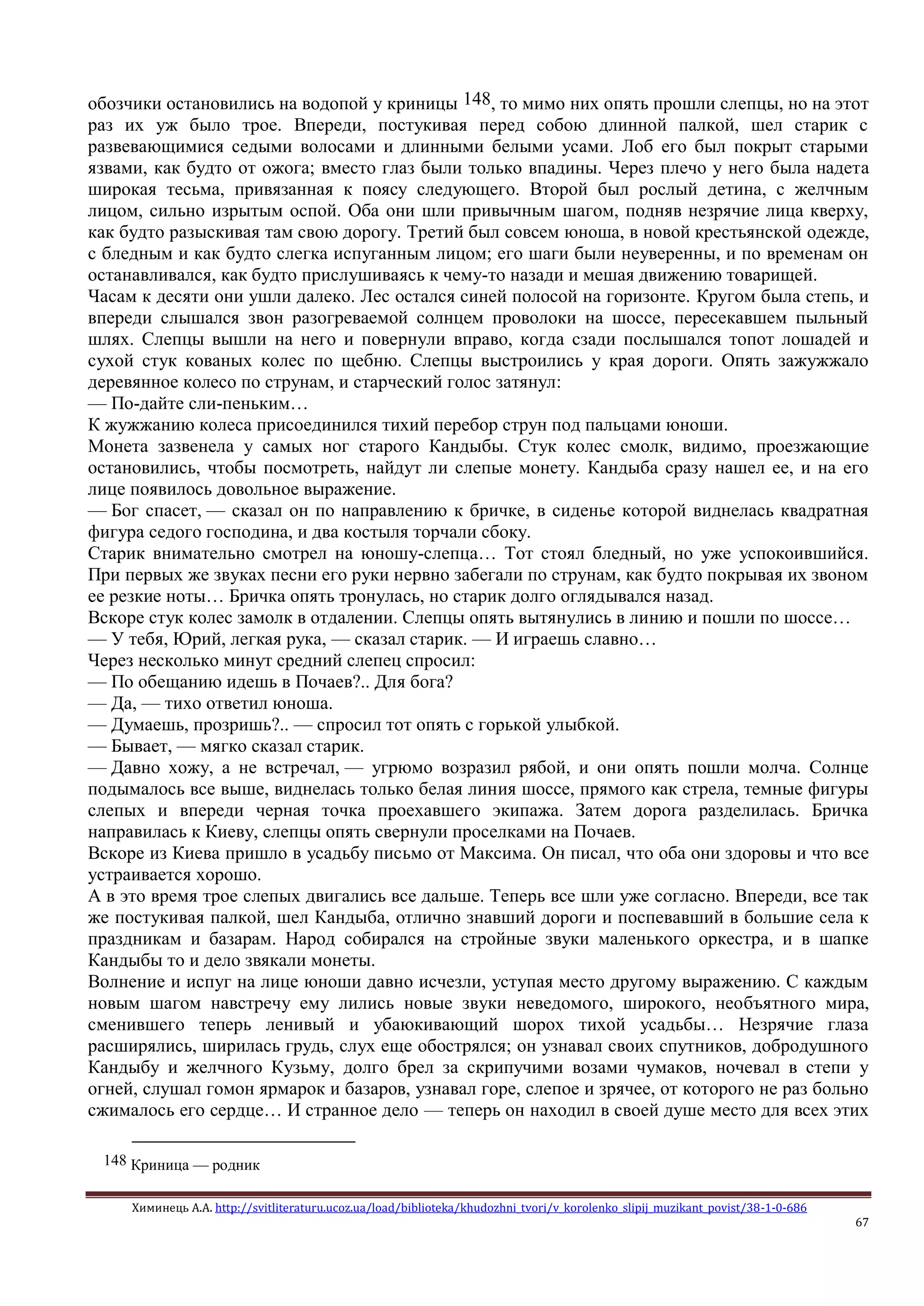 Химинець А.А. http://svitliteraturu.ucoz.ua/load/biblioteka/khudozhni_tvori/v_korolenko_slipij_muzikant_povist/38-1-0-686
67
обозчики остановились на водопой у криницы 148, то мимо них опять прошли слепцы, но на этот
раз их уж было трое. Впереди, постукивая перед собою длинной палкой, шел старик с
развевающимися седыми волосами и длинными белыми усами. Лоб его был покрыт старыми
язвами, как будто от ожога; вместо глаз были только впадины. Через плечо у него была надета
широкая тесьма, привязанная к поясу следующего. Второй был рослый детина, с желчным
лицом, сильно изрытым оспой. Оба они шли привычным шагом, подняв незрячие лица кверху,
как будто разыскивая там свою дорогу. Третий был совсем юноша, в новой крестьянской одежде,
с бледным и как будто слегка испуганным лицом; его шаги были неуверенны, и по временам он
останавливался, как будто прислушиваясь к чему-то назади и мешая движению товарищей.
Часам к десяти они ушли далеко. Лес остался синей полосой на горизонте. Кругом была степь, и
впереди слышался звон разогреваемой солнцем проволоки на шоссе, пересекавшем пыльный
шлях. Слепцы вышли на него и повернули вправо, когда сзади послышался топот лошадей и
сухой стук кованых колес по щебню. Слепцы выстроились у края дороги. Опять зажужжало
деревянное колесо по струнам, и старческий голос затянул:
— По-дайте сли-пеньким…
К жужжанию колеса присоединился тихий перебор струн под пальцами юноши.
Монета зазвенела у самых ног старого Кандыбы. Стук колес смолк, видимо, проезжающие
остановились, чтобы посмотреть, найдут ли слепые монету. Кандыба сразу нашел ее, и на его
лице появилось довольное выражение.
— Бог спасет, — сказал он по направлению к бричке, в сиденье которой виднелась квадратная
фигура седого господина, и два костыля торчали сбоку.
Старик внимательно смотрел на юношу-слепца… Тот стоял бледный, но уже успокоившийся.
При первых же звуках песни его руки нервно забегали по струнам, как будто покрывая их звоном
ее резкие ноты… Бричка опять тронулась, но старик долго оглядывался назад.
Вскоре стук колес замолк в отдалении. Слепцы опять вытянулись в линию и пошли по шоссе…
— У тебя, Юрий, легкая рука, — сказал старик. — И играешь славно…
Через несколько минут средний слепец спросил:
— По обещанию идешь в Почаев?.. Для бога?
— Да, — тихо ответил юноша.
— Думаешь, прозришь?.. — спросил тот опять с горькой улыбкой.
— Бывает, — мягко сказал старик.
— Давно хожу, а не встречал, — угрюмо возразил рябой, и они опять пошли молча. Солнце
подымалось все выше, виднелась только белая линия шоссе, прямого как стрела, темные фигуры
слепых и впереди черная точка проехавшего экипажа. Затем дорога разделилась. Бричка
направилась к Киеву, слепцы опять свернули проселками на Почаев.
Вскоре из Киева пришло в усадьбу письмо от Максима. Он писал, что оба они здоровы и что все
устраивается хорошо.
А в это время трое слепых двигались все дальше. Теперь все шли уже согласно. Впереди, все так
же постукивая палкой, шел Кандыба, отлично знавший дороги и поспевавший в большие села к
праздникам и базарам. Народ собирался на стройные звуки маленького оркестра, и в шапке
Кандыбы то и дело звякали монеты.
Волнение и испуг на лице юноши давно исчезли, уступая место другому выражению. С каждым
новым шагом навстречу ему лились новые звуки неведомого, широкого, необъятного мира,
сменившего теперь ленивый и убаюкивающий шорох тихой усадьбы… Незрячие глаза
расширялись, ширилась грудь, слух еще обострялся; он узнавал своих спутников, добродушного
Кандыбу и желчного Кузьму, долго брел за скрипучими возами чумаков, ночевал в степи у
огней, слушал гомон ярмарок и базаров, узнавал горе, слепое и зрячее, от которого не раз больно
сжималось его сердце… И странное дело — теперь он находил в своей душе место для всех этих
148 Криница — родник
 