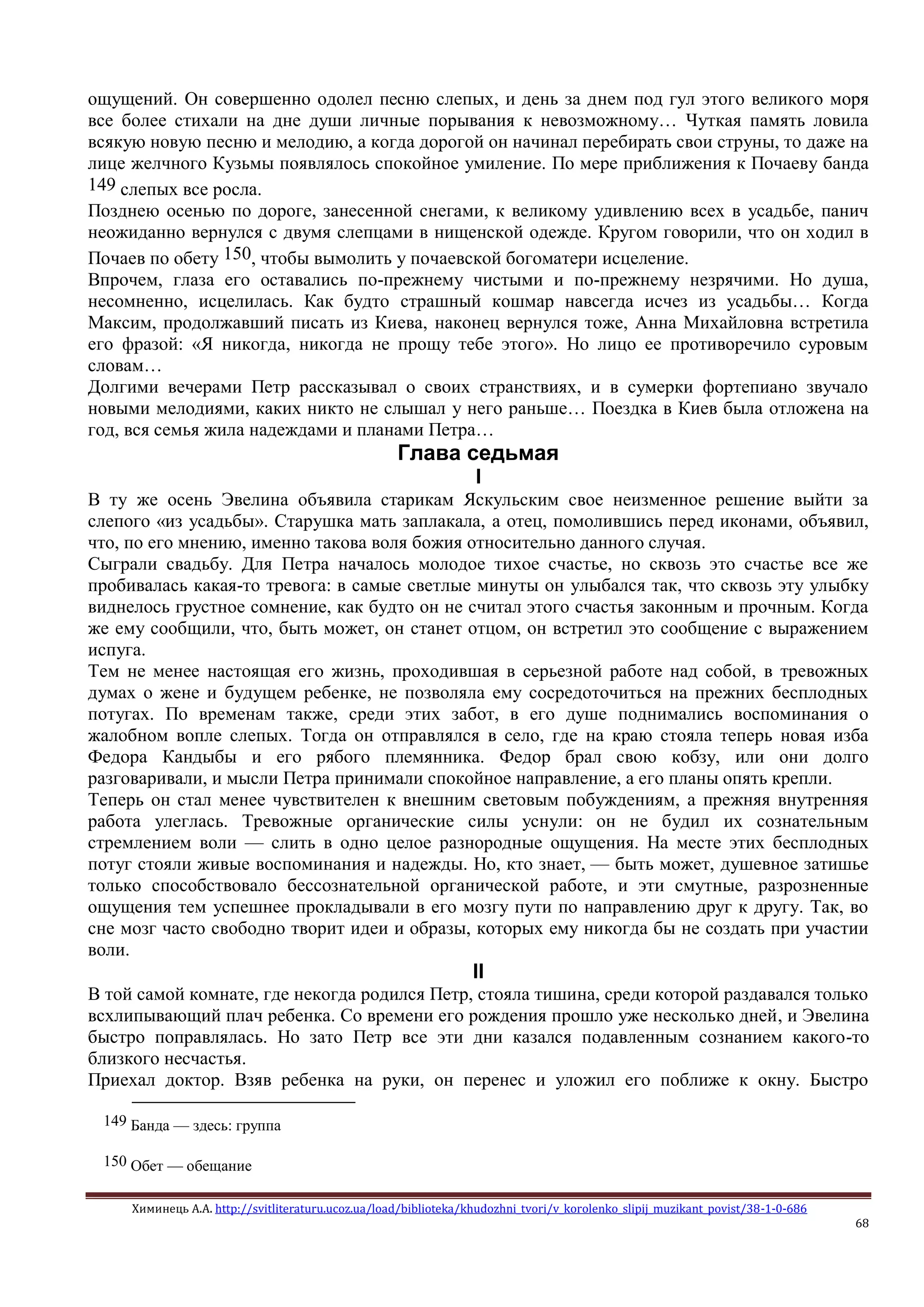 Химинець А.А. http://svitliteraturu.ucoz.ua/load/biblioteka/khudozhni_tvori/v_korolenko_slipij_muzikant_povist/38-1-0-686
68
ощущений. Он совершенно одолел песню слепых, и день за днем под гул этого великого моря
все более стихали на дне души личные порывания к невозможному… Чуткая память ловила
всякую новую песню и мелодию, а когда дорогой он начинал перебирать свои струны, то даже на
лице желчного Кузьмы появлялось спокойное умиление. По мере приближения к Почаеву банда
149 слепых все росла.
Позднею осенью по дороге, занесенной снегами, к великому удивлению всех в усадьбе, панич
неожиданно вернулся с двумя слепцами в нищенской одежде. Кругом говорили, что он ходил в
Почаев по обету 150, чтобы вымолить у почаевской богоматери исцеление.
Впрочем, глаза его оставались по-прежнему чистыми и по-прежнему незрячими. Но душа,
несомненно, исцелилась. Как будто страшный кошмар навсегда исчез из усадьбы… Когда
Максим, продолжавший писать из Киева, наконец вернулся тоже, Анна Михайловна встретила
его фразой: «Я никогда, никогда не прощу тебе этого». Но лицо ее противоречило суровым
словам…
Долгими вечерами Петр рассказывал о своих странствиях, и в сумерки фортепиано звучало
новыми мелодиями, каких никто не слышал у него раньше… Поездка в Киев была отложена на
год, вся семья жила надеждами и планами Петра…
Глава седьмая
I
В ту же осень Эвелина объявила старикам Яскульским свое неизменное решение выйти за
слепого «из усадьбы». Старушка мать заплакала, а отец, помолившись перед иконами, объявил,
что, по его мнению, именно такова воля божия относительно данного случая.
Сыграли свадьбу. Для Петра началось молодое тихое счастье, но сквозь это счастье все же
пробивалась какая-то тревога: в самые светлые минуты он улыбался так, что сквозь эту улыбку
виднелось грустное сомнение, как будто он не считал этого счастья законным и прочным. Когда
же ему сообщили, что, быть может, он станет отцом, он встретил это сообщение с выражением
испуга.
Тем не менее настоящая его жизнь, проходившая в серьезной работе над собой, в тревожных
думах о жене и будущем ребенке, не позволяла ему сосредоточиться на прежних бесплодных
потугах. По временам также, среди этих забот, в его душе поднимались воспоминания о
жалобном вопле слепых. Тогда он отправлялся в село, где на краю стояла теперь новая изба
Федора Кандыбы и его рябого племянника. Федор брал свою кобзу, или они долго
разговаривали, и мысли Петра принимали спокойное направление, а его планы опять крепли.
Теперь он стал менее чувствителен к внешним световым побуждениям, а прежняя внутренняя
работа улеглась. Тревожные органические силы уснули: он не будил их сознательным
стремлением воли — слить в одно целое разнородные ощущения. На месте этих бесплодных
потуг стояли живые воспоминания и надежды. Но, кто знает, — быть может, душевное затишье
только способствовало бессознательной органической работе, и эти смутные, разрозненные
ощущения тем успешнее прокладывали в его мозгу пути по направлению друг к другу. Так, во
сне мозг часто свободно творит идеи и образы, которых ему никогда бы не создать при участии
воли.
II
В той самой комнате, где некогда родился Петр, стояла тишина, среди которой раздавался только
всхлипывающий плач ребенка. Со времени его рождения прошло уже несколько дней, и Эвелина
быстро поправлялась. Но зато Петр все эти дни казался подавленным сознанием какого-то
близкого несчастья.
Приехал доктор. Взяв ребенка на руки, он перенес и уложил его поближе к окну. Быстро
149 Банда — здесь: группа
150 Обет — обещание
 