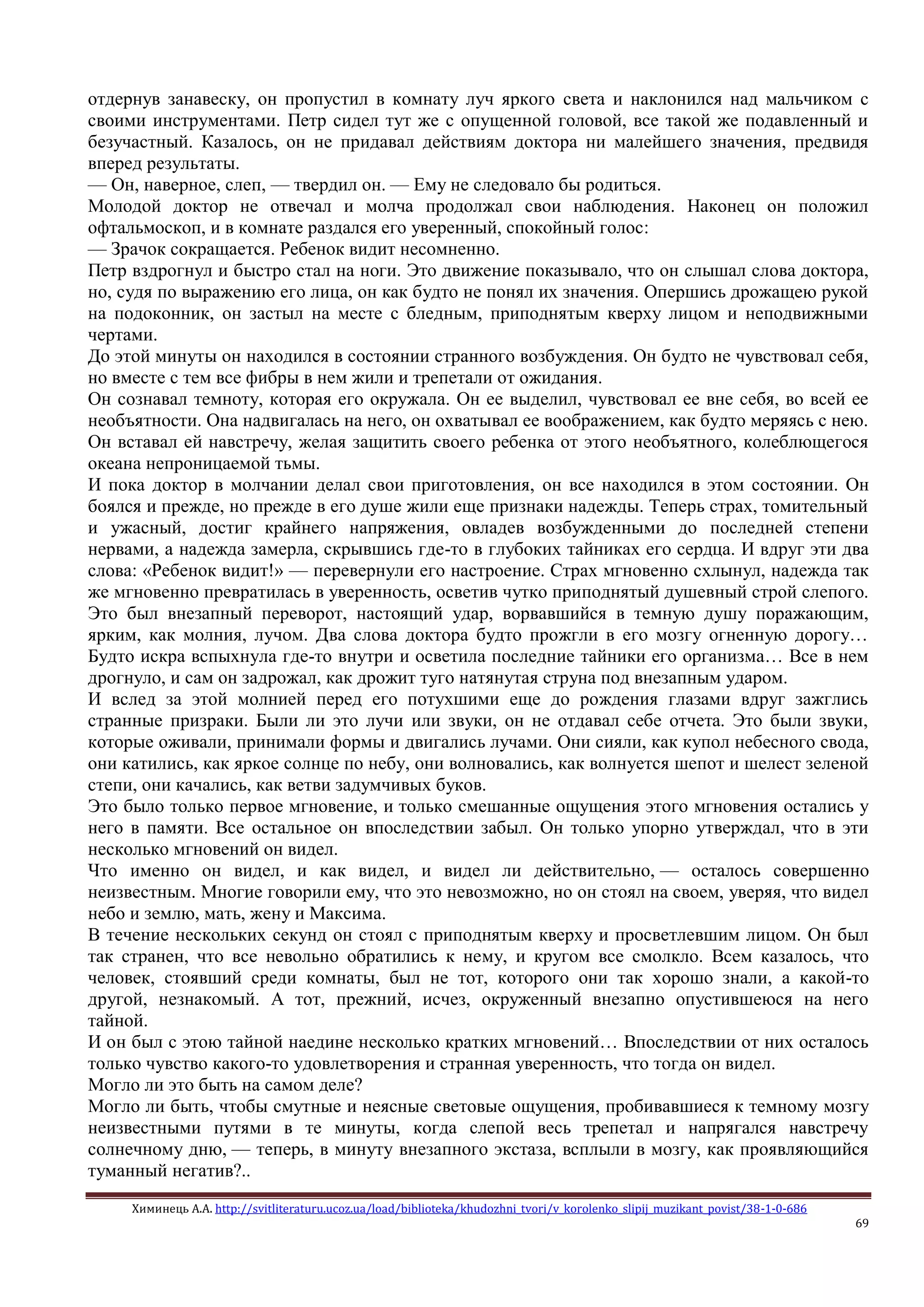 Химинець А.А. http://svitliteraturu.ucoz.ua/load/biblioteka/khudozhni_tvori/v_korolenko_slipij_muzikant_povist/38-1-0-686
69
отдернув занавеску, он пропустил в комнату луч яркого света и наклонился над мальчиком с
своими инструментами. Петр сидел тут же с опущенной головой, все такой же подавленный и
безучастный. Казалось, он не придавал действиям доктора ни малейшего значения, предвидя
вперед результаты.
— Он, наверное, слеп, — твердил он. — Ему не следовало бы родиться.
Молодой доктор не отвечал и молча продолжал свои наблюдения. Наконец он положил
офтальмоскоп, и в комнате раздался его уверенный, спокойный голос:
— Зрачок сокращается. Ребенок видит несомненно.
Петр вздрогнул и быстро стал на ноги. Это движение показывало, что он слышал слова доктора,
но, судя по выражению его лица, он как будто не понял их значения. Опершись дрожащею рукой
на подоконник, он застыл на месте с бледным, приподнятым кверху лицом и неподвижными
чертами.
До этой минуты он находился в состоянии странного возбуждения. Он будто не чувствовал себя,
но вместе с тем все фибры в нем жили и трепетали от ожидания.
Он сознавал темноту, которая его окружала. Он ее выделил, чувствовал ее вне себя, во всей ее
необъятности. Она надвигалась на него, он охватывал ее воображением, как будто меряясь с нею.
Он вставал ей навстречу, желая защитить своего ребенка от этого необъятного, колеблющегося
океана непроницаемой тьмы.
И пока доктор в молчании делал свои приготовления, он все находился в этом состоянии. Он
боялся и прежде, но прежде в его душе жили еще признаки надежды. Теперь страх, томительный
и ужасный, достиг крайнего напряжения, овладев возбужденными до последней степени
нервами, а надежда замерла, скрывшись где-то в глубоких тайниках его сердца. И вдруг эти два
слова: «Ребенок видит!» — перевернули его настроение. Страх мгновенно схлынул, надежда так
же мгновенно превратилась в уверенность, осветив чутко приподнятый душевный строй слепого.
Это был внезапный переворот, настоящий удар, ворвавшийся в темную душу поражающим,
ярким, как молния, лучом. Два слова доктора будто прожгли в его мозгу огненную дорогу…
Будто искра вспыхнула где-то внутри и осветила последние тайники его организма… Все в нем
дрогнуло, и сам он задрожал, как дрожит туго натянутая струна под внезапным ударом.
И вслед за этой молнией перед его потухшими еще до рождения глазами вдруг зажглись
странные призраки. Были ли это лучи или звуки, он не отдавал себе отчета. Это были звуки,
которые оживали, принимали формы и двигались лучами. Они сияли, как купол небесного свода,
они катились, как яркое солнце по небу, они волновались, как волнуется шепот и шелест зеленой
степи, они качались, как ветви задумчивых буков.
Это было только первое мгновение, и только смешанные ощущения этого мгновения остались у
него в памяти. Все остальное он впоследствии забыл. Он только упорно утверждал, что в эти
несколько мгновений он видел.
Что именно он видел, и как видел, и видел ли действительно, — осталось совершенно
неизвестным. Многие говорили ему, что это невозможно, но он стоял на своем, уверяя, что видел
небо и землю, мать, жену и Максима.
В течение нескольких секунд он стоял с приподнятым кверху и просветлевшим лицом. Он был
так странен, что все невольно обратились к нему, и кругом все смолкло. Всем казалось, что
человек, стоявший среди комнаты, был не тот, которого они так хорошо знали, а какой-то
другой, незнакомый. А тот, прежний, исчез, окруженный внезапно опустившеюся на него
тайной.
И он был с этою тайной наедине несколько кратких мгновений… Впоследствии от них осталось
только чувство какого-то удовлетворения и странная уверенность, что тогда он видел.
Могло ли это быть на самом деле?
Могло ли быть, чтобы смутные и неясные световые ощущения, пробивавшиеся к темному мозгу
неизвестными путями в те минуты, когда слепой весь трепетал и напрягался навстречу
солнечному дню, — теперь, в минуту внезапного экстаза, всплыли в мозгу, как проявляющийся
туманный негатив?..
 