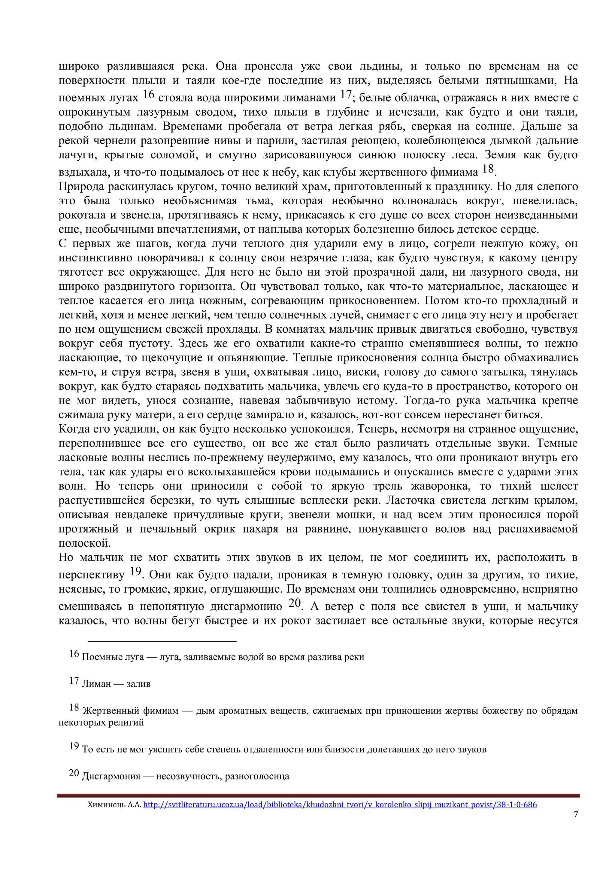 Химинець А.А. http://svitliteraturu.ucoz.ua/load/biblioteka/khudozhni_tvori/v_korolenko_slipij_muzikant_povist/38-1-0-686
7
широко разлившаяся река. Она пронесла уже свои льдины, и только по временам на ее
поверхности плыли и таяли кое-где последние из них, выделяясь белыми пятнышками, На
поемных лугах 16 стояла вода широкими лиманами 17; белые облачка, отражаясь в них вместе с
опрокинутым лазурным сводом, тихо плыли в глубине и исчезали, как будто и они таяли,
подобно льдинам. Временами пробегала от ветра легкая рябь, сверкая на солнце. Дальше за
рекой чернели разопревшие нивы и парили, застилая реющею, колеблющеюся дымкой дальние
лачуги, крытые соломой, и смутно зарисовавшуюся синюю полоску леса. Земля как будто
вздыхала, и что-то подымалось от нее к небу, как клубы жертвенного фимиама 18.
Природа раскинулась кругом, точно великий храм, приготовленный к празднику. Но для слепого
это была только необъяснимая тьма, которая необычно волновалась вокруг, шевелилась,
рокотала и звенела, протягиваясь к нему, прикасаясь к его душе со всех сторон неизведанными
еще, необычными впечатлениями, от наплыва которых болезненно билось детское сердце.
С первых же шагов, когда лучи теплого дня ударили ему в лицо, согрели нежную кожу, он
инстинктивно поворачивал к солнцу свои незрячие глаза, как будто чувствуя, к какому центру
тяготеет все окружающее. Для него не было ни этой прозрачной дали, ни лазурного свода, ни
широко раздвинутого горизонта. Он чувствовал только, как что-то материальное, ласкающее и
теплое касается его лица ножным, согревающим прикосновением. Потом кто-то прохладный и
легкий, хотя и менее легкий, чем тепло солнечных лучей, снимает с его лица эту негу и пробегает
по нем ощущением свежей прохлады. В комнатах мальчик привык двигаться свободно, чувствуя
вокруг себя пустоту. Здесь же его охватили какие-то странно сменявшиеся волны, то нежно
ласкающие, то щекочущие и опьяняющие. Теплые прикосновения солнца быстро обмахивались
кем-то, и струя ветра, звеня в уши, охватывая лицо, виски, голову до самого затылка, тянулась
вокруг, как будто стараясь подхватить мальчика, увлечь его куда-то в пространство, которого он
не мог видеть, унося сознание, навевая забывчивую истому. Тогда-то рука мальчика крепче
сжимала руку матери, а его сердце замирало и, казалось, вот-вот совсем перестанет биться.
Когда его усадили, он как будто несколько успокоился. Теперь, несмотря на странное ощущение,
переполнившее все его существо, он все же стал было различать отдельные звуки. Темные
ласковые волны неслись по-прежнему неудержимо, ему казалось, что они проникают внутрь его
тела, так как удары его всколыхавшейся крови подымались и опускались вместе с ударами этих
волн. Но теперь они приносили с собой то яркую трель жаворонка, то тихий шелест
распустившейся березки, то чуть слышные всплески реки. Ласточка свистела легким крылом,
описывая невдалеке причудливые круги, звенели мошки, и над всем этим проносился порой
протяжный и печальный окрик пахаря на равнине, понукавшего волов над распахиваемой
полоской.
Но мальчик не мог схватить этих звуков в их целом, не мог соединить их, расположить в
перспективу 19. Они как будто падали, проникая в темную головку, один за другим, то тихие,
неясные, то громкие, яркие, оглушающие. По временам они толпились одновременно, неприятно
смешиваясь в непонятную дисгармонию 20. А ветер с поля все свистел в уши, и мальчику
казалось, что волны бегут быстрее и их рокот застилает все остальные звуки, которые несутся
16 Поемные луга — луга, заливаемые водой во время разлива реки
17 Лиман — залив
18 Жертвенный фимиам — дым ароматных веществ, сжигаемых при приношении жертвы божеству по обрядам
некоторых религий
19 То есть не мог уяснить себе степень отдаленности или близости долетавших до него звуков
20 Дисгармония — несозвучность, разноголосица
 