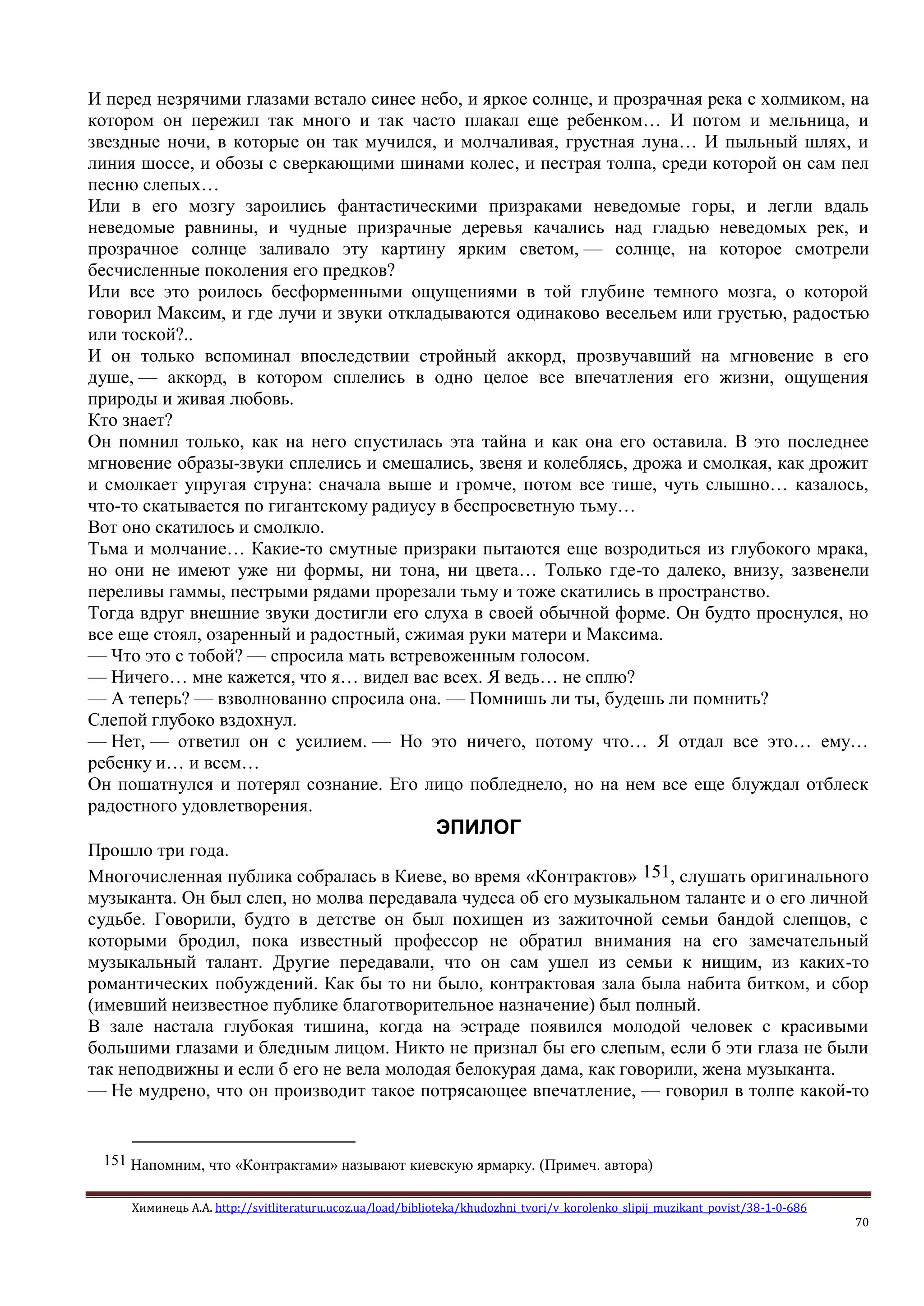 Химинець А.А. http://svitliteraturu.ucoz.ua/load/biblioteka/khudozhni_tvori/v_korolenko_slipij_muzikant_povist/38-1-0-686
70
И перед незрячими глазами встало синее небо, и яркое солнце, и прозрачная река с холмиком, на
котором он пережил так много и так часто плакал еще ребенком… И потом и мельница, и
звездные ночи, в которые он так мучился, и молчаливая, грустная луна… И пыльный шлях, и
линия шоссе, и обозы с сверкающими шинами колес, и пестрая толпа, среди которой он сам пел
песню слепых…
Или в его мозгу зароились фантастическими призраками неведомые горы, и легли вдаль
неведомые равнины, и чудные призрачные деревья качались над гладью неведомых рек, и
прозрачное солнце заливало эту картину ярким светом, — солнце, на которое смотрели
бесчисленные поколения его предков?
Или все это роилось бесформенными ощущениями в той глубине темного мозга, о которой
говорил Максим, и где лучи и звуки откладываются одинаково весельем или грустью, радостью
или тоской?..
И он только вспоминал впоследствии стройный аккорд, прозвучавший на мгновение в его
душе, — аккорд, в котором сплелись в одно целое все впечатления его жизни, ощущения
природы и живая любовь.
Кто знает?
Он помнил только, как на него спустилась эта тайна и как она его оставила. В это последнее
мгновение образы-звуки сплелись и смешались, звеня и колеблясь, дрожа и смолкая, как дрожит
и смолкает упругая струна: сначала выше и громче, потом все тише, чуть слышно… казалось,
что-то скатывается по гигантскому радиусу в беспросветную тьму…
Вот оно скатилось и смолкло.
Тьма и молчание… Какие-то смутные призраки пытаются еще возродиться из глубокого мрака,
но они не имеют уже ни формы, ни тона, ни цвета… Только где-то далеко, внизу, зазвенели
переливы гаммы, пестрыми рядами прорезали тьму и тоже скатились в пространство.
Тогда вдруг внешние звуки достигли его слуха в своей обычной форме. Он будто проснулся, но
все еще стоял, озаренный и радостный, сжимая руки матери и Максима.
— Что это с тобой? — спросила мать встревоженным голосом.
— Ничего… мне кажется, что я… видел вас всех. Я ведь… не сплю?
— А теперь? — взволнованно спросила она. — Помнишь ли ты, будешь ли помнить?
Слепой глубоко вздохнул.
— Нет, — ответил он с усилием. — Но это ничего, потому что… Я отдал все это… ему…
ребенку и… и всем…
Он пошатнулся и потерял сознание. Его лицо побледнело, но на нем все еще блуждал отблеск
радостного удовлетворения.
ЭПИЛОГ
Прошло три года.
Многочисленная публика собралась в Киеве, во время «Контрактов» 151, слушать оригинального
музыканта. Он был слеп, но молва передавала чудеса об его музыкальном таланте и о его личной
судьбе. Говорили, будто в детстве он был похищен из зажиточной семьи бандой слепцов, с
которыми бродил, пока известный профессор не обратил внимания на его замечательный
музыкальный талант. Другие передавали, что он сам ушел из семьи к нищим, из каких-то
романтических побуждений. Как бы то ни было, контрактовая зала была набита битком, и сбор
(имевший неизвестное публике благотворительное назначение) был полный.
В зале настала глубокая тишина, когда на эстраде появился молодой человек с красивыми
большими глазами и бледным лицом. Никто не признал бы его слепым, если б эти глаза не были
так неподвижны и если б его не вела молодая белокурая дама, как говорили, жена музыканта.
— Не мудрено, что он производит такое потрясающее впечатление, — говорил в толпе какой-то
151 Напомним, что «Контрактами» называют киевскую ярмарку. (Примеч. автора)
 