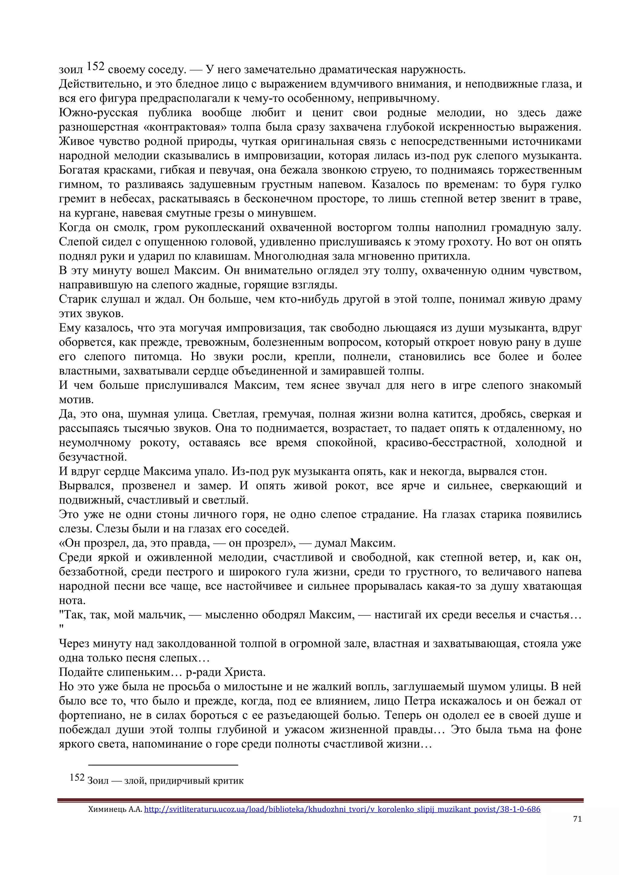 Химинець А.А. http://svitliteraturu.ucoz.ua/load/biblioteka/khudozhni_tvori/v_korolenko_slipij_muzikant_povist/38-1-0-686
71
зоил 152 своему соседу. — У него замечательно драматическая наружность.
Действительно, и это бледное лицо с выражением вдумчивого внимания, и неподвижные глаза, и
вся его фигура предрасполагали к чему-то особенному, непривычному.
Южно-русская публика вообще любит и ценит свои родные мелодии, но здесь даже
разношерстная «контрактовая» толпа была сразу захвачена глубокой искренностью выражения.
Живое чувство родной природы, чуткая оригинальная связь с непосредственными источниками
народной мелодии сказывались в импровизации, которая лилась из-под рук слепого музыканта.
Богатая красками, гибкая и певучая, она бежала звонкою струею, то поднимаясь торжественным
гимном, то разливаясь задушевным грустным напевом. Казалось по временам: то буря гулко
гремит в небесах, раскатываясь в бесконечном просторе, то лишь степной ветер звенит в траве,
на кургане, навевая смутные грезы о минувшем.
Когда он смолк, гром рукоплесканий охваченной восторгом толпы наполнил громадную залу.
Слепой сидел с опущенною головой, удивленно прислушиваясь к этому грохоту. Но вот он опять
поднял руки и ударил по клавишам. Многолюдная зала мгновенно притихла.
В эту минуту вошел Максим. Он внимательно оглядел эту толпу, охваченную одним чувством,
направившую на слепого жадные, горящие взгляды.
Старик слушал и ждал. Он больше, чем кто-нибудь другой в этой толпе, понимал живую драму
этих звуков.
Ему казалось, что эта могучая импровизация, так свободно льющаяся из души музыканта, вдруг
оборвется, как прежде, тревожным, болезненным вопросом, который откроет новую рану в душе
его слепого питомца. Но звуки росли, крепли, полнели, становились все более и более
властными, захватывали сердце объединенной и замиравшей толпы.
И чем больше прислушивался Максим, тем яснее звучал для него в игре слепого знакомый
мотив.
Да, это она, шумная улица. Светлая, гремучая, полная жизни волна катится, дробясь, сверкая и
рассыпаясь тысячью звуков. Она то поднимается, возрастает, то падает опять к отдаленному, но
неумолчному рокоту, оставаясь все время спокойной, красиво-бесстрастной, холодной и
безучастной.
И вдруг сердце Максима упало. Из-под рук музыканта опять, как и некогда, вырвался стон.
Вырвался, прозвенел и замер. И опять живой рокот, все ярче и сильнее, сверкающий и
подвижный, счастливый и светлый.
Это уже не одни стоны личного горя, не одно слепое страдание. На глазах старика появились
слезы. Слезы были и на глазах его соседей.
«Он прозрел, да, это правда, — он прозрел», — думал Максим.
Среди яркой и оживленной мелодии, счастливой и свободной, как степной ветер, и, как он,
беззаботной, среди пестрого и широкого гула жизни, среди то грустного, то величавого напева
народной песни все чаще, все настойчивее и сильнее прорывалась какая-то за душу хватающая
нота.
"Так, так, мой мальчик, — мысленно ободрял Максим, — настигай их среди веселья и счастья…
"
Через минуту над заколдованной толпой в огромной зале, властная и захватывающая, стояла уже
одна только песня слепых…
Подайте слипеньким… р-ради Христа.
Но это уже была не просьба о милостыне и не жалкий вопль, заглушаемый шумом улицы. В ней
было все то, что было и прежде, когда, под ее влиянием, лицо Петра искажалось и он бежал от
фортепиано, не в силах бороться с ее разъедающей болью. Теперь он одолел ее в своей душе и
побеждал души этой толпы глубиной и ужасом жизненной правды… Это была тьма на фоне
яркого света, напоминание о горе среди полноты счастливой жизни…
152 Зоил — злой, придирчивый критик
 