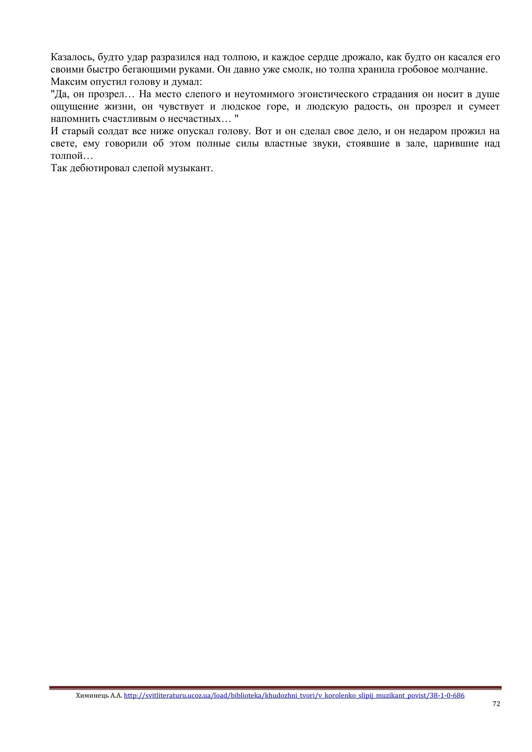 Химинець А.А. http://svitliteraturu.ucoz.ua/load/biblioteka/khudozhni_tvori/v_korolenko_slipij_muzikant_povist/38-1-0-686
72
Казалось, будто удар разразился над толпою, и каждое сердце дрожало, как будто он касался его
своими быстро бегающими руками. Он давно уже смолк, но толпа хранила гробовое молчание.
Максим опустил голову и думал:
"Да, он прозрел… На место слепого и неутомимого эгоистического страдания он носит в душе
ощущение жизни, он чувствует и людское горе, и людскую радость, он прозрел и сумеет
напомнить счастливым о несчастных… "
И старый солдат все ниже опускал голову. Вот и он сделал свое дело, и он недаром прожил на
свете, ему говорили об этом полные силы властные звуки, стоявшие в зале, царившие над
толпой…
Так дебютировал слепой музыкант.
 