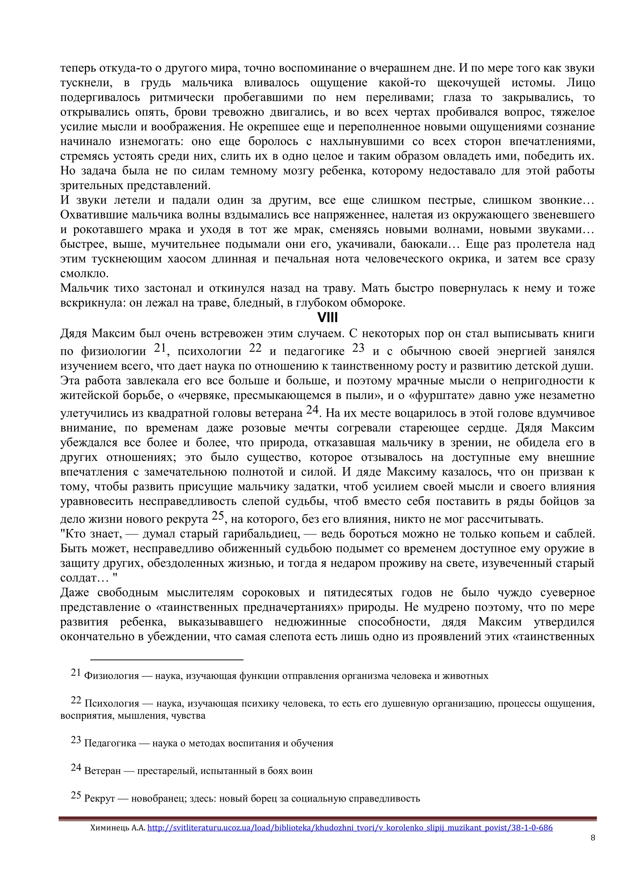 Химинець А.А. http://svitliteraturu.ucoz.ua/load/biblioteka/khudozhni_tvori/v_korolenko_slipij_muzikant_povist/38-1-0-686
8
теперь откуда-то о другого мира, точно воспоминание о вчерашнем дне. И по мере того как звуки
тускнели, в грудь мальчика вливалось ощущение какой-то щекочущей истомы. Лицо
подергивалось ритмически пробегавшими по нем переливами; глаза то закрывались, то
открывались опять, брови тревожно двигались, и во всех чертах пробивался вопрос, тяжелое
усилие мысли и воображения. Не окрепшее еще и переполненное новыми ощущениями сознание
начинало изнемогать: оно еще боролось с нахлынувшими со всех сторон впечатлениями,
стремясь устоять среди них, слить их в одно целое и таким образом овладеть ими, победить их.
Но задача была не по силам темному мозгу ребенка, которому недоставало для этой работы
зрительных представлений.
И звуки летели и падали один за другим, все еще слишком пестрые, слишком звонкие…
Охватившие мальчика волны вздымались все напряженнее, налетая из окружающего звеневшего
и рокотавшего мрака и уходя в тот же мрак, сменяясь новыми волнами, новыми звуками…
быстрее, выше, мучительнее подымали они его, укачивали, баюкали… Еще раз пролетела над
этим тускнеющим хаосом длинная и печальная нота человеческого окрика, и затем все сразу
смолкло.
Мальчик тихо застонал и откинулся назад на траву. Мать быстро повернулась к нему и тоже
вскрикнула: он лежал на траве, бледный, в глубоком обмороке.
VIII
Дядя Максим был очень встревожен этим случаем. С некоторых пор он стал выписывать книги
по физиологии 21, психологии 22 и педагогике 23 и с обычною своей энергией занялся
изучением всего, что дает наука по отношению к таинственному росту и развитию детской души.
Эта работа завлекала его все больше и больше, и поэтому мрачные мысли о непригодности к
житейской борьбе, о «червяке, пресмыкающемся в пыли», и о «фурштате» давно уже незаметно
улетучились из квадратной головы ветерана 24. На их месте воцарилось в этой голове вдумчивое
внимание, по временам даже розовые мечты согревали стареющее сердце. Дядя Максим
убеждался все более и более, что природа, отказавшая мальчику в зрении, не обидела его в
других отношениях; это было существо, которое отзывалось на доступные ему внешние
впечатления с замечательною полнотой и силой. И дяде Максиму казалось, что он призван к
тому, чтобы развить присущие мальчику задатки, чтоб усилием своей мысли и своего влияния
уравновесить несправедливость слепой судьбы, чтоб вместо себя поставить в ряды бойцов за
дело жизни нового рекрута 25, на которого, без его влияния, никто не мог рассчитывать.
"Кто знает, — думал старый гарибальдиец, — ведь бороться можно не только копьем и саблей.
Быть может, несправедливо обиженный судьбою подымет со временем доступное ему оружие в
защиту других, обездоленных жизнью, и тогда я недаром проживу на свете, изувеченный старый
солдат… "
Даже свободным мыслителям сороковых и пятидесятых годов не было чуждо суеверное
представление о «таинственных предначертаниях» природы. Не мудрено поэтому, что по мере
развития ребенка, выказывавшего недюжинные способности, дядя Максим утвердился
окончательно в убеждении, что самая слепота есть лишь одно из проявлений этих «таинственных
21 Физиология — наука, изучающая функции отправления организма человека и животных
22 Психология — наука, изучающая психику человека, то есть его душевную организацию, процессы ощущения,
восприятия, мышления, чувства
23 Педагогика — наука о методах воспитания и обучения
24 Ветеран — престарелый, испытанный в боях воин
25 Рекрут — новобранец; здесь: новый борец за социальную справедливость
 