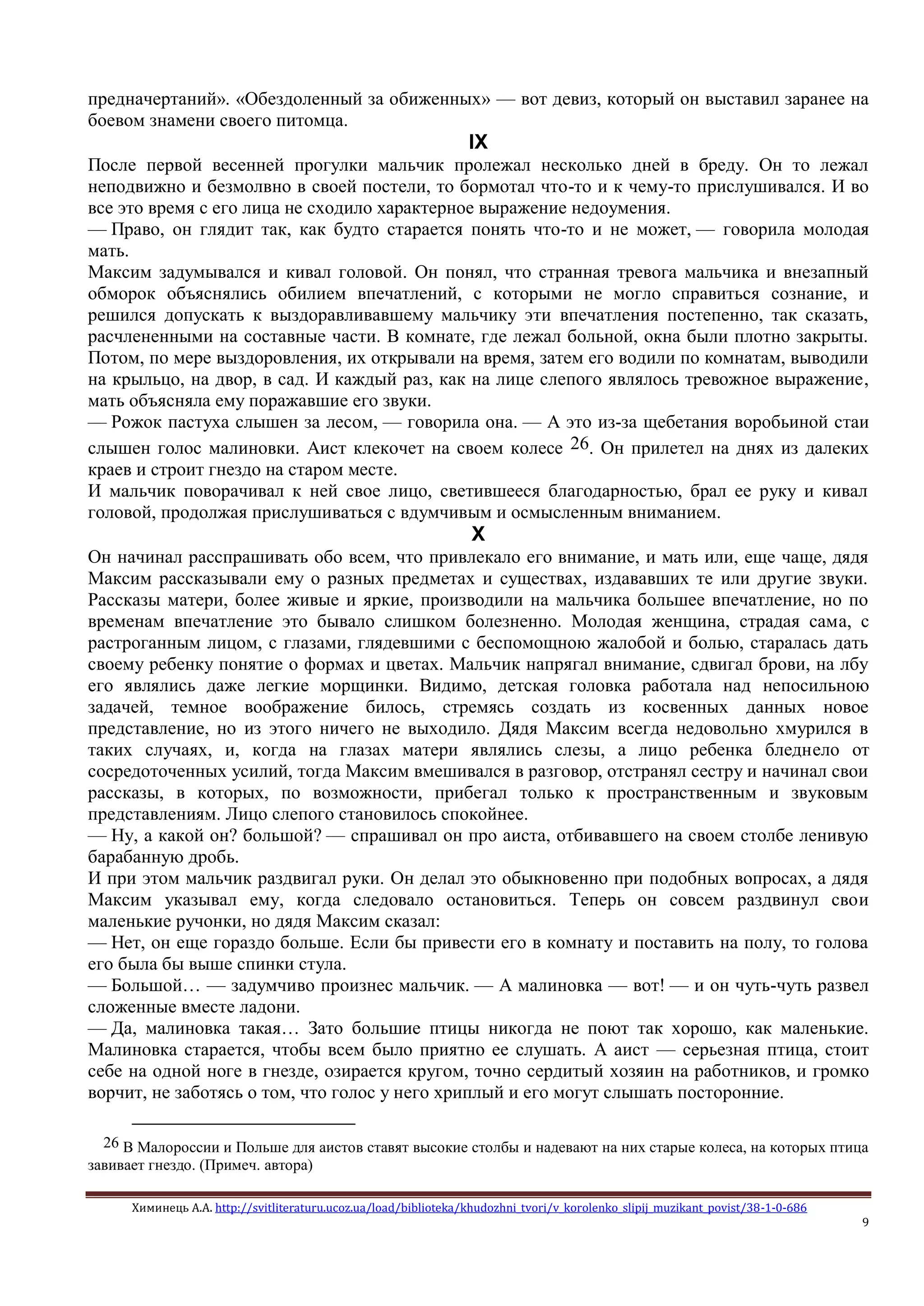 Химинець А.А. http://svitliteraturu.ucoz.ua/load/biblioteka/khudozhni_tvori/v_korolenko_slipij_muzikant_povist/38-1-0-686
9
предначертаний». «Обездоленный за обиженных» — вот девиз, который он выставил заранее на
боевом знамени своего питомца.
IX
После первой весенней прогулки мальчик пролежал несколько дней в бреду. Он то лежал
неподвижно и безмолвно в своей постели, то бормотал что-то и к чему-то прислушивался. И во
все это время с его лица не сходило характерное выражение недоумения.
— Право, он глядит так, как будто старается понять что-то и не может, — говорила молодая
мать.
Максим задумывался и кивал головой. Он понял, что странная тревога мальчика и внезапный
обморок объяснялись обилием впечатлений, с которыми не могло справиться сознание, и
решился допускать к выздоравливавшему мальчику эти впечатления постепенно, так сказать,
расчлененными на составные части. В комнате, где лежал больной, окна были плотно закрыты.
Потом, по мере выздоровления, их открывали на время, затем его водили по комнатам, выводили
на крыльцо, на двор, в сад. И каждый раз, как на лице слепого являлось тревожное выражение,
мать объясняла ему поражавшие его звуки.
— Рожок пастуха слышен за лесом, — говорила она. — А это из-за щебетания воробьиной стаи
слышен голос малиновки. Аист клекочет на своем колесе 26. Он прилетел на днях из далеких
краев и строит гнездо на старом месте.
И мальчик поворачивал к ней свое лицо, светившееся благодарностью, брал ее руку и кивал
головой, продолжая прислушиваться с вдумчивым и осмысленным вниманием.
X
Он начинал расспрашивать обо всем, что привлекало его внимание, и мать или, еще чаще, дядя
Максим рассказывали ему о разных предметах и существах, издававших те или другие звуки.
Рассказы матери, более живые и яркие, производили на мальчика большее впечатление, но по
временам впечатление это бывало слишком болезненно. Молодая женщина, страдая сама, с
растроганным лицом, с глазами, глядевшими с беспомощною жалобой и болью, старалась дать
своему ребенку понятие о формах и цветах. Мальчик напрягал внимание, сдвигал брови, на лбу
его являлись даже легкие морщинки. Видимо, детская головка работала над непосильною
задачей, темное воображение билось, стремясь создать из косвенных данных новое
представление, но из этого ничего не выходило. Дядя Максим всегда недовольно хмурился в
таких случаях, и, когда на глазах матери являлись слезы, а лицо ребенка бледнело от
сосредоточенных усилий, тогда Максим вмешивался в разговор, отстранял сестру и начинал свои
рассказы, в которых, по возможности, прибегал только к пространственным и звуковым
представлениям. Лицо слепого становилось спокойнее.
— Ну, а какой он? большой? — спрашивал он про аиста, отбивавшего на своем столбе ленивую
барабанную дробь.
И при этом мальчик раздвигал руки. Он делал это обыкновенно при подобных вопросах, а дядя
Максим указывал ему, когда следовало остановиться. Теперь он совсем раздвинул свои
маленькие ручонки, но дядя Максим сказал:
— Нет, он еще гораздо больше. Если бы привести его в комнату и поставить на полу, то голова
его была бы выше спинки стула.
— Большой… — задумчиво произнес мальчик. — А малиновка — вот! — и он чуть-чуть развел
сложенные вместе ладони.
— Да, малиновка такая… Зато большие птицы никогда не поют так хорошо, как маленькие.
Малиновка старается, чтобы всем было приятно ее слушать. А аист — серьезная птица, стоит
себе на одной ноге в гнезде, озирается кругом, точно сердитый хозяин на работников, и громко
ворчит, не заботясь о том, что голос у него хриплый и его могут слышать посторонние.
26 В Малороссии и Польше для аистов ставят высокие столбы и надевают на них старые колеса, на которых птица
завивает гнездо. (Примеч. автора)
 