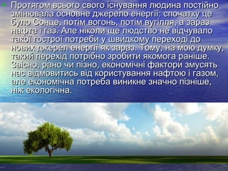• Протягом всього свого існування людина постійноПротягом всього свого існування людина постійно
змінювала основне джерело енергії: спочатку цезмінювала основне джерело енергії: спочатку це
було Сонце, потім вогонь, потім вугілля, а заразбуло Сонце, потім вогонь, потім вугілля, а зараз
нафта і газ. Але ніколи ще людство не відчувалонафта і газ. Але ніколи ще людство не відчувало
такої гострої потреби у швидкому переході дотакої гострої потреби у швидкому переході до
нових джерел енергії як зараз. Тому, на мою думку,нових джерел енергії як зараз. Тому, на мою думку,
такий перехід потрібно зробити якомога раніше.такий перехід потрібно зробити якомога раніше.
Звісно, рано чи пізно, економічні фактори змусятьЗвісно, рано чи пізно, економічні фактори змусять
нас відмовитись від користування нафтою і газом,нас відмовитись від користування нафтою і газом,
але економічна потреба виникне значно пізніше,але економічна потреба виникне значно пізніше,
ніж екологічна.ніж екологічна.
 