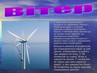 • У нашій країні вітряки можнаУ нашій країні вітряки можна
будувати на узбережжях Чорного ібудувати на узбережжях Чорного і
Азовського морів, у степовихАзовського морів, у степових
районах, а також у горах Криму ірайонах, а також у горах Криму і
Карпат. У нинішню епоху високих цінКарпат. У нинішню епоху високих цін
на паливо можна вважати, щона паливо можна вважати, що
вітродвигуни виявлятьсявітродвигуни виявляться
конкурентноздатними по вартості іконкурентноздатними по вартості і
зможуть брати участь у задоволеннізможуть брати участь у задоволенні
енергетичних потреб країниенергетичних потреб країни..
• Більшість великих вітродвигунів,Більшість великих вітродвигунів,
що споруджуються зараз чи ужещо споруджуються зараз чи уже
діючих, розраховано на роботудіючих, розраховано на роботу
при швидкостях вітру 17-58при швидкостях вітру 17-58
кілометрів за годину. Вітер зікілометрів за годину. Вітер зі
швидкістю менше 17 кілометрівшвидкістю менше 17 кілометрів
за годину дає мало корисноїза годину дає мало корисної
енергії, а при швидкостях більшенергії, а при швидкостях більш
58 кілометрів за годину можливе58 кілометрів за годину можливе
пошкодження двигуна.пошкодження двигуна.
 