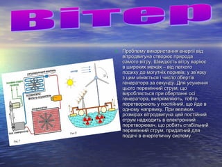 • Проблему використання енергії відПроблему використання енергії від
вітродвигуна створює природавітродвигуна створює природа
самого вітру. Швидкість вітру варіюєсамого вітру. Швидкість вітру варіює
в широких межах – від легкогов широких межах – від легкого
подиху до могутніх поривів; у зв’язкуподиху до могутніх поривів; у зв’язку
з цим міняється і число обертівз цим міняється і число обертів
генератора за секунду. Для усуненнягенератора за секунду. Для усунення
цього перемінний струм, щоцього перемінний струм, що
виробляється при обертанні осівиробляється при обертанні осі
генератора, випрямляють, тобтогенератора, випрямляють, тобто
перетворюють у постійний, що йде вперетворюють у постійний, що йде в
одному напрямку. При великиходному напрямку. При великих
розмірах вітродвигуна цей постійнийрозмірах вітродвигуна цей постійний
струм надходить в електроннийструм надходить в електронний
перетворювач, що робить стабільнийперетворювач, що робить стабільний
перемінний струм, придатний дляперемінний струм, придатний для
подачі в енергетичну системуподачі в енергетичну систему
 