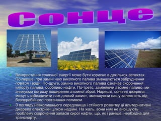• Використання сонячної енергії може бути корисно в декількох аспектах.Використання сонячної енергії може бути корисно в декількох аспектах.
По-перше, при заміні нею викопного палива зменшується забрудненняПо-перше, при заміні нею викопного палива зменшується забруднення
повітря і води. По-друге, заміна викопного палива означає скороченняповітря і води. По-друге, заміна викопного палива означає скорочення
імпорту палива, особливо нафти. По-третє, заміняючи атомне паливо, миімпорту палива, особливо нафти. По-третє, заміняючи атомне паливо, ми
знижуємо погрозу поширення атомної зброї. Нарешті, сонячні джерелазнижуємо погрозу поширення атомної зброї. Нарешті, сонячні джерела
можуть забезпечити нам деякий захист, зменшуючи нашу залежність відможуть забезпечити нам деякий захист, зменшуючи нашу залежність від
безперебійного постачання паливом.безперебійного постачання паливом.
• З погляду навколишнього середовища і стійкого розвитку ці альтернативніЗ погляду навколишнього середовища і стійкого розвитку ці альтернативні
джерела електрики цілком надійні. На жаль, вони ніяк не вирішуютьджерела електрики цілком надійні. На жаль, вони ніяк не вирішують
проблему скорочення запасів сирої нафти, що, як і раніше, необхідна дляпроблему скорочення запасів сирої нафти, що, як і раніше, необхідна для
транспорту.транспорту.
 
