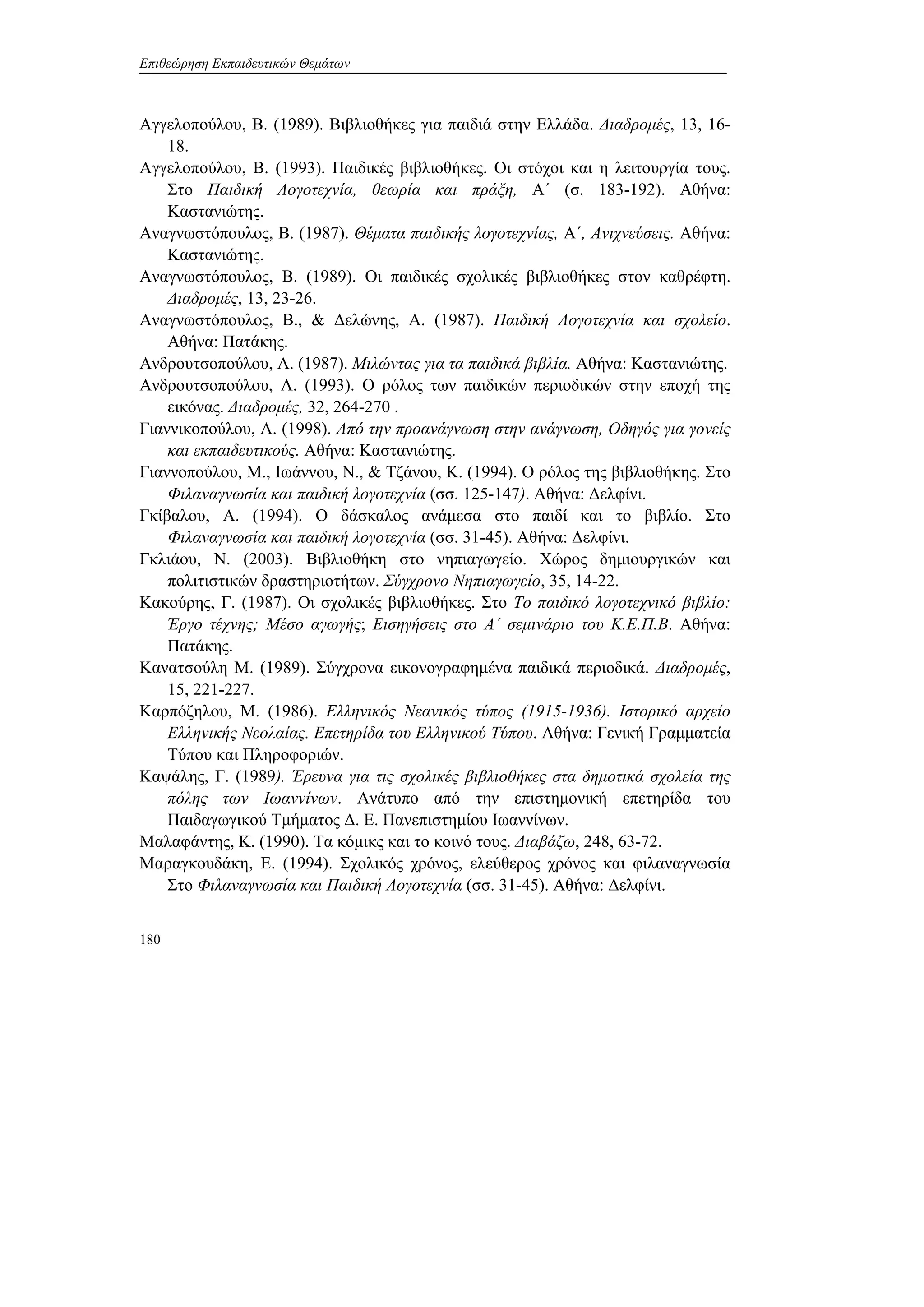 Επιθεώρηση Εκπαιδευτικών Θεμάτων
180
Αγγελοπούλου, Β. (1989). Βιβλιοθήκες για παιδιά στην Ελλάδα. Διαδρομές, 13, 16-
18.
Αγγελοπούλου, Β. (1993). Παιδικές βιβλιοθήκες. Οι στόχοι και η λειτουργία τους.
Στο Παιδική Λογοτεχνία, θεωρία και πράξη, A΄ (σ. 183-192). Αθήνα:
Καστανιώτης.
Αναγνωστόπουλος, Β. (1987). Θέματα παιδικής λογοτεχνίας, Α΄, Ανιχνεύσεις. Αθήνα:
Καστανιώτης.
Αναγνωστόπουλος, Β. (1989). Οι παιδικές σχολικές βιβλιοθήκες στον καθρέφτη.
Διαδρομές, 13, 23-26.
Αναγνωστόπουλος, Β., & Δελώνης, Α. (1987). Παιδική Λογοτεχνία και σχολείο.
Αθήνα: Πατάκης.
Ανδρουτσοπούλου, Λ. (1987). Μιλώντας για τα παιδικά βιβλία. Αθήνα: Καστανιώτης.
Ανδρουτσοπούλου, Λ. (1993). Ο ρόλος των παιδικών περιοδικών στην εποχή της
εικόνας. Διαδρομές, 32, 264-270 .
Γιαννικοπούλου, Α. (1998). Από την προανάγνωση στην ανάγνωση, Οδηγός για γονείς
και εκπαιδευτικούς. Αθήνα: Καστανιώτης.
Γιαννοπούλου, Μ., Ιωάννου, Ν., & Τζάνου, Κ. (1994). Ο ρόλος της βιβλιοθήκης. Στο
Φιλαναγνωσία και παιδική λογοτεχνία (σσ. 125-147). Αθήνα: Δελφίνι.
Γκίβαλου, Α. (1994). Ο δάσκαλος ανάμεσα στο παιδί και το βιβλίο. Στο
Φιλαναγνωσία και παιδική λογοτεχνία (σσ. 31-45). Αθήνα: Δελφίνι.
Γκλιάου, Ν. (2003). Βιβλιοθήκη στο νηπιαγωγείο. Χώρος δημιουργικών και
πολιτιστικών δραστηριοτήτων. Σύγχρονο Νηπιαγωγείο, 35, 14-22.
Κακούρης, Γ. (1987). Οι σχολικές βιβλιοθήκες. Στο Το παιδικό λογοτεχνικό βιβλίο:
Έργο τέχνης; Μέσο αγωγής; Εισηγήσεις στο Α΄ σεμινάριο του Κ.Ε.Π.Β. Αθήνα:
Πατάκης.
Κανατσούλη Μ. (1989). Σύγχρονα εικονογραφημένα παιδικά περιοδικά. Διαδρομές,
15, 221-227.
Καρπόζηλου, Μ. (1986). Ελληνικός Νεανικός τύπος (1915-1936). Ιστορικό αρχείο
Ελληνικής Νεολαίας. Επετηρίδα του Ελληνικού Τύπου. Αθήνα: Γενική Γραμματεία
Τύπου και Πληροφοριών.
Καψάλης, Γ. (1989). Έρευνα για τις σχολικές βιβλιοθήκες στα δημοτικά σχολεία της
πόλης των Ιωαννίνων. Ανάτυπο από την επιστημονική επετηρίδα του
Παιδαγωγικού Τμήματος Δ. Ε. Πανεπιστημίου Ιωαννίνων.
Μαλαφάντης, Κ. (1990). Τα κόμικς και το κοινό τους. Διαβάζω, 248, 63-72.
Μαραγκουδάκη, Ε. (1994). Σχολικός χρόνος, ελεύθερος χρόνος και φιλαναγνωσία
Στο Φιλαναγνωσία και Παιδική Λογοτεχνία (σσ. 31-45). Αθήνα: Δελφίνι.
 