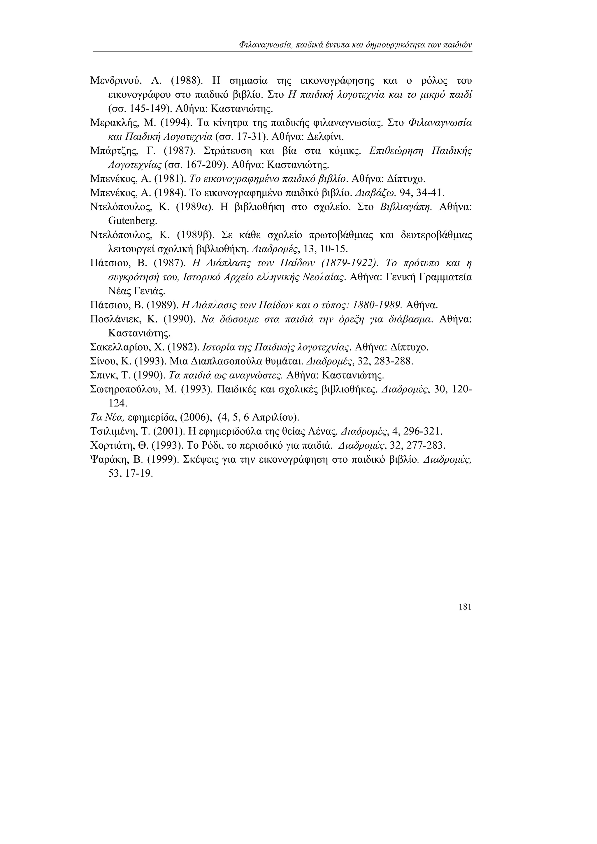 Φιλαναγνωσία, παιδικά έντυπα και δημιουργικότητα των παιδιών
181
Μενδρινού, Α. (1988). Η σημασία της εικονογράφησης και ο ρόλος του
εικονογράφου στο παιδικό βιβλίο. Στο Η παιδική λογοτεχνία και το μικρό παιδί
(σσ. 145-149). Αθήνα: Καστανιώτης.
Μερακλής, Μ. (1994). Τα κίνητρα της παιδικής φιλαναγνωσίας. Στο Φιλαναγνωσία
και Παιδική Λογοτεχνία (σσ. 17-31). Αθήνα: Δελφίνι.
Μπάρτζης, Γ. (1987). Στράτευση και βία στα κόμικς. Επιθεώρηση Παιδικής
Λογοτεχνίας (σσ. 167-209). Αθήνα: Καστανιώτης.
Μπενέκος, Α. (1981). Το εικονογραφημένο παιδικό βιβλίο. Αθήνα: Δίπτυχο.
Μπενέκος, Α. (1984). Το εικονογραφημένο παιδικό βιβλίο. Διαβάζω, 94, 34-41.
Ντελόπουλος, Κ. (1989α). Η βιβλιοθήκη στο σχολείο. Στο Βιβλιαγάπη. Αθήνα:
Gutenberg.
Ντελόπουλος, Κ. (1989β). Σε κάθε σχολείο πρωτοβάθμιας και δευτεροβάθμιας
λειτουργεί σχολική βιβλιοθήκη. Διαδρομές, 13, 10-15.
Πάτσιου, Β. (1987). Η Διάπλασις των Παίδων (1879-1922). Το πρότυπο και η
συγκρότησή του, Ιστορικό Αρχείο ελληνικής Νεολαίας. Αθήνα: Γενική Γραμματεία
Νέας Γενιάς.
Πάτσιου, Β. (1989). Η Διάπλασις των Παίδων και ο τύπος: 1880-1989. Αθήνα.
Ποσλάνιεκ, Κ. (1990). Να δώσουμε στα παιδιά την όρεξη για διάβασμα. Αθήνα:
Καστανιώτης.
Σακελλαρίου, Χ. (1982). Ιστορία της Παιδικής λογοτεχνίας. Αθήνα: Δίπτυχο.
Σίνου, Κ. (1993). Μια Διαπλασοπούλα θυμάται. Διαδρομές, 32, 283-288.
Σπινκ, Τ. (1990). Τα παιδιά ως αναγνώστες. Αθήνα: Καστανιώτης.
Σωτηροπούλου, Μ. (1993). Παιδικές και σχολικές βιβλιοθήκες. Διαδρομές, 30, 120-
124.
Τα Νέα, εφημερίδα, (2006), (4, 5, 6 Απριλίου).
Τσιλιμένη, Τ. (2001). Η εφημεριδούλα της θείας Λένας. Διαδρομές, 4, 296-321.
Χορτιάτη, Θ. (1993). Το Ρόδι, το περιοδικό για παιδιά. Διαδρομές, 32, 277-283.
Ψαράκη, Β. (1999). Σκέψεις για την εικονογράφηση στο παιδικό βιβλίο. Διαδρομές,
53, 17-19.
 
