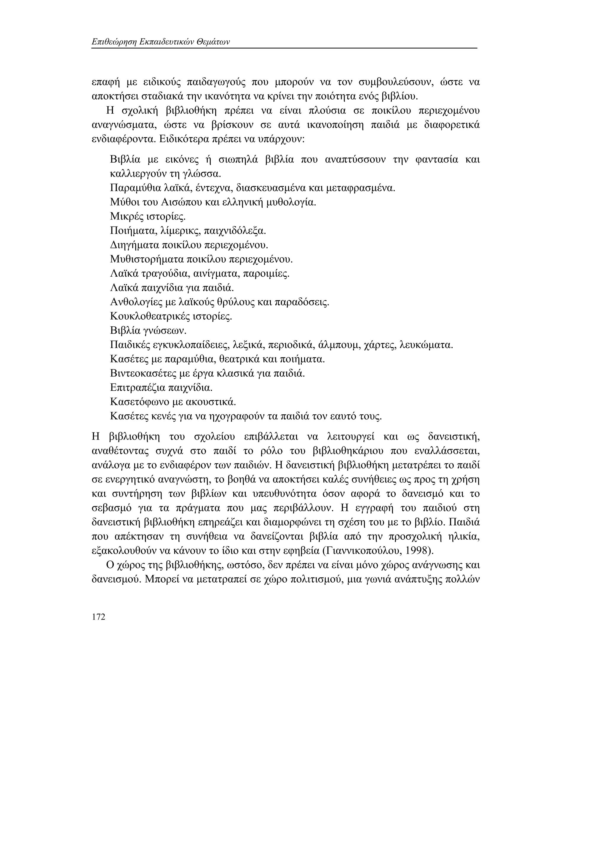 Επιθεώρηση Εκπαιδευτικών Θεμάτων
172
επαφή με ειδικούς παιδαγωγούς που μπορούν να τον συμβουλεύσουν, ώστε να
αποκτήσει σταδιακά την ικανότητα να κρίνει την ποιότητα ενός βιβλίου.
Η σχολική βιβλιοθήκη πρέπει να είναι πλούσια σε ποικίλου περιεχομένου
αναγνώσματα, ώστε να βρίσκουν σε αυτά ικανοποίηση παιδιά με διαφορετικά
ενδιαφέροντα. Ειδικότερα πρέπει να υπάρχουν:
Βιβλία με εικόνες ή σιωπηλά βιβλία που αναπτύσσουν την φαντασία και
καλλιεργούν τη γλώσσα.
Παραμύθια λαϊκά, έντεχνα, διασκευασμένα και μεταφρασμένα.
Μύθοι του Αισώπου και ελληνική μυθολογία.
Μικρές ιστορίες.
Ποιήματα, λίμερικς, παιχνιδόλεξα.
Διηγήματα ποικίλου περιεχομένου.
Μυθιστορήματα ποικίλου περιεχομένου.
Λαϊκά τραγούδια, αινίγματα, παροιμίες.
Λαϊκά παιχνίδια για παιδιά.
Ανθολογίες με λαϊκούς θρύλους και παραδόσεις.
Κουκλοθεατρικές ιστορίες.
Βιβλία γνώσεων.
Παιδικές εγκυκλοπαίδειες, λεξικά, περιοδικά, άλμπουμ, χάρτες, λευκώματα.
Κασέτες με παραμύθια, θεατρικά και ποιήματα.
Βιντεοκασέτες με έργα κλασικά για παιδιά.
Επιτραπέζια παιχνίδια.
Κασετόφωνο με ακουστικά.
Κασέτες κενές για να ηχογραφούν τα παιδιά τον εαυτό τους.
Η βιβλιοθήκη του σχολείου επιβάλλεται να λειτουργεί και ως δανειστική,
αναθέτοντας συχνά στο παιδί το ρόλο του βιβλιοθηκάριου που εναλλάσσεται,
ανάλογα με το ενδιαφέρον των παιδιών. Η δανειστική βιβλιοθήκη μετατρέπει το παιδί
σε ενεργητικό αναγνώστη, το βοηθά να αποκτήσει καλές συνήθειες ως προς τη χρήση
και συντήρηση των βιβλίων και υπευθυνότητα όσον αφορά το δανεισμό και το
σεβασμό για τα πράγματα που μας περιβάλλουν. Η εγγραφή του παιδιού στη
δανειστική βιβλιοθήκη επηρεάζει και διαμορφώνει τη σχέση του με το βιβλίο. Παιδιά
που απέκτησαν τη συνήθεια να δανείζονται βιβλία από την προσχολική ηλικία,
εξακολουθούν να κάνουν το ίδιο και στην εφηβεία (Γιαννικοπούλου, 1998).
Ο χώρος της βιβλιοθήκης, ωστόσο, δεν πρέπει να είναι μόνο χώρος ανάγνωσης και
δανεισμού. Μπορεί να μετατραπεί σε χώρο πολιτισμού, μια γωνιά ανάπτυξης πολλών
 