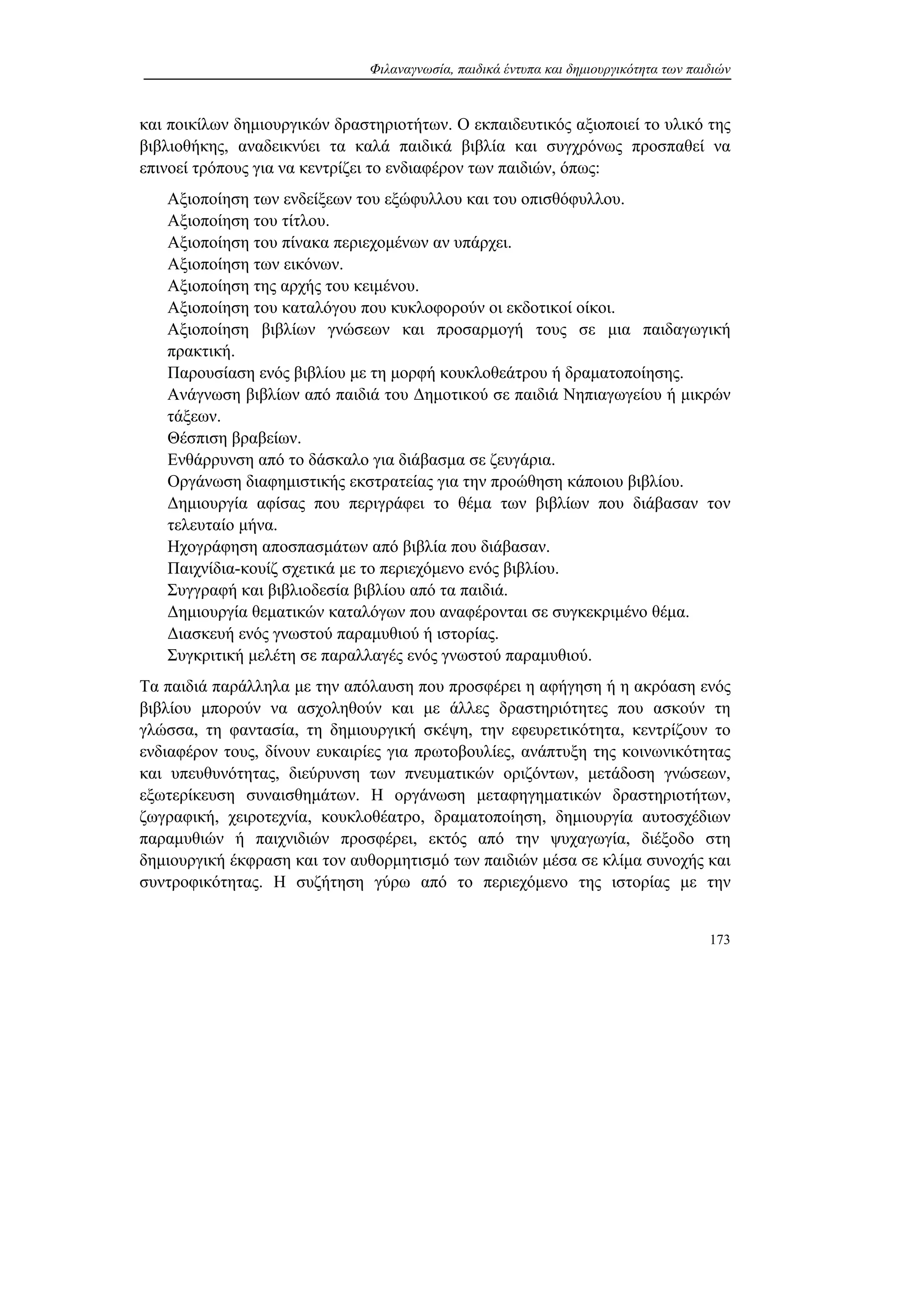 Φιλαναγνωσία, παιδικά έντυπα και δημιουργικότητα των παιδιών
173
και ποικίλων δημιουργικών δραστηριοτήτων. Ο εκπαιδευτικός αξιοποιεί το υλικό της
βιβλιοθήκης, αναδεικνύει τα καλά παιδικά βιβλία και συγχρόνως προσπαθεί να
επινοεί τρόπους για να κεντρίζει το ενδιαφέρον των παιδιών, όπως:
Αξιοποίηση των ενδείξεων του εξώφυλλου και του οπισθόφυλλου.
Αξιοποίηση του τίτλου.
Αξιοποίηση του πίνακα περιεχομένων αν υπάρχει.
Αξιοποίηση των εικόνων.
Αξιοποίηση της αρχής του κειμένου.
Αξιοποίηση του καταλόγου που κυκλοφορούν οι εκδοτικοί οίκοι.
Αξιοποίηση βιβλίων γνώσεων και προσαρμογή τους σε μια παιδαγωγική
πρακτική.
Παρουσίαση ενός βιβλίου με τη μορφή κουκλοθεάτρου ή δραματοποίησης.
Ανάγνωση βιβλίων από παιδιά του Δημοτικού σε παιδιά Νηπιαγωγείου ή μικρών
τάξεων.
Θέσπιση βραβείων.
Ενθάρρυνση από το δάσκαλο για διάβασμα σε ζευγάρια.
Οργάνωση διαφημιστικής εκστρατείας για την προώθηση κάποιου βιβλίου.
Δημιουργία αφίσας που περιγράφει το θέμα των βιβλίων που διάβασαν τον
τελευταίο μήνα.
Ηχογράφηση αποσπασμάτων από βιβλία που διάβασαν.
Παιχνίδια-κουίζ σχετικά με το περιεχόμενο ενός βιβλίου.
Συγγραφή και βιβλιοδεσία βιβλίου από τα παιδιά.
Δημιουργία θεματικών καταλόγων που αναφέρονται σε συγκεκριμένο θέμα.
Διασκευή ενός γνωστού παραμυθιού ή ιστορίας.
Συγκριτική μελέτη σε παραλλαγές ενός γνωστού παραμυθιού.
Τα παιδιά παράλληλα με την απόλαυση που προσφέρει η αφήγηση ή η ακρόαση ενός
βιβλίου μπορούν να ασχοληθούν και με άλλες δραστηριότητες που ασκούν τη
γλώσσα, τη φαντασία, τη δημιουργική σκέψη, την εφευρετικότητα, κεντρίζουν το
ενδιαφέρον τους, δίνουν ευκαιρίες για πρωτοβουλίες, ανάπτυξη της κοινωνικότητας
και υπευθυνότητας, διεύρυνση των πνευματικών οριζόντων, μετάδοση γνώσεων,
εξωτερίκευση συναισθημάτων. Η οργάνωση μεταφηγηματικών δραστηριοτήτων,
ζωγραφική, χειροτεχνία, κουκλοθέατρο, δραματοποίηση, δημιουργία αυτοσχέδιων
παραμυθιών ή παιχνιδιών προσφέρει, εκτός από την ψυχαγωγία, διέξοδο στη
δημιουργική έκφραση και τον αυθορμητισμό των παιδιών μέσα σε κλίμα συνοχής και
συντροφικότητας. Η συζήτηση γύρω από το περιεχόμενο της ιστορίας με την
 
