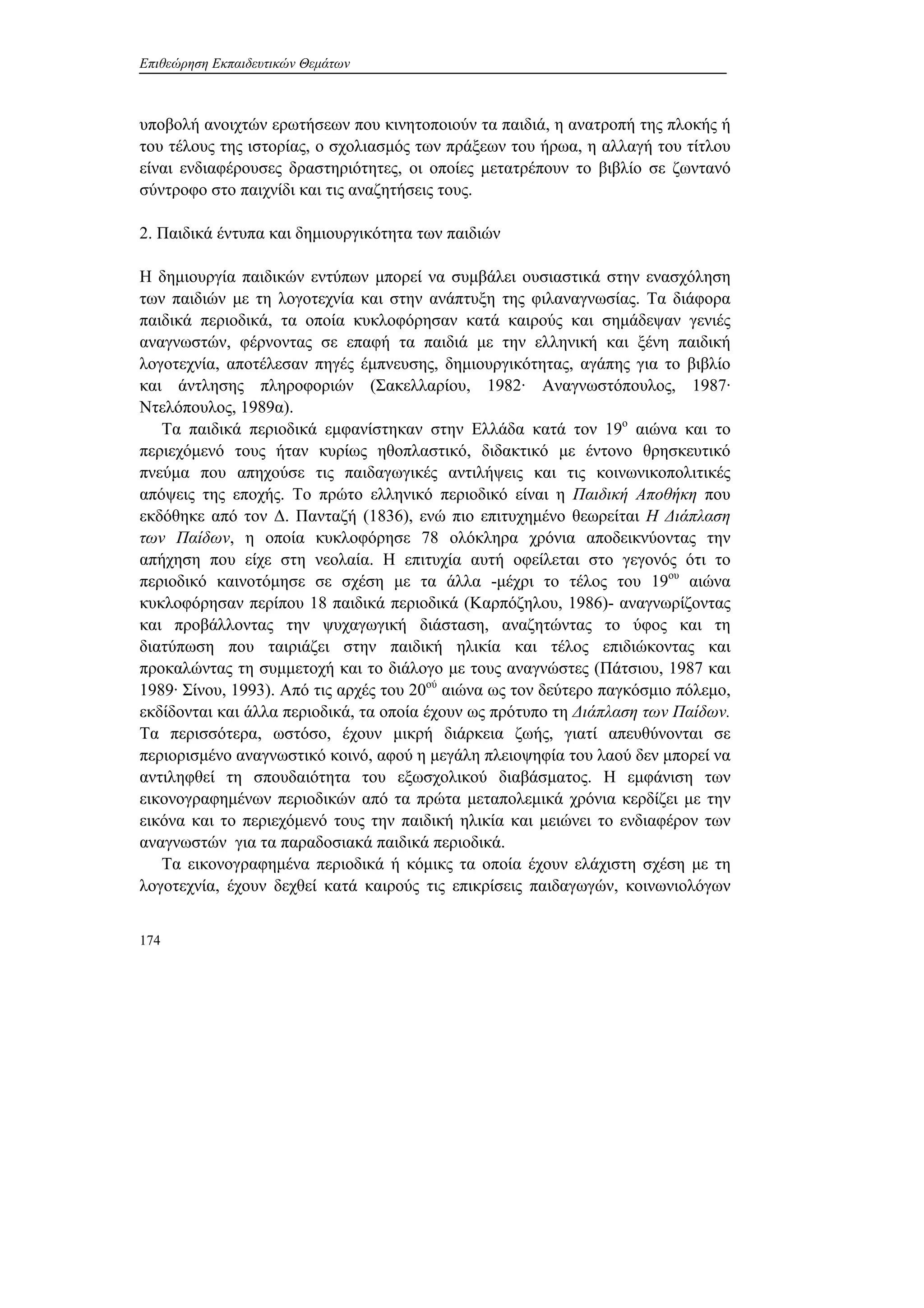 Επιθεώρηση Εκπαιδευτικών Θεμάτων
174
υποβολή ανοιχτών ερωτήσεων που κινητοποιούν τα παιδιά, η ανατροπή της πλοκής ή
του τέλους της ιστορίας, ο σχολιασμός των πράξεων του ήρωα, η αλλαγή του τίτλου
είναι ενδιαφέρουσες δραστηριότητες, οι οποίες μετατρέπουν το βιβλίο σε ζωντανό
σύντροφο στο παιχνίδι και τις αναζητήσεις τους.
2. Παιδικά έντυπα και δημιουργικότητα των παιδιών
Η δημιουργία παιδικών εντύπων μπορεί να συμβάλει ουσιαστικά στην ενασχόληση
των παιδιών με τη λογοτεχνία και στην ανάπτυξη της φιλαναγνωσίας. Τα διάφορα
παιδικά περιοδικά, τα οποία κυκλοφόρησαν κατά καιρούς και σημάδεψαν γενιές
αναγνωστών, φέρνοντας σε επαφή τα παιδιά με την ελληνική και ξένη παιδική
λογοτεχνία, αποτέλεσαν πηγές έμπνευσης, δημιουργικότητας, αγάπης για το βιβλίο
και άντλησης πληροφοριών (Σακελλαρίου, 1982· Αναγνωστόπουλος, 1987·
Ντελόπουλος, 1989α).
Τα παιδικά περιοδικά εμφανίστηκαν στην Ελλάδα κατά τον 19ο
αιώνα και το
περιεχόμενό τους ήταν κυρίως ηθοπλαστικό, διδακτικό με έντονο θρησκευτικό
πνεύμα που απηχούσε τις παιδαγωγικές αντιλήψεις και τις κοινωνικοπολιτικές
απόψεις της εποχής. Το πρώτο ελληνικό περιοδικό είναι η Παιδική Αποθήκη που
εκδόθηκε από τον Δ. Πανταζή (1836), ενώ πιο επιτυχημένο θεωρείται Η Διάπλαση
των Παίδων, η οποία κυκλοφόρησε 78 ολόκληρα χρόνια αποδεικνύοντας την
απήχηση που είχε στη νεολαία. Η επιτυχία αυτή οφείλεται στο γεγονός ότι το
περιοδικό καινοτόμησε σε σχέση με τα άλλα -μέχρι το τέλος του 19ου
αιώνα
κυκλοφόρησαν περίπου 18 παιδικά περιοδικά (Καρπόζηλου, 1986)- αναγνωρίζοντας
και προβάλλοντας την ψυχαγωγική διάσταση, αναζητώντας το ύφος και τη
διατύπωση που ταιριάζει στην παιδική ηλικία και τέλος επιδιώκοντας και
προκαλώντας τη συμμετοχή και το διάλογο με τους αναγνώστες (Πάτσιου, 1987 και
1989· Σίνου, 1993). Από τις αρχές του 20ού
αιώνα ως τον δεύτερο παγκόσμιο πόλεμο,
εκδίδονται και άλλα περιοδικά, τα οποία έχουν ως πρότυπο τη Διάπλαση των Παίδων.
Τα περισσότερα, ωστόσο, έχουν μικρή διάρκεια ζωής, γιατί απευθύνονται σε
περιορισμένο αναγνωστικό κοινό, αφού η μεγάλη πλειοψηφία του λαού δεν μπορεί να
αντιληφθεί τη σπουδαιότητα του εξωσχολικού διαβάσματος. Η εμφάνιση των
εικονογραφημένων περιοδικών από τα πρώτα μεταπολεμικά χρόνια κερδίζει με την
εικόνα και το περιεχόμενό τους την παιδική ηλικία και μειώνει το ενδιαφέρον των
αναγνωστών για τα παραδοσιακά παιδικά περιοδικά.
Τα εικονογραφημένα περιοδικά ή κόμικς τα οποία έχουν ελάχιστη σχέση με τη
λογοτεχνία, έχουν δεχθεί κατά καιρούς τις επικρίσεις παιδαγωγών, κοινωνιολόγων
 