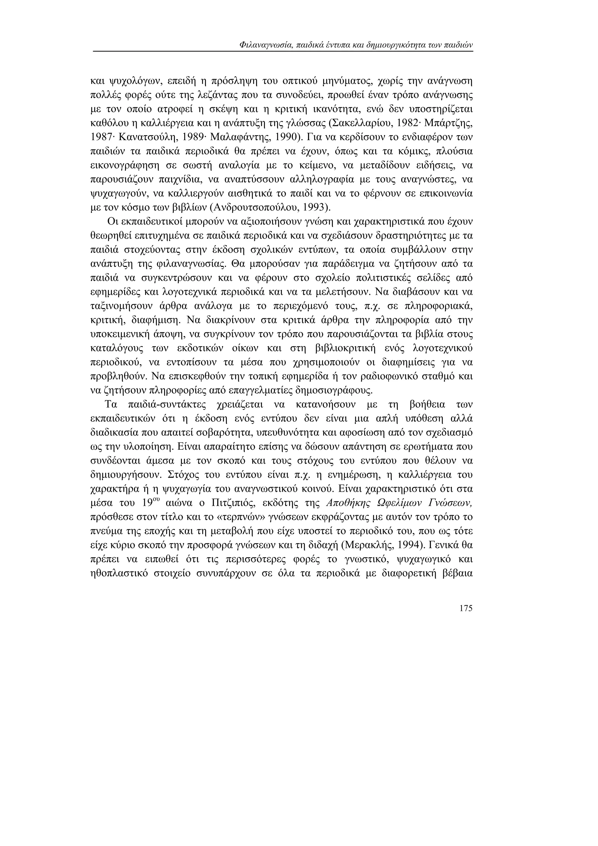 Φιλαναγνωσία, παιδικά έντυπα και δημιουργικότητα των παιδιών
175
και ψυχολόγων, επειδή η πρόσληψη του οπτικού μηνύματος, χωρίς την ανάγνωση
πολλές φορές ούτε της λεζάντας που τα συνοδεύει, προωθεί έναν τρόπο ανάγνωσης
με τον οποίο ατροφεί η σκέψη και η κριτική ικανότητα, ενώ δεν υποστηρίζεται
καθόλου η καλλιέργεια και η ανάπτυξη της γλώσσας (Σακελλαρίου, 1982· Μπάρτζης,
1987· Κανατσούλη, 1989· Μαλαφάντης, 1990). Για να κερδίσουν το ενδιαφέρον των
παιδιών τα παιδικά περιοδικά θα πρέπει να έχουν, όπως και τα κόμικς, πλούσια
εικονογράφηση σε σωστή αναλογία με το κείμενο, να μεταδίδουν ειδήσεις, να
παρουσιάζουν παιχνίδια, να αναπτύσσουν αλληλογραφία με τους αναγνώστες, να
ψυχαγωγούν, να καλλιεργούν αισθητικά το παιδί και να το φέρνουν σε επικοινωνία
με τον κόσμο των βιβλίων (Ανδρουτσοπούλου, 1993).
Οι εκπαιδευτικοί μπορούν να αξιοποιήσουν γνώση και χαρακτηριστικά που έχουν
θεωρηθεί επιτυχημένα σε παιδικά περιοδικά και να σχεδιάσουν δραστηριότητες με τα
παιδιά στοχεύοντας στην έκδοση σχολικών εντύπων, τα οποία συμβάλλουν στην
ανάπτυξη της φιλαναγνωσίας. Θα μπορούσαν για παράδειγμα να ζητήσουν από τα
παιδιά να συγκεντρώσουν και να φέρουν στο σχολείο πολιτιστικές σελίδες από
εφημερίδες και λογοτεχνικά περιοδικά και να τα μελετήσουν. Να διαβάσουν και να
ταξινομήσουν άρθρα ανάλογα με το περιεχόμενό τους, π.χ. σε πληροφοριακά,
κριτική, διαφήμιση. Να διακρίνουν στα κριτικά άρθρα την πληροφορία από την
υποκειμενική άποψη, να συγκρίνουν τον τρόπο που παρουσιάζονται τα βιβλία στους
καταλόγους των εκδοτικών οίκων και στη βιβλιοκριτική ενός λογοτεχνικού
περιοδικού, να εντοπίσουν τα μέσα που χρησιμοποιούν οι διαφημίσεις για να
προβληθούν. Να επισκεφθούν την τοπική εφημερίδα ή τον ραδιοφωνικό σταθμό και
να ζητήσουν πληροφορίες από επαγγελματίες δημοσιογράφους.
Τα παιδιά-συντάκτες χρειάζεται να κατανοήσουν με τη βοήθεια των
εκπαιδευτικών ότι η έκδοση ενός εντύπου δεν είναι μια απλή υπόθεση αλλά
διαδικασία που απαιτεί σοβαρότητα, υπευθυνότητα και αφοσίωση από τον σχεδιασμό
ως την υλοποίηση. Είναι απαραίτητο επίσης να δώσουν απάντηση σε ερωτήματα που
συνδέονται άμεσα με τον σκοπό και τους στόχους του εντύπου που θέλουν να
δημιουργήσουν. Στόχος του εντύπου είναι π.χ. η ενημέρωση, η καλλιέργεια του
χαρακτήρα ή η ψυχαγωγία του αναγνωστικού κοινού. Είναι χαρακτηριστικό ότι στα
μέσα του 19ου
αιώνα ο Πιτζιπιός, εκδότης της Αποθήκης Ωφελίμων Γνώσεων,
πρόσθεσε στον τίτλο και το «τερπνών» γνώσεων εκφράζοντας με αυτόν τον τρόπο το
πνεύμα της εποχής και τη μεταβολή που είχε υποστεί το περιοδικό του, που ως τότε
είχε κύριο σκοπό την προσφορά γνώσεων και τη διδαχή (Μερακλής, 1994). Γενικά θα
πρέπει να ειπωθεί ότι τις περισσότερες φορές το γνωστικό, ψυχαγωγικό και
ηθοπλαστικό στοιχείο συνυπάρχουν σε όλα τα περιοδικά με διαφορετική βέβαια
 