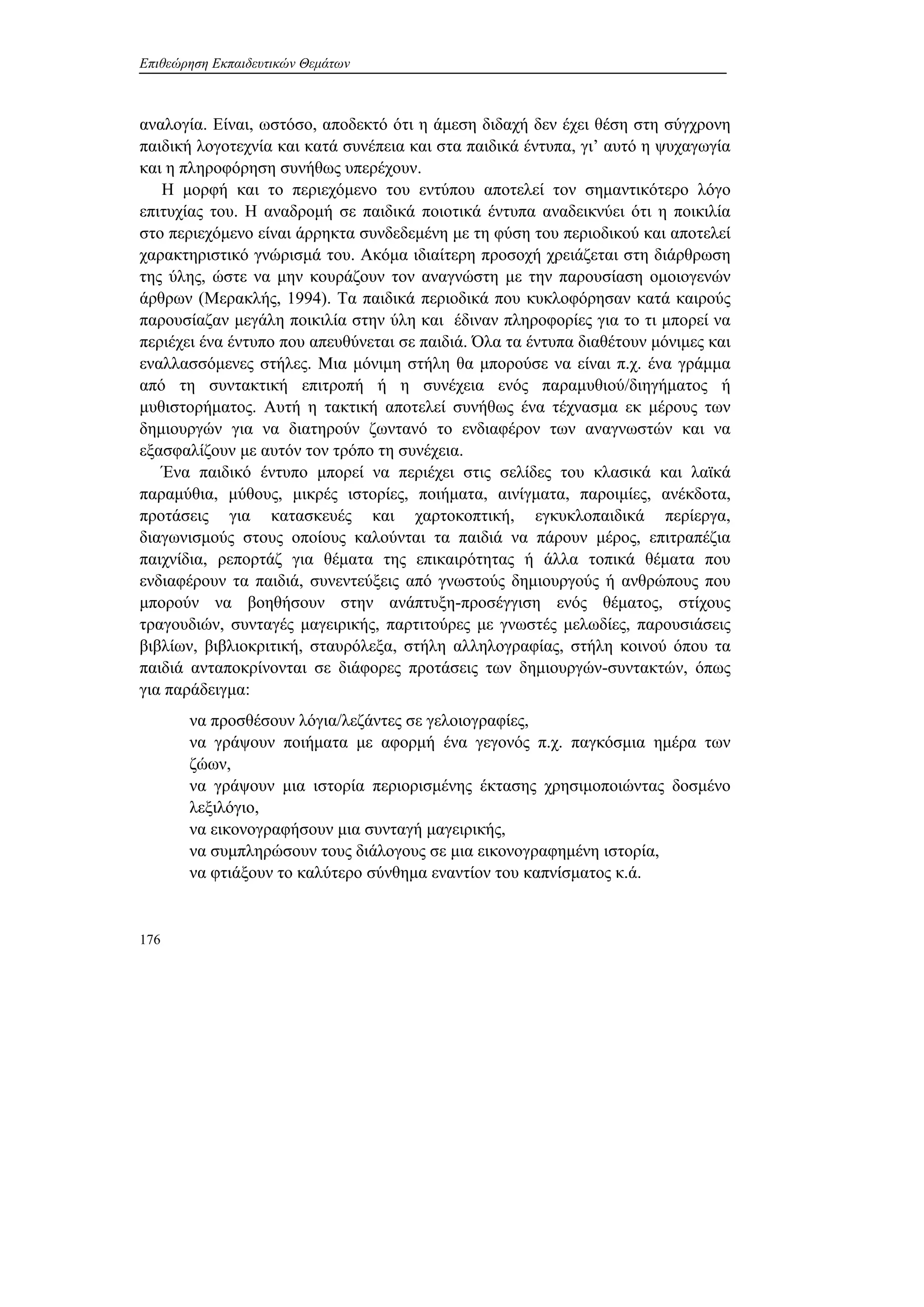 Επιθεώρηση Εκπαιδευτικών Θεμάτων
176
αναλογία. Είναι, ωστόσο, αποδεκτό ότι η άμεση διδαχή δεν έχει θέση στη σύγχρονη
παιδική λογοτεχνία και κατά συνέπεια και στα παιδικά έντυπα, γι’ αυτό η ψυχαγωγία
και η πληροφόρηση συνήθως υπερέχουν.
Η μορφή και το περιεχόμενο του εντύπου αποτελεί τον σημαντικότερο λόγο
επιτυχίας του. Η αναδρομή σε παιδικά ποιοτικά έντυπα αναδεικνύει ότι η ποικιλία
στο περιεχόμενο είναι άρρηκτα συνδεδεμένη με τη φύση του περιοδικού και αποτελεί
χαρακτηριστικό γνώρισμά του. Ακόμα ιδιαίτερη προσοχή χρειάζεται στη διάρθρωση
της ύλης, ώστε να μην κουράζουν τον αναγνώστη με την παρουσίαση ομοιογενών
άρθρων (Μερακλής, 1994). Τα παιδικά περιοδικά που κυκλοφόρησαν κατά καιρούς
παρουσίαζαν μεγάλη ποικιλία στην ύλη και έδιναν πληροφορίες για το τι μπορεί να
περιέχει ένα έντυπο που απευθύνεται σε παιδιά. Όλα τα έντυπα διαθέτουν μόνιμες και
εναλλασσόμενες στήλες. Μια μόνιμη στήλη θα μπορούσε να είναι π.χ. ένα γράμμα
από τη συντακτική επιτροπή ή η συνέχεια ενός παραμυθιού/διηγήματος ή
μυθιστορήματος. Αυτή η τακτική αποτελεί συνήθως ένα τέχνασμα εκ μέρους των
δημιουργών για να διατηρούν ζωντανό το ενδιαφέρον των αναγνωστών και να
εξασφαλίζουν με αυτόν τον τρόπο τη συνέχεια.
Ένα παιδικό έντυπο μπορεί να περιέχει στις σελίδες του κλασικά και λαϊκά
παραμύθια, μύθους, μικρές ιστορίες, ποιήματα, αινίγματα, παροιμίες, ανέκδοτα,
προτάσεις για κατασκευές και χαρτοκοπτική, εγκυκλοπαιδικά περίεργα,
διαγωνισμούς στους οποίους καλούνται τα παιδιά να πάρουν μέρος, επιτραπέζια
παιχνίδια, ρεπορτάζ για θέματα της επικαιρότητας ή άλλα τοπικά θέματα που
ενδιαφέρουν τα παιδιά, συνεντεύξεις από γνωστούς δημιουργούς ή ανθρώπους που
μπορούν να βοηθήσουν στην ανάπτυξη-προσέγγιση ενός θέματος, στίχους
τραγουδιών, συνταγές μαγειρικής, παρτιτούρες με γνωστές μελωδίες, παρουσιάσεις
βιβλίων, βιβλιοκριτική, σταυρόλεξα, στήλη αλληλογραφίας, στήλη κοινού όπου τα
παιδιά ανταποκρίνονται σε διάφορες προτάσεις των δημιουργών-συντακτών, όπως
για παράδειγμα:
να προσθέσουν λόγια/λεζάντες σε γελοιογραφίες,
να γράψουν ποιήματα με αφορμή ένα γεγονός π.χ. παγκόσμια ημέρα των
ζώων,
να γράψουν μια ιστορία περιορισμένης έκτασης χρησιμοποιώντας δοσμένο
λεξιλόγιο,
να εικονογραφήσουν μια συνταγή μαγειρικής,
να συμπληρώσουν τους διάλογους σε μια εικονογραφημένη ιστορία,
να φτιάξουν το καλύτερο σύνθημα εναντίον του καπνίσματος κ.ά.
 