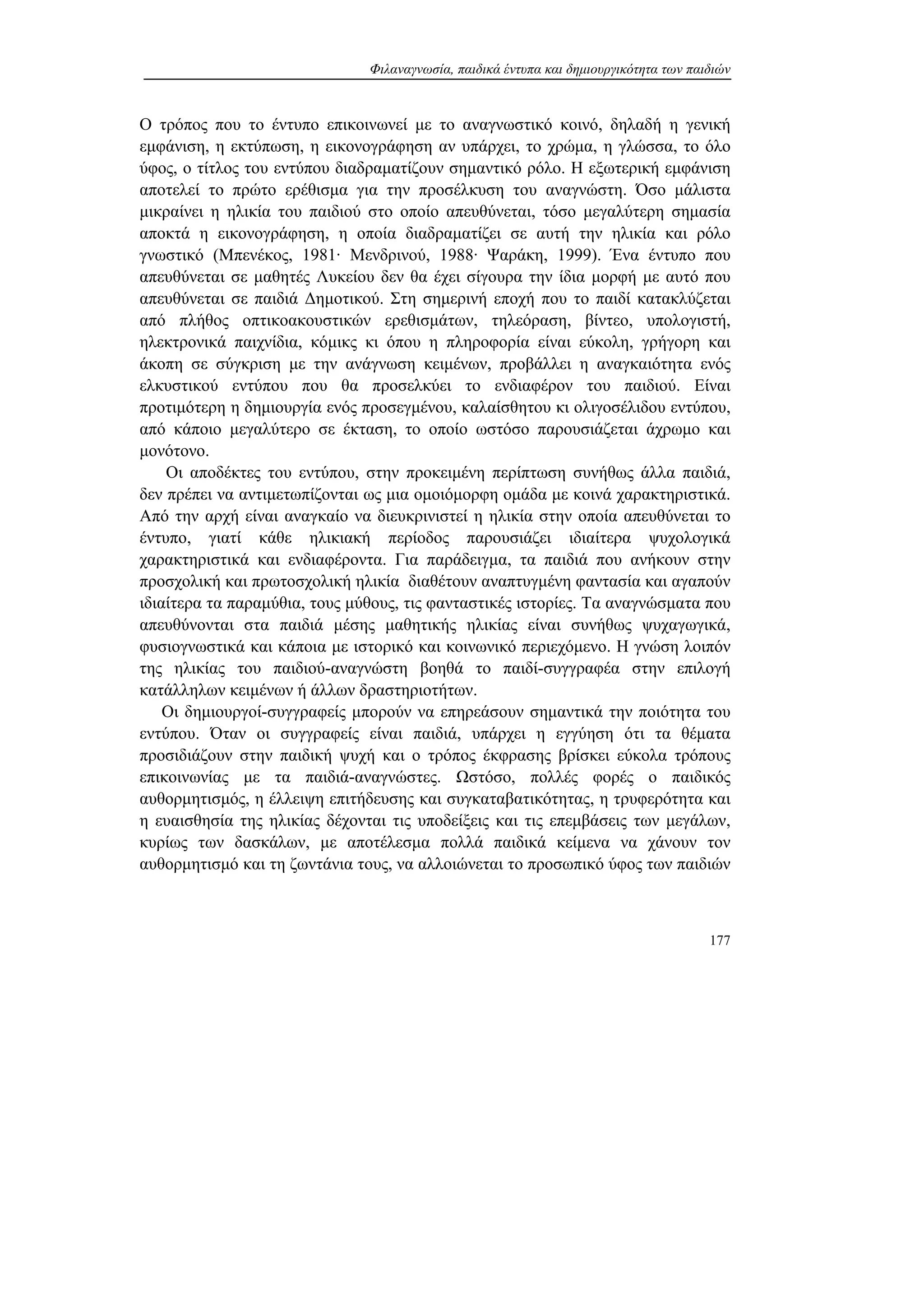 Φιλαναγνωσία, παιδικά έντυπα και δημιουργικότητα των παιδιών
177
Ο τρόπος που το έντυπο επικοινωνεί με το αναγνωστικό κοινό, δηλαδή η γενική
εμφάνιση, η εκτύπωση, η εικονογράφηση αν υπάρχει, το χρώμα, η γλώσσα, το όλο
ύφος, ο τίτλος του εντύπου διαδραματίζουν σημαντικό ρόλο. Η εξωτερική εμφάνιση
αποτελεί το πρώτο ερέθισμα για την προσέλκυση του αναγνώστη. Όσο μάλιστα
μικραίνει η ηλικία του παιδιού στο οποίο απευθύνεται, τόσο μεγαλύτερη σημασία
αποκτά η εικονογράφηση, η οποία διαδραματίζει σε αυτή την ηλικία και ρόλο
γνωστικό (Μπενέκος, 1981· Μενδρινού, 1988· Ψαράκη, 1999). Ένα έντυπο που
απευθύνεται σε μαθητές Λυκείου δεν θα έχει σίγουρα την ίδια μορφή με αυτό που
απευθύνεται σε παιδιά Δημοτικού. Στη σημερινή εποχή που το παιδί κατακλύζεται
από πλήθος οπτικοακουστικών ερεθισμάτων, τηλεόραση, βίντεο, υπολογιστή,
ηλεκτρονικά παιχνίδια, κόμικς κι όπου η πληροφορία είναι εύκολη, γρήγορη και
άκοπη σε σύγκριση με την ανάγνωση κειμένων, προβάλλει η αναγκαιότητα ενός
ελκυστικού εντύπου που θα προσελκύει το ενδιαφέρον του παιδιού. Είναι
προτιμότερη η δημιουργία ενός προσεγμένου, καλαίσθητου κι ολιγοσέλιδου εντύπου,
από κάποιο μεγαλύτερο σε έκταση, το οποίο ωστόσο παρουσιάζεται άχρωμο και
μονότονο.
Οι αποδέκτες του εντύπου, στην προκειμένη περίπτωση συνήθως άλλα παιδιά,
δεν πρέπει να αντιμετωπίζονται ως μια ομοιόμορφη ομάδα με κοινά χαρακτηριστικά.
Από την αρχή είναι αναγκαίο να διευκρινιστεί η ηλικία στην οποία απευθύνεται το
έντυπο, γιατί κάθε ηλικιακή περίοδος παρουσιάζει ιδιαίτερα ψυχολογικά
χαρακτηριστικά και ενδιαφέροντα. Για παράδειγμα, τα παιδιά που ανήκουν στην
προσχολική και πρωτοσχολική ηλικία διαθέτουν αναπτυγμένη φαντασία και αγαπούν
ιδιαίτερα τα παραμύθια, τους μύθους, τις φανταστικές ιστορίες. Τα αναγνώσματα που
απευθύνονται στα παιδιά μέσης μαθητικής ηλικίας είναι συνήθως ψυχαγωγικά,
φυσιογνωστικά και κάποια με ιστορικό και κοινωνικό περιεχόμενο. Η γνώση λοιπόν
της ηλικίας του παιδιού-αναγνώστη βοηθά το παιδί-συγγραφέα στην επιλογή
κατάλληλων κειμένων ή άλλων δραστηριοτήτων.
Οι δημιουργοί-συγγραφείς μπορούν να επηρεάσουν σημαντικά την ποιότητα του
εντύπου. Όταν οι συγγραφείς είναι παιδιά, υπάρχει η εγγύηση ότι τα θέματα
προσιδιάζουν στην παιδική ψυχή και ο τρόπος έκφρασης βρίσκει εύκολα τρόπους
επικοινωνίας με τα παιδιά-αναγνώστες. Ωστόσο, πολλές φορές ο παιδικός
αυθορμητισμός, η έλλειψη επιτήδευσης και συγκαταβατικότητας, η τρυφερότητα και
η ευαισθησία της ηλικίας δέχονται τις υποδείξεις και τις επεμβάσεις των μεγάλων,
κυρίως των δασκάλων, με αποτέλεσμα πολλά παιδικά κείμενα να χάνουν τον
αυθορμητισμό και τη ζωντάνια τους, να αλλοιώνεται το προσωπικό ύφος των παιδιών
 