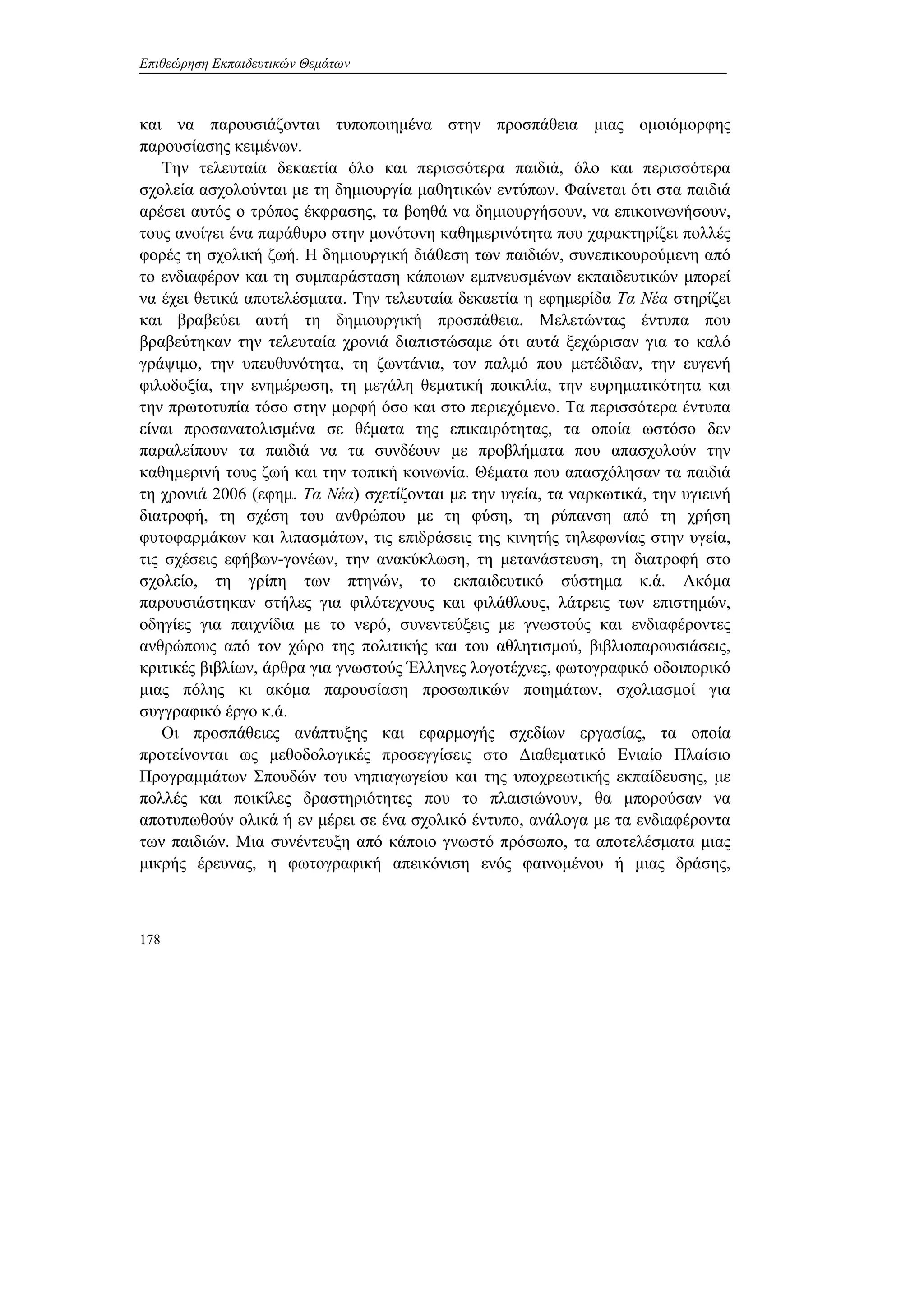 Επιθεώρηση Εκπαιδευτικών Θεμάτων
178
και να παρουσιάζονται τυποποιημένα στην προσπάθεια μιας ομοιόμορφης
παρουσίασης κειμένων.
Την τελευταία δεκαετία όλο και περισσότερα παιδιά, όλο και περισσότερα
σχολεία ασχολούνται με τη δημιουργία μαθητικών εντύπων. Φαίνεται ότι στα παιδιά
αρέσει αυτός ο τρόπος έκφρασης, τα βοηθά να δημιουργήσουν, να επικοινωνήσουν,
τους ανοίγει ένα παράθυρο στην μονότονη καθημερινότητα που χαρακτηρίζει πολλές
φορές τη σχολική ζωή. Η δημιουργική διάθεση των παιδιών, συνεπικουρούμενη από
το ενδιαφέρον και τη συμπαράσταση κάποιων εμπνευσμένων εκπαιδευτικών μπορεί
να έχει θετικά αποτελέσματα. Την τελευταία δεκαετία η εφημερίδα Τα Νέα στηρίζει
και βραβεύει αυτή τη δημιουργική προσπάθεια. Μελετώντας έντυπα που
βραβεύτηκαν την τελευταία χρονιά διαπιστώσαμε ότι αυτά ξεχώρισαν για το καλό
γράψιμο, την υπευθυνότητα, τη ζωντάνια, τον παλμό που μετέδιδαν, την ευγενή
φιλοδοξία, την ενημέρωση, τη μεγάλη θεματική ποικιλία, την ευρηματικότητα και
την πρωτοτυπία τόσο στην μορφή όσο και στο περιεχόμενο. Τα περισσότερα έντυπα
είναι προσανατολισμένα σε θέματα της επικαιρότητας, τα οποία ωστόσο δεν
παραλείπουν τα παιδιά να τα συνδέουν με προβλήματα που απασχολούν την
καθημερινή τους ζωή και την τοπική κοινωνία. Θέματα που απασχόλησαν τα παιδιά
τη χρονιά 2006 (εφημ. Τα Νέα) σχετίζονται με την υγεία, τα ναρκωτικά, την υγιεινή
διατροφή, τη σχέση του ανθρώπου με τη φύση, τη ρύπανση από τη χρήση
φυτοφαρμάκων και λιπασμάτων, τις επιδράσεις της κινητής τηλεφωνίας στην υγεία,
τις σχέσεις εφήβων-γονέων, την ανακύκλωση, τη μετανάστευση, τη διατροφή στο
σχολείο, τη γρίπη των πτηνών, το εκπαιδευτικό σύστημα κ.ά. Ακόμα
παρουσιάστηκαν στήλες για φιλότεχνους και φιλάθλους, λάτρεις των επιστημών,
οδηγίες για παιχνίδια με το νερό, συνεντεύξεις με γνωστούς και ενδιαφέροντες
ανθρώπους από τον χώρο της πολιτικής και του αθλητισμού, βιβλιοπαρουσιάσεις,
κριτικές βιβλίων, άρθρα για γνωστούς Έλληνες λογοτέχνες, φωτογραφικό οδοιπορικό
μιας πόλης κι ακόμα παρουσίαση προσωπικών ποιημάτων, σχολιασμοί για
συγγραφικό έργο κ.ά.
Οι προσπάθειες ανάπτυξης και εφαρμογής σχεδίων εργασίας, τα οποία
προτείνονται ως μεθοδολογικές προσεγγίσεις στο Διαθεματικό Ενιαίο Πλαίσιο
Προγραμμάτων Σπουδών του νηπιαγωγείου και της υποχρεωτικής εκπαίδευσης, με
πολλές και ποικίλες δραστηριότητες που το πλαισιώνουν, θα μπορούσαν να
αποτυπωθούν ολικά ή εν μέρει σε ένα σχολικό έντυπο, ανάλογα με τα ενδιαφέροντα
των παιδιών. Μια συνέντευξη από κάποιο γνωστό πρόσωπο, τα αποτελέσματα μιας
μικρής έρευνας, η φωτογραφική απεικόνιση ενός φαινομένου ή μιας δράσης,
 