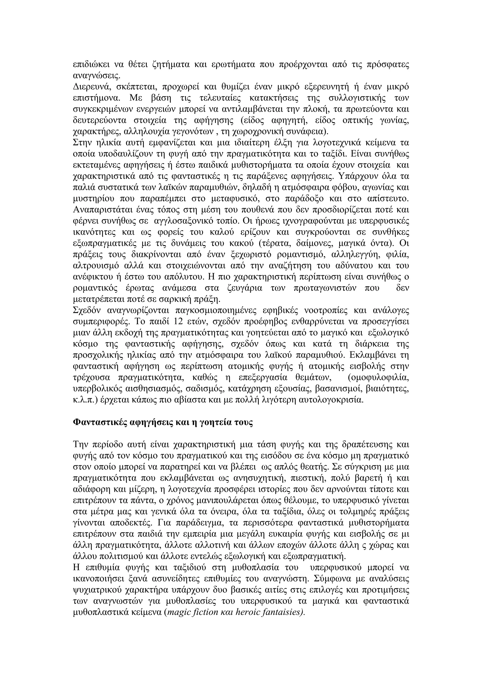 επιδιώκει να θέτει ζητήματα και ερωτήματα που προέρχονται από τις πρόσφατες
αναγνώσεις.
Διερευνά, σκέπτεται, προχωρεί και θυμίζει έναν μικρό εξερευνητή ή έναν μικρό
επιστήμονα. Με βάση τις τελευταίες κατακτήσεις της συλλογιστικής των
συγκεκριμένων ενεργειών μπορεί να αντιλαμβάνεται την πλοκή, τα πρωτεύοντα και
δευτερεύοντα στοιχεία της αφήγησης (είδος αφηγητή, είδος οπτικής γωνίας,
χαρακτήρες, αλληλουχία γεγονότων , τη χωροχρονική συνάφεια).
Στην ηλικία αυτή εμφανίζεται και μια ιδιαίτερη έλξη για λογοτεχνικά κείμενα τα
οποία υποδαυλίζουν τη φυγή από την πραγματικότητα και το ταξίδι. Είναι συνήθως
εκτεταμένες αφηγήσεις ή έστω παιδικά μυθιστορήματα τα οποία έχουν στοιχεία και
χαρακτηριστικά από τις φανταστικές η τις παράξενες αφηγήσεις. Υπάρχουν όλα τα
παλιά συστατικά των λαϊκών παραμυθιών, δηλαδή η ατμόσφαιρα φόβου, αγωνίας και
μυστηρίου που παραπέμπει στο μεταφυσικό, στο παράδοξο και στο απίστευτο.
Αναπαριστάται ένας τόπος στη μέση του πουθενά που δεν προσδιορίζεται ποτέ και
φέρνει συνήθως σε αγγλοσαξονικό τοπίο. Οι ήρωες ιχνογραφούνται με υπερφυσικές
ικανότητες και ως φορείς του καλού ερίζουν και συγκρούονται σε συνθήκες
εξωπραγματικές με τις δυνάμεις του κακού (τέρατα, δαίμονες, μαγικά όντα). Οι
πράξεις τους διακρίνονται από έναν ξεχωριστό ρομαντισμό, αλληλεγγύη, φιλία,
αλτρουισμό αλλά και στοιχειώνονται από την αναζήτηση του αδύνατου και του
ανέφικτου ή έστω του απόλυτου. Η πιο χαρακτηριστική περίπτωση είναι συνήθως ο
ρομαντικός έρωτας ανάμεσα στα ζευγάρια των πρωταγωνιστών που δεν
μετατρέπεται ποτέ σε σαρκική πράξη.
Σχεδόν αναγνωρίζονται παγκοσμιοποιημένες εφηβικές νοοτροπίες και ανάλογες
συμπεριφορές. Το παιδί 12 ετών, σχεδόν προέφηβος ενθαρρύνεται να προσεγγίσει
μιαν άλλη εκδοχή της πραγματικότητας και γοητεύεται από το μαγικό και εξωλογικό
κόσμο της φανταστικής αφήγησης, σχεδόν όπως και κατά τη διάρκεια της
προσχολικής ηλικίας από την ατμόσφαιρα του λαϊκού παραμυθιού. Εκλαμβάνει τη
φανταστική αφήγηση ως περίπτωση ατομικής φυγής ή ατομικής εισβολής στην
τρέχουσα πραγματικότητα, καθώς η επεξεργασία θεμάτων, (ομοφυλοφιλία,
υπερβολικός αισθησιασμός, σαδισμός, κατάχρηση εξουσίας, βασανισμοί, βιαιότητες,
κ.λ.π.) έρχεται κάπως πιο αβίαστα και με πολλή λιγότερη αυτολογοκρισία.
Φανταστικές αφηγήσεις και η γοητεία τους
Την περίοδο αυτή είναι χαρακτηριστική μια τάση φυγής και της δραπέτευσης και
φυγής από τον κόσμο του πραγματικού και της εισόδου σε ένα κόσμο μη πραγματικό
στον οποίο μπορεί να παρατηρεί και να βλέπει ως απλός θεατής. Σε σύγκριση με μια
πραγματικότητα που εκλαμβάνεται ως ανησυχητική, πιεστική, πολύ βαρετή ή και
αδιάφορη και μίζερη, η λογοτεχνία προσφέρει ιστορίες που δεν αρνούνται τίποτε και
επιτρέπουν τα πάντα, ο χρόνος μανιπουλάρεται όπως θέλουμε, το υπερφυσικό γίνεται
στα μέτρα μας και γενικά όλα τα όνειρα, όλα τα ταξίδια, όλες οι τολμηρές πράξεις
γίνονται αποδεκτές. Για παράδειγμα, τα περισσότερα φανταστικά μυθιστορήματα
επιτρέπουν στα παιδιά την εμπειρία μια μεγάλη ευκαιρία φυγής και εισβολής σε μι
άλλη πραγματικότητα, άλλοτε αλλοτινή και άλλων εποχών άλλοτε άλλη ς χώρας και
άλλου πολιτισμού και άλλοτε εντελώς εξωλογική και εξωπραγματική.
Η επιθυμία φυγής και ταξιδιού στη μυθοπλασία του υπερφυσικού μπορεί να
ικανοποιήσει ξανά ασυνείδητες επιθυμίες του αναγνώστη. Σύμφωνα με αναλύσεις
ψυχιατρικού χαρακτήρα υπάρχουν δυο βασικές αιτίες στις επιλογές και προτιμήσεις
των αναγνωστών για μυθοπλασίες του υπερφυσικού τα μαγικά και φανταστικά
μυθοπλαστικά κείμενα (magic fiction και heroic fantaisies).
 