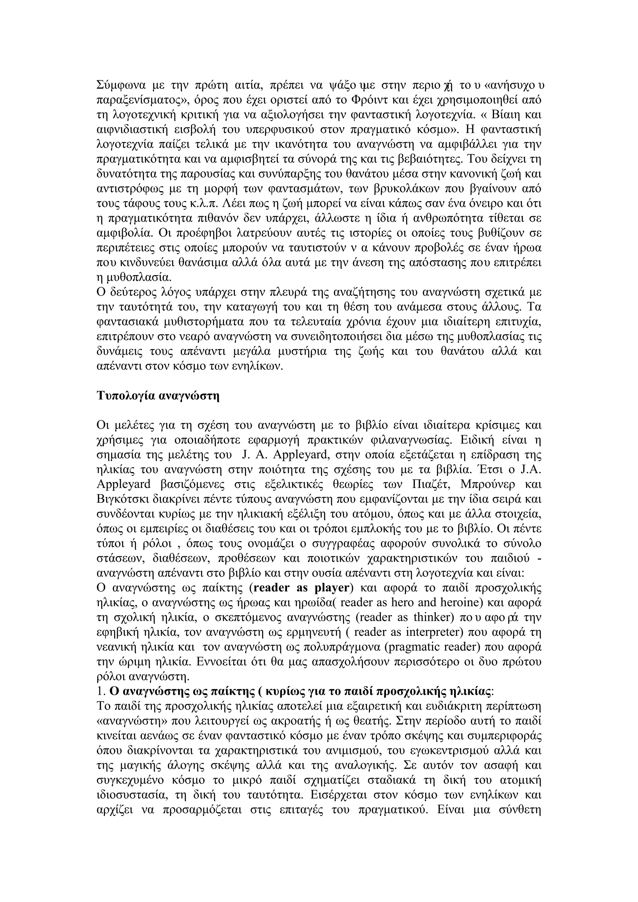 Σύμφωνα με την πρώτη αιτία, πρέπει να ψάξο υμε στην περιο χή το υ «ανήσυχο υ
παραξενίσματος», όρος που έχει οριστεί από το Φρόιντ και έχει χρησιμοποιηθεί από
τη λογοτεχνική κριτική για να αξιολογήσει την φανταστική λογοτεχνία. « Βίαιη και
αιφνιδιαστική εισβολή του υπερφυσικού στον πραγματικό κόσμο». Η φανταστική
λογοτεχνία παίζει τελικά με την ικανότητα του αναγνώστη να αμφιβάλλει για την
πραγματικότητα και να αμφισβητεί τα σύνορά της και τις βεβαιότητες. Του δείχνει τη
δυνατότητα της παρουσίας και συνύπαρξης του θανάτου μέσα στην κανονική ζωή και
αντιστρόφως με τη μορφή των φαντασμάτων, των βρυκολάκων που βγαίνουν από
τους τάφους τους κ.λ.π. Λέει πως η ζωή μπορεί να είναι κάπως σαν ένα όνειρο και ότι
η πραγματικότητα πιθανόν δεν υπάρχει, άλλωστε η ίδια ή ανθρωπότητα τίθεται σε
αμφιβολία. Οι προέφηβοι λατρεύουν αυτές τις ιστορίες οι οποίες τους βυθίζουν σε
περιπέτειες στις οποίες μπορούν να ταυτιστούν ν α κάνουν προβολές σε έναν ήρωα
που κινδυνεύει θανάσιμα αλλά όλα αυτά με την άνεση της απόστασης που επιτρέπει
η μυθοπλασία.
Ο δεύτερος λόγος υπάρχει στην πλευρά της αναζήτησης του αναγνώστη σχετικά με
την ταυτότητά του, την καταγωγή του και τη θέση του ανάμεσα στους άλλους. Τα
φαντασιακά μυθιστορήματα που τα τελευταία χρόνια έχουν μια ιδιαίτερη επιτυχία,
επιτρέπουν στο νεαρό αναγνώστη να συνειδητοποιήσει δια μέσω της μυθοπλασίας τις
δυνάμεις τους απέναντι μεγάλα μυστήρια της ζωής και του θανάτου αλλά και
απέναντι στον κόσμο των ενηλίκων.
Τυπολογία αναγνώστη
Οι μελέτες για τη σχέση του αναγνώστη με το βιβλίο είναι ιδιαίτερα κρίσιμες και
χρήσιμες για οποιαδήποτε εφαρμογή πρακτικών φιλαναγνωσίας. Ειδική είναι η
σημασία της μελέτης του J. A. Appleyard, στην οποία εξετάζεται η επίδραση της
ηλικίας του αναγνώστη στην ποιότητα της σχέσης του με τα βιβλία. Έτσι ο J.A.
Appleyard βασιζόμενες στις εξελικτικές θεωρίες των Πιαζέτ, Μπρούνερ και
Βιγκότσκι διακρίνει πέντε τύπους αναγνώστη που εμφανίζονται με την ίδια σειρά και
συνδέονται κυρίως με την ηλικιακή εξέλιξη του ατόμου, όπως και με άλλα στοιχεία,
όπως οι εμπειρίες οι διαθέσεις του και οι τρόποι εμπλοκής του με το βιβλίο. Οι πέντε
τύποι ή ρόλοι , όπως τους ονομάζει ο συγγραφέας αφορούν συνολικά το σύνολο
στάσεων, διαθέσεων, προθέσεων και ποιοτικών χαρακτηριστικών του παιδιού -
αναγνώστη απέναντι στο βιβλίο και στην ουσία απέναντι στη λογοτεχνία και είναι:
Ο αναγνώστης ως παίκτης (reader as player) και αφορά το παιδί προσχολικής
ηλικίας, ο αναγνώστης ως ήρωας και ηρωίδα( reader as hero and heroine) και αφορά
τη σχολική ηλικία, ο σκεπτόμενος αναγνώστης (reader as thinker) πο υ αφο ρά την
εφηβική ηλικία, τον αναγνώστη ως ερμηνευτή ( reader as interpreter) που αφορά τη
νεανική ηλικία και τον αναγνώστη ως πολυπράγμονα (pragmatic reader) που αφορά
την ώριμη ηλικία. Εννοείται ότι θα μας απασχολήσουν περισσότερο οι δυο πρώτου
ρόλοι αναγνώστη.
1. Ο αναγνώστης ως παίκτης ( κυρίως για το παιδί προσχολικής ηλικίας:
Το παιδί της προσχολικής ηλικίας αποτελεί μια εξαιρετική και ευδιάκριτη περίπτωση
«αναγνώστη» που λειτουργεί ως ακροατής ή ως θεατής. Στην περίοδο αυτή το παιδί
κινείται αενάως σε έναν φανταστικό κόσμο με έναν τρόπο σκέψης και συμπεριφοράς
όπου διακρίνονται τα χαρακτηριστικά του ανιμισμού, του εγωκεντρισμού αλλά και
της μαγικής άλογης σκέψης αλλά και της αναλογικής. Σε αυτόν τον ασαφή και
συγκεχυμένο κόσμο το μικρό παιδί σχηματίζει σταδιακά τη δική του ατομική
ιδιοσυστασία, τη δική του ταυτότητα. Εισέρχεται στον κόσμο των ενηλίκων και
αρχίζει να προσαρμόζεται στις επιταγές του πραγματικού. Είναι μια σύνθετη
 