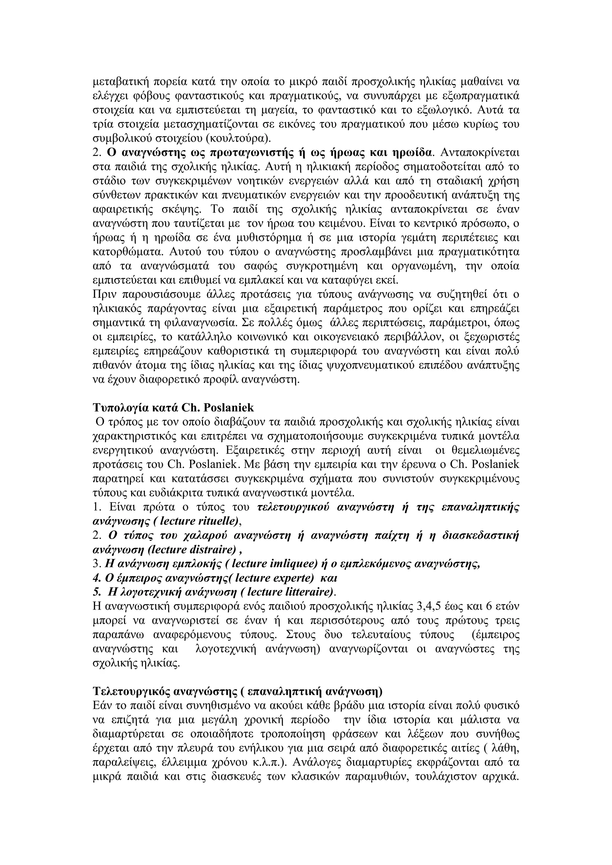 μεταβατική πορεία κατά την οποία το μικρό παιδί προσχολικής ηλικίας μαθαίνει να
ελέγχει φόβους φανταστικούς και πραγματικούς, να συνυπάρχει με εξωπραγματικά
στοιχεία και να εμπιστεύεται τη μαγεία, το φανταστικό και το εξωλογικό. Αυτά τα
τρία στοιχεία μετασχηματίζονται σε εικόνες του πραγματικού που μέσω κυρίως του
συμβολικού στοιχείου (κουλτούρα).
2. Ο αναγνώστης ως πρωταγωνιστής ή ως ήρωας και ηρωίδα. Ανταποκρίνεται
στα παιδιά της σχολικής ηλικίας. Αυτή η ηλικιακή περίοδος σηματοδοτείται από το
στάδιο των συγκεκριμένων νοητικών ενεργειών αλλά και από τη σταδιακή χρήση
σύνθετων πρακτικών και πνευματικών ενεργειών και την προοδευτική ανάπτυξη της
αφαιρετικής σκέψης. Το παιδί της σχολικής ηλικίας ανταποκρίνεται σε έναν
αναγνώστη που ταυτίζεται με τον ήρωα του κειμένου. Είναι το κεντρικό πρόσωπο, ο
ήρωας ή η ηρωίδα σε ένα μυθιστόρημα ή σε μια ιστορία γεμάτη περιπέτειες και
κατορθώματα. Αυτού του τύπου ο αναγνώστης προσλαμβάνει μια πραγματικότητα
από τα αναγνώσματά του σαφώς συγκροτημένη και οργανωμένη, την οποία
εμπιστεύεται και επιθυμεί να εμπλακεί και να καταφύγει εκεί.
Πριν παρουσιάσουμε άλλες προτάσεις για τύπους ανάγνωσης να συζητηθεί ότι ο
ηλικιακός παράγοντας είναι μια εξαιρετική παράμετρος που ορίζει και επηρεάζει
σημαντικά τη φιλαναγνωσία. Σε πολλές όμως άλλες περιπτώσεις, παράμετροι, όπως
οι εμπειρίες, το κατάλληλο κοινωνικό και οικογενειακό περιβάλλον, οι ξεχωριστές
εμπειρίες επηρεάζουν καθοριστικά τη συμπεριφορά του αναγνώστη και είναι πολύ
πιθανόν άτομα της ίδιας ηλικίας και της ίδιας ψυχοπνευματικού επιπέδου ανάπτυξης
να έχουν διαφορετικό προφίλ αναγνώστη.
Τυπολογία κατά Ch. Poslaniek
Ο τρόπος με τον οποίο διαβάζουν τα παιδιά προσχολικής και σχολικής ηλικίας είναι
χαρακτηριστικός και επιτρέπει να σχηματοποιήσουμε συγκεκριμένα τυπικά μοντέλα
ενεργητικού αναγνώστη. Εξαιρετικές στην περιοχή αυτή είναι οι θεμελιωμένες
προτάσεις του Ch. Poslaniek. Με βάση την εμπειρία και την έρευνα ο Ch. Poslaniek
παρατηρεί και κατατάσσει συγκεκριμένα σχήματα που συνιστούν συγκεκριμένους
τύπους και ευδιάκριτα τυπικά αναγνωστικά μοντέλα.
1. Είναι πρώτα ο τύπος του τελετουργικού αναγνώστη ή της επαναληπτικής
ανάγνωσης ( lecture rituelle),
2. O τύπος του χαλαρού αναγνώστη ή αναγνώστη παίχτη ή η διασκεδαστική
ανάγνωση (lecture distraire) ,
3. H ανάγνωση εμπλοκής ( lecture imliquee) ή ο εμπλεκόμενος αναγνώστης,
4. O έμπειρος αναγνώστης( lecture experte) και
5. H λογοτεχνική ανάγνωση ( lecture litteraire).
Η αναγνωστική συμπεριφορά ενός παιδιού προσχολικής ηλικίας 3,4,5 έως και 6 ετών
μπορεί να αναγνωριστεί σε έναν ή και περισσότερους από τους πρώτους τρεις
παραπάνω αναφερόμενους τύπους. Στους δυο τελευταίους τύπους (έμπειρος
αναγνώστης και λογοτεχνική ανάγνωση) αναγνωρίζονται οι αναγνώστες της
σχολικής ηλικίας.
Τελετουργικός αναγνώστης ( επαναληπτική ανάγνωση)
Εάν το παιδί είναι συνηθισμένο να ακούει κάθε βράδυ μια ιστορία είναι πολύ φυσικό
να επιζητά για μια μεγάλη χρονική περίοδο την ίδια ιστορία και μάλιστα να
διαμαρτύρεται σε οποιαδήποτε τροποποίηση φράσεων και λέξεων που συνήθως
έρχεται από την πλευρά του ενήλικου για μια σειρά από διαφορετικές αιτίες ( λάθη,
παραλείψεις, έλλειμμα χρόνου κ.λ.π.). Ανάλογες διαμαρτυρίες εκφράζονται από τα
μικρά παιδιά και στις διασκευές των κλασικών παραμυθιών, τουλάχιστον αρχικά.
 