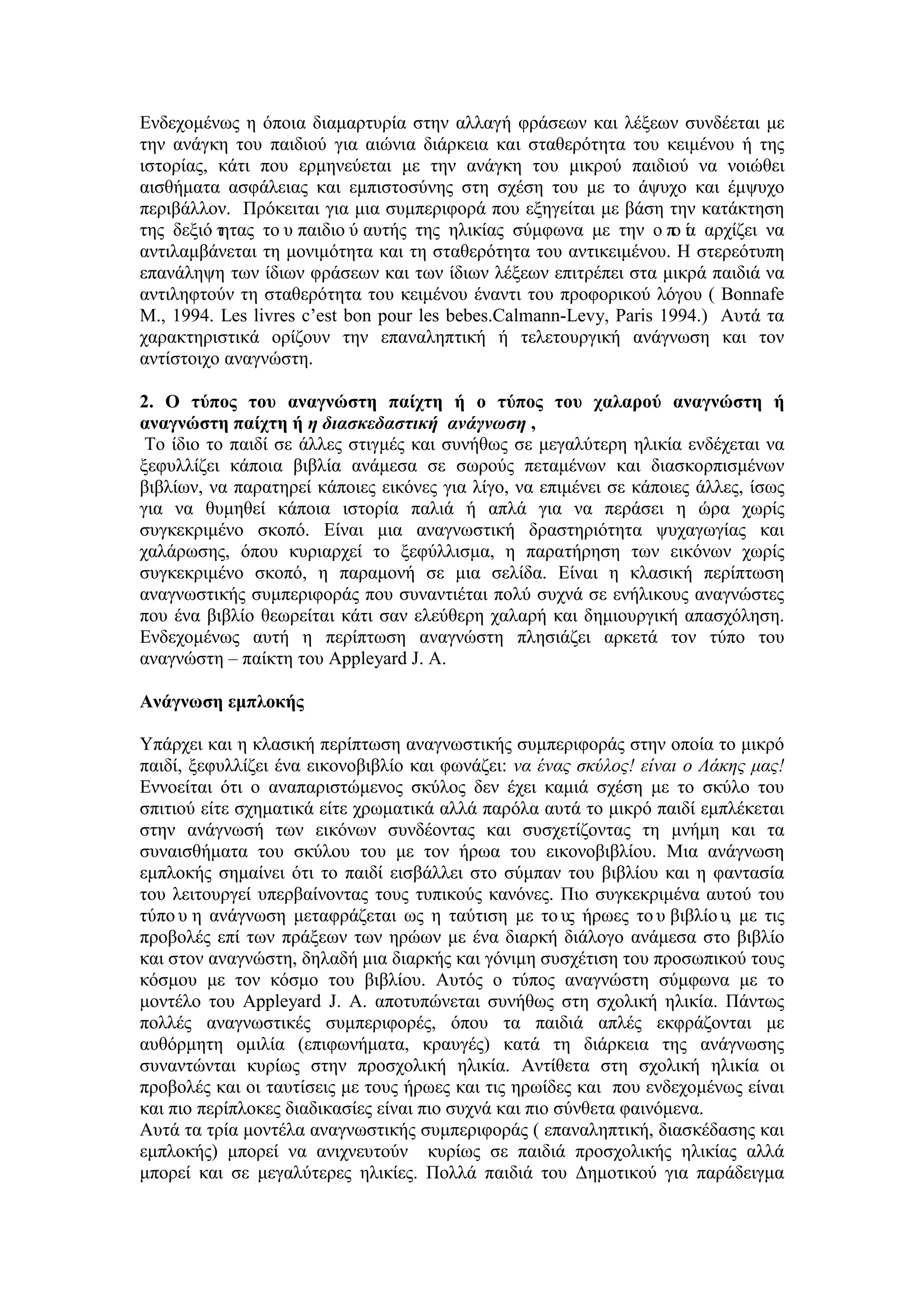 Ενδεχομένως η όποια διαμαρτυρία στην αλλαγή φράσεων και λέξεων συνδέεται με
την ανάγκη του παιδιού για αιώνια διάρκεια και σταθερότητα του κειμένου ή της
ιστορίας, κάτι που ερμηνεύεται με την ανάγκη του μικρού παιδιού να νοιώθει
αισθήματα ασφάλειας και εμπιστοσύνης στη σχέση του με το άψυχο και έμψυχο
περιβάλλον. Πρόκειται για μια συμπεριφορά που εξηγείται με βάση την κατάκτηση
της δεξιό τητας το υ παιδιο ύ αυτής της ηλικίας σύμφωνα με την ο πο ία αρχίζει να
αντιλαμβάνεται τη μονιμότητα και τη σταθερότητα του αντικειμένου. Η στερεότυπη
επανάληψη των ίδιων φράσεων και των ίδιων λέξεων επιτρέπει στα μικρά παιδιά να
αντιληφτούν τη σταθερότητα του κειμένου έναντι του προφορικού λόγου ( Bonnafe
M., 1994. Les livres c’est bon pour les bebes.Calmann-Levy, Paris 1994.) Αυτά τα
χαρακτηριστικά ορίζουν την επαναληπτική ή τελετουργική ανάγνωση και τον
αντίστοιχο αναγνώστη.
2. Ο τύπος του αναγνώστη παίχτη ή ο τύπος του χαλαρού αναγνώστη ή
αναγνώστη παίχτη ή η διασκεδαστική ανάγνωση ,
Το ίδιο το παιδί σε άλλες στιγμές και συνήθως σε μεγαλύτερη ηλικία ενδέχεται να
ξεφυλλίζει κάποια βιβλία ανάμεσα σε σωρούς πεταμένων και διασκορπισμένων
βιβλίων, να παρατηρεί κάποιες εικόνες για λίγο, να επιμένει σε κάποιες άλλες, ίσως
για να θυμηθεί κάποια ιστορία παλιά ή απλά για να περάσει η ώρα χωρίς
συγκεκριμένο σκοπό. Είναι μια αναγνωστική δραστηριότητα ψυχαγωγίας και
χαλάρωσης, όπου κυριαρχεί το ξεφύλλισμα, η παρατήρηση των εικόνων χωρίς
συγκεκριμένο σκοπό, η παραμονή σε μια σελίδα. Είναι η κλασική περίπτωση
αναγνωστικής συμπεριφοράς που συναντιέται πολύ συχνά σε ενήλικους αναγνώστες
που ένα βιβλίο θεωρείται κάτι σαν ελεύθερη χαλαρή και δημιουργική απασχόληση.
Ενδεχομένως αυτή η περίπτωση αναγνώστη πλησιάζει αρκετά τον τύπο του
αναγνώστη – παίκτη του Appleyard J. A.
Ανάγνωση εμπλοκής
Υπάρχει και η κλασική περίπτωση αναγνωστικής συμπεριφοράς στην οποία το μικρό
παιδί, ξεφυλλίζει ένα εικονοβιβλίο και φωνάζει: να ένας σκύλος! είναι ο Λάκης μας!
Εννοείται ότι ο αναπαριστώμενος σκύλος δεν έχει καμιά σχέση με το σκύλο του
σπιτιού είτε σχηματικά είτε χρωματικά αλλά παρόλα αυτά το μικρό παιδί εμπλέκεται
στην ανάγνωσή των εικόνων συνδέοντας και συσχετίζοντας τη μνήμη και τα
συναισθήματα του σκύλου του με τον ήρωα του εικονοβιβλίου. Μια ανάγνωση
εμπλοκής σημαίνει ότι το παιδί εισβάλλει στο σύμπαν του βιβλίου και η φαντασία
του λειτουργεί υπερβαίνοντας τους τυπικούς κανόνες. Πιο συγκεκριμένα αυτού του
τύπο υ η ανάγνωση μεταφράζεται ως η ταύτιση με το υς ήρωες το υ βιβλίο υ, με τις
προβολές επί των πράξεων των ηρώων με ένα διαρκή διάλογο ανάμεσα στο βιβλίο
και στον αναγνώστη, δηλαδή μια διαρκής και γόνιμη συσχέτιση του προσωπικού τους
κόσμου με τον κόσμο του βιβλίου. Αυτός ο τύπος αναγνώστη σύμφωνα με το
μοντέλο του Appleyard J. A. αποτυπώνεται συνήθως στη σχολική ηλικία. Πάντως
πολλές αναγνωστικές συμπεριφορές, όπου τα παιδιά απλές εκφράζονται με
αυθόρμητη ομιλία (επιφωνήματα, κραυγές) κατά τη διάρκεια της ανάγνωσης
συναντώνται κυρίως στην προσχολική ηλικία. Αντίθετα στη σχολική ηλικία οι
προβολές και οι ταυτίσεις με τους ήρωες και τις ηρωίδες και που ενδεχομένως είναι
και πιο περίπλοκες διαδικασίες είναι πιο συχνά και πιο σύνθετα φαινόμενα.
Αυτά τα τρία μοντέλα αναγνωστικής συμπεριφοράς ( επαναληπτική, διασκέδασης και
εμπλοκής) μπορεί να ανιχνευτούν κυρίως σε παιδιά προσχολικής ηλικίας αλλά
μπορεί και σε μεγαλύτερες ηλικίες. Πολλά παιδιά του Δημοτικού για παράδειγμα
 